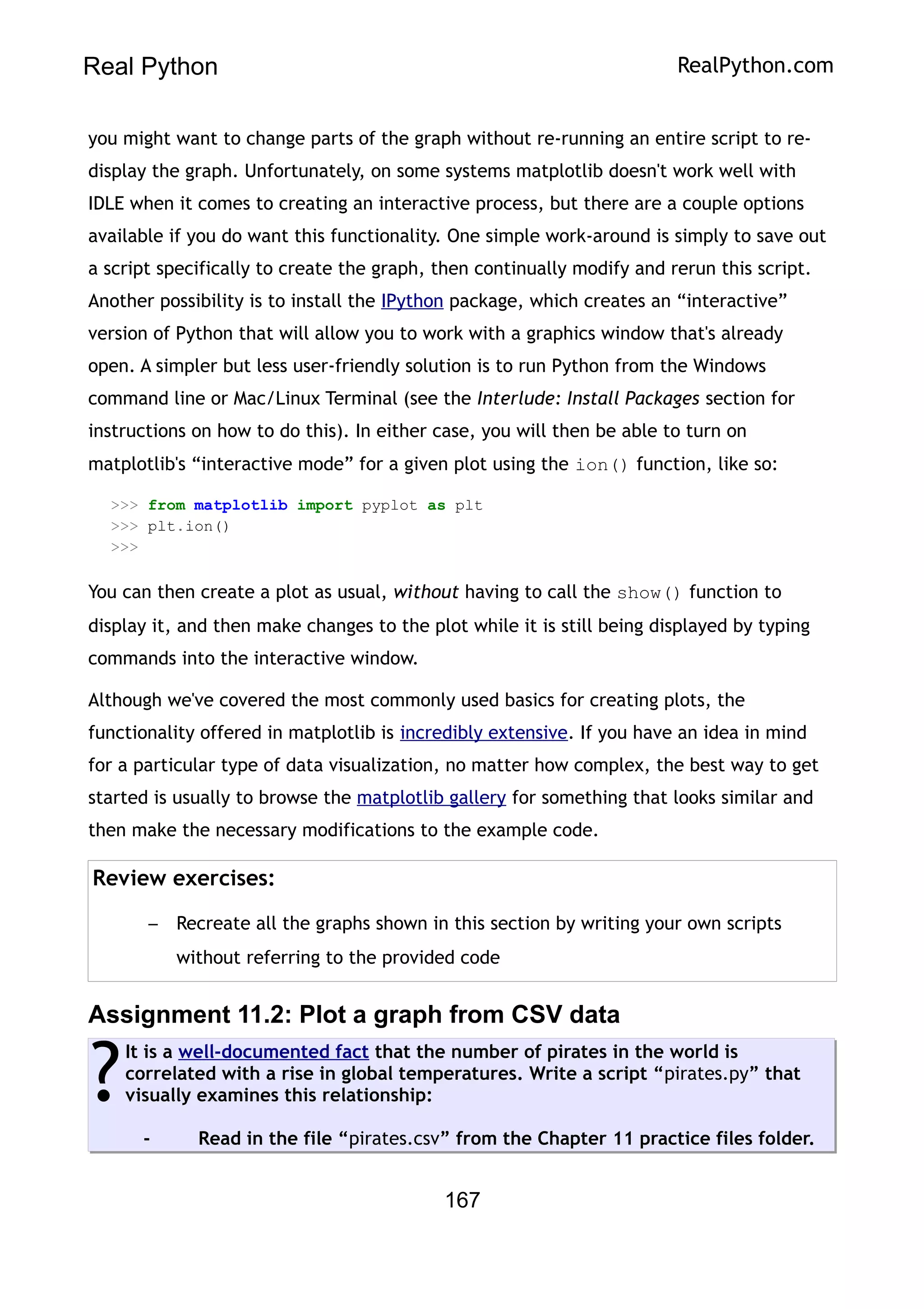 Real Python RealPython.com
you might want to change parts of the graph without re-running an entire script to re-
display the graph. Unfortunately, on some systems matplotlib doesn't work well with
IDLE when it comes to creating an interactive process, but there are a couple options
available if you do want this functionality. One simple work-around is simply to save out
a script specifically to create the graph, then continually modify and rerun this script.
Another possibility is to install the IPython package, which creates an “interactive”
version of Python that will allow you to work with a graphics window that's already
open. A simpler but less user-friendly solution is to run Python from the Windows
command line or Mac/Linux Terminal (see the Interlude: Install Packages section for
instructions on how to do this). In either case, you will then be able to turn on
matplotlib's “interactive mode” for a given plot using the ion() function, like so:
>>> from matplotlib import pyplot as plt
>>> plt.ion()
>>>
You can then create a plot as usual, without having to call the show() function to
display it, and then make changes to the plot while it is still being displayed by typing
commands into the interactive window.
Although we've covered the most commonly used basics for creating plots, the
functionality offered in matplotlib is incredibly extensive. If you have an idea in mind
for a particular type of data visualization, no matter how complex, the best way to get
started is usually to browse the matplotlib gallery for something that looks similar and
then make the necessary modifications to the example code.
Review exercises:
– Recreate all the graphs shown in this section by writing your own scripts
without referring to the provided code
Assignment 11.2: Plot a graph from CSV data
It is a well-documented fact that the number of pirates in the world is
correlated with a rise in global temperatures. Write a script “pirates.py” that
visually examines this relationship:
- Read in the file “pirates.csv” from the Chapter 11 practice files folder.
?
167
 