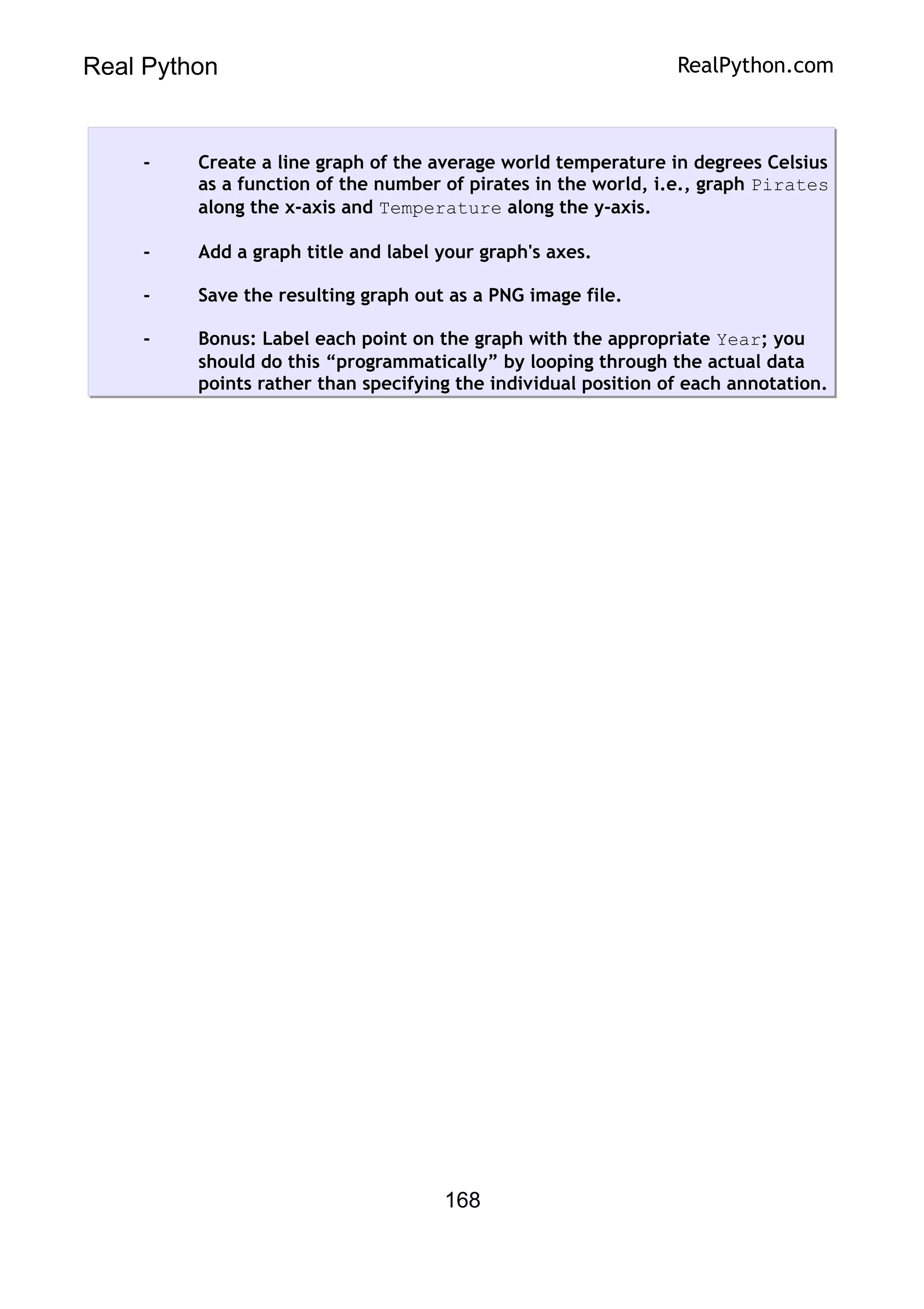 Real Python RealPython.com
- Create a line graph of the average world temperature in degrees Celsius
as a function of the number of pirates in the world, i.e., graph Pirates
along the x-axis and Temperature along the y-axis.
- Add a graph title and label your graph's axes.
- Save the resulting graph out as a PNG image file.
- Bonus: Label each point on the graph with the appropriate Year; you
should do this “programmatically” by looping through the actual data
points rather than specifying the individual position of each annotation.
168
 