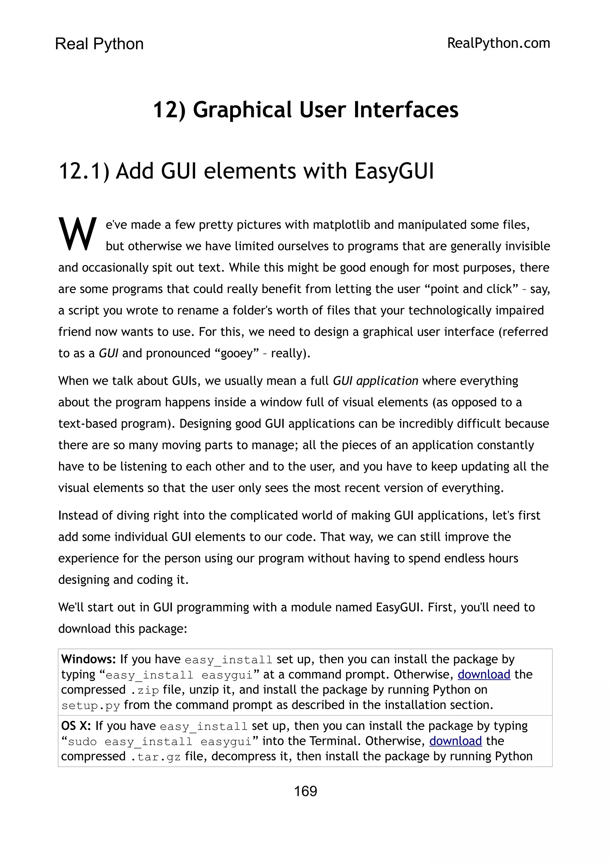 Real Python RealPython.com
12) Graphical User Interfaces
12.1) Add GUI elements with EasyGUI
e've made a few pretty pictures with matplotlib and manipulated some files,
but otherwise we have limited ourselves to programs that are generally invisible
and occasionally spit out text. While this might be good enough for most purposes, there
are some programs that could really benefit from letting the user “point and click” – say,
a script you wrote to rename a folder's worth of files that your technologically impaired
friend now wants to use. For this, we need to design a graphical user interface (referred
to as a GUI and pronounced “gooey” – really).
W
When we talk about GUIs, we usually mean a full GUI application where everything
about the program happens inside a window full of visual elements (as opposed to a
text-based program). Designing good GUI applications can be incredibly difficult because
there are so many moving parts to manage; all the pieces of an application constantly
have to be listening to each other and to the user, and you have to keep updating all the
visual elements so that the user only sees the most recent version of everything.
Instead of diving right into the complicated world of making GUI applications, let's first
add some individual GUI elements to our code. That way, we can still improve the
experience for the person using our program without having to spend endless hours
designing and coding it.
We'll start out in GUI programming with a module named EasyGUI. First, you'll need to
download this package:
Windows: If you have easy_install set up, then you can install the package by
typing “easy_install easygui” at a command prompt. Otherwise, download the
compressed .zip file, unzip it, and install the package by running Python on
setup.py from the command prompt as described in the installation section.
OS X: If you have easy_install set up, then you can install the package by typing
“sudo easy_install easygui” into the Terminal. Otherwise, download the
compressed .tar.gz file, decompress it, then install the package by running Python
169
 