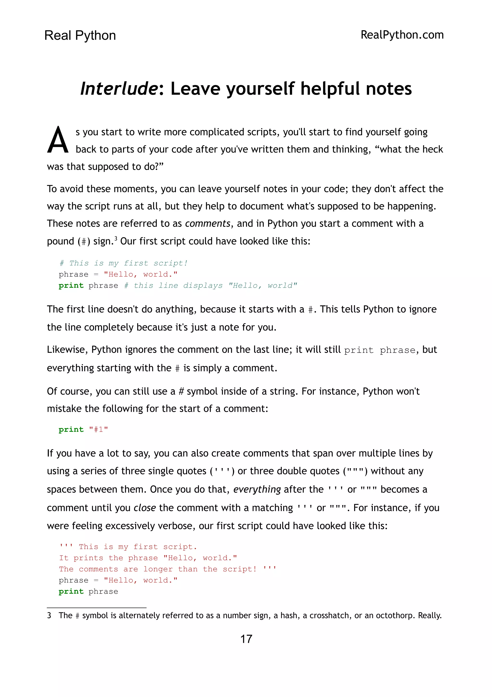 Real Python RealPython.com
Interlude: Leave yourself helpful notes
s you start to write more complicated scripts, you'll start to find yourself going
back to parts of your code after you've written them and thinking, “what the heck
was that supposed to do?”
A
To avoid these moments, you can leave yourself notes in your code; they don't affect the
way the script runs at all, but they help to document what's supposed to be happening.
These notes are referred to as comments, and in Python you start a comment with a
pound (#) sign.3
Our first script could have looked like this:
# This is my first script!
phrase = "Hello, world."
print phrase # this line displays "Hello, world"
The first line doesn't do anything, because it starts with a #. This tells Python to ignore
the line completely because it's just a note for you.
Likewise, Python ignores the comment on the last line; it will still print phrase, but
everything starting with the # is simply a comment.
Of course, you can still use a # symbol inside of a string. For instance, Python won't
mistake the following for the start of a comment:
print "#1"
If you have a lot to say, you can also create comments that span over multiple lines by
using a series of three single quotes (''') or three double quotes (""") without any
spaces between them. Once you do that, everything after the ''' or """ becomes a
comment until you close the comment with a matching ''' or """. For instance, if you
were feeling excessively verbose, our first script could have looked like this:
''' This is my first script.
It prints the phrase "Hello, world."
The comments are longer than the script! '''
phrase = "Hello, world."
print phrase
3 The # symbol is alternately referred to as a number sign, a hash, a crosshatch, or an octothorp. Really.
17
 