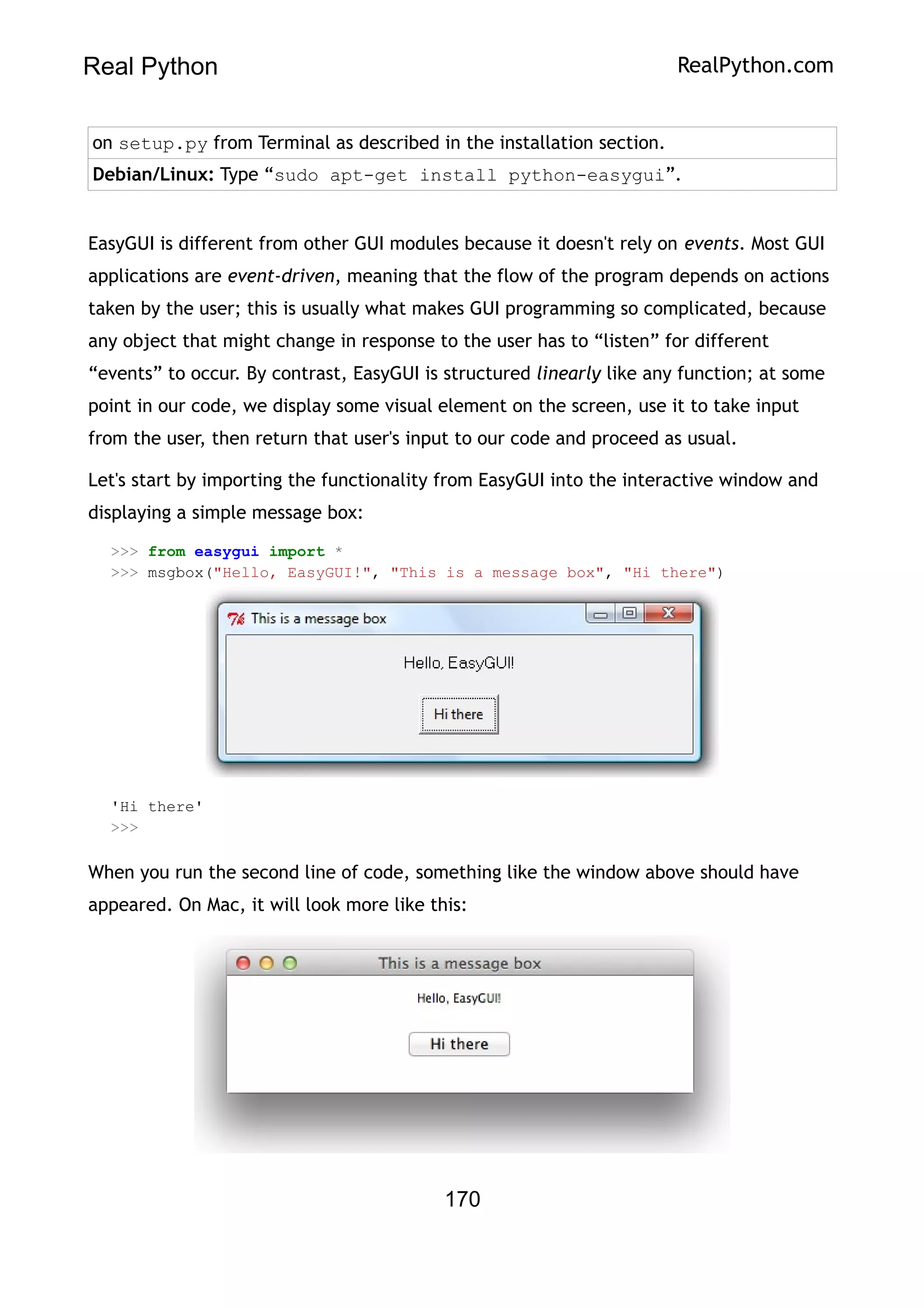 Real Python RealPython.com
on setup.py from Terminal as described in the installation section.
Debian/Linux: Type “sudo apt-get install python-easygui”.
EasyGUI is different from other GUI modules because it doesn't rely on events. Most GUI
applications are event-driven, meaning that the flow of the program depends on actions
taken by the user; this is usually what makes GUI programming so complicated, because
any object that might change in response to the user has to “listen” for different
“events” to occur. By contrast, EasyGUI is structured linearly like any function; at some
point in our code, we display some visual element on the screen, use it to take input
from the user, then return that user's input to our code and proceed as usual.
Let's start by importing the functionality from EasyGUI into the interactive window and
displaying a simple message box:
>>> from easygui import *
>>> msgbox("Hello, EasyGUI!", "This is a message box", "Hi there")
'Hi there'
>>>
When you run the second line of code, something like the window above should have
appeared. On Mac, it will look more like this:
170
 