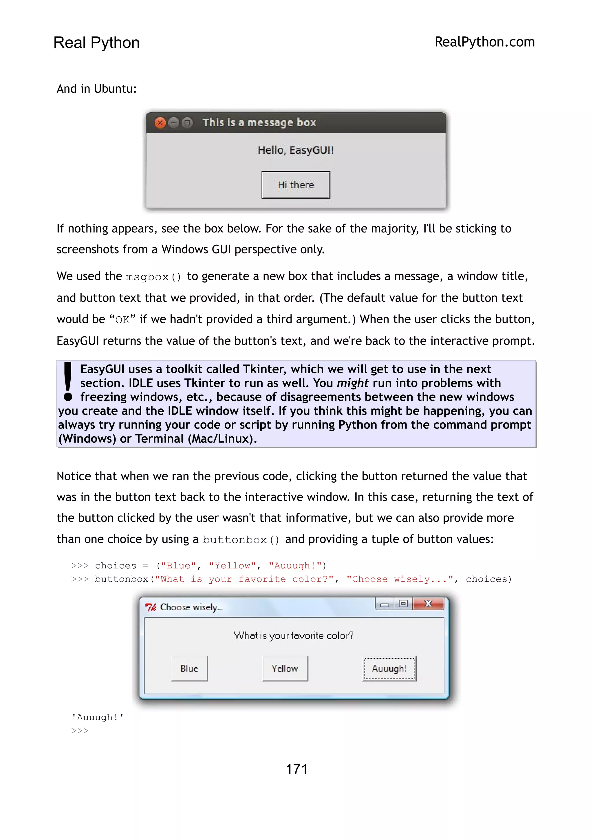 Real Python RealPython.com
And in Ubuntu:
If nothing appears, see the box below. For the sake of the majority, I'll be sticking to
screenshots from a Windows GUI perspective only.
We used the msgbox() to generate a new box that includes a message, a window title,
and button text that we provided, in that order. (The default value for the button text
would be “OK” if we hadn't provided a third argument.) When the user clicks the button,
EasyGUI returns the value of the button's text, and we're back to the interactive prompt.
EasyGUI uses a toolkit called Tkinter, which we will get to use in the next
section. IDLE uses Tkinter to run as well. You might run into problems with
freezing windows, etc., because of disagreements between the new windows
you create and the IDLE window itself. If you think this might be happening, you can
always try running your code or script by running Python from the command prompt
(Windows) or Terminal (Mac/Linux).
!
Notice that when we ran the previous code, clicking the button returned the value that
was in the button text back to the interactive window. In this case, returning the text of
the button clicked by the user wasn't that informative, but we can also provide more
than one choice by using a buttonbox() and providing a tuple of button values:
>>> choices = ("Blue", "Yellow", "Auuugh!")
>>> buttonbox("What is your favorite color?", "Choose wisely...", choices)
'Auuugh!'
>>>
171
 