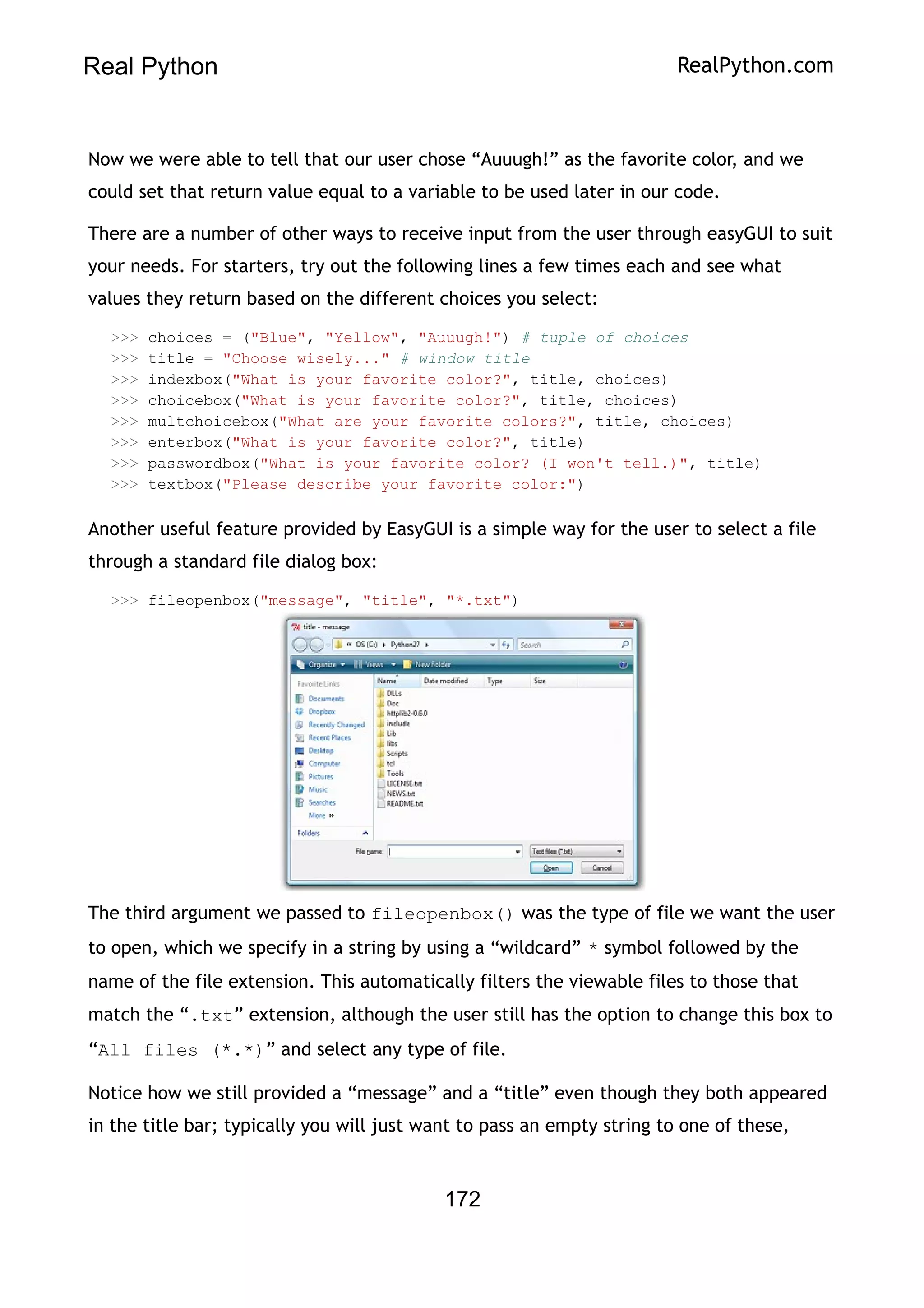 Real Python RealPython.com
Now we were able to tell that our user chose “Auuugh!” as the favorite color, and we
could set that return value equal to a variable to be used later in our code.
There are a number of other ways to receive input from the user through easyGUI to suit
your needs. For starters, try out the following lines a few times each and see what
values they return based on the different choices you select:
>>> choices = ("Blue", "Yellow", "Auuugh!") # tuple of choices
>>> title = "Choose wisely..." # window title
>>> indexbox("What is your favorite color?", title, choices)
>>> choicebox("What is your favorite color?", title, choices)
>>> multchoicebox("What are your favorite colors?", title, choices)
>>> enterbox("What is your favorite color?", title)
>>> passwordbox("What is your favorite color? (I won't tell.)", title)
>>> textbox("Please describe your favorite color:")
Another useful feature provided by EasyGUI is a simple way for the user to select a file
through a standard file dialog box:
>>> fileopenbox("message", "title", "*.txt")
The third argument we passed to fileopenbox() was the type of file we want the user
to open, which we specify in a string by using a “wildcard” * symbol followed by the
name of the file extension. This automatically filters the viewable files to those that
match the “.txt” extension, although the user still has the option to change this box to
“All files (*.*)” and select any type of file.
Notice how we still provided a “message” and a “title” even though they both appeared
in the title bar; typically you will just want to pass an empty string to one of these,
172
 