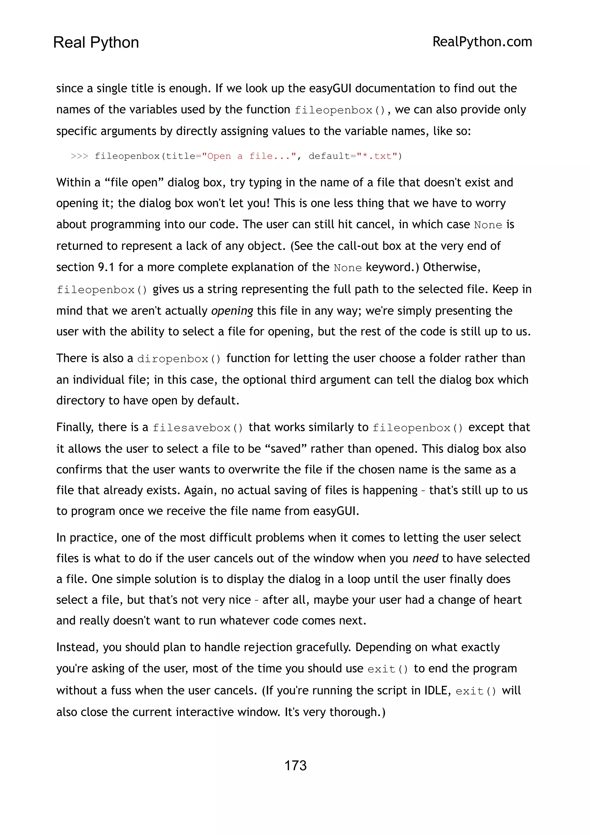 Real Python RealPython.com
since a single title is enough. If we look up the easyGUI documentation to find out the
names of the variables used by the function fileopenbox(), we can also provide only
specific arguments by directly assigning values to the variable names, like so:
>>> fileopenbox(title="Open a file...", default="*.txt")
Within a “file open” dialog box, try typing in the name of a file that doesn't exist and
opening it; the dialog box won't let you! This is one less thing that we have to worry
about programming into our code. The user can still hit cancel, in which case None is
returned to represent a lack of any object. (See the call-out box at the very end of
section 9.1 for a more complete explanation of the None keyword.) Otherwise,
fileopenbox() gives us a string representing the full path to the selected file. Keep in
mind that we aren't actually opening this file in any way; we're simply presenting the
user with the ability to select a file for opening, but the rest of the code is still up to us.
There is also a diropenbox() function for letting the user choose a folder rather than
an individual file; in this case, the optional third argument can tell the dialog box which
directory to have open by default.
Finally, there is a filesavebox() that works similarly to fileopenbox() except that
it allows the user to select a file to be “saved” rather than opened. This dialog box also
confirms that the user wants to overwrite the file if the chosen name is the same as a
file that already exists. Again, no actual saving of files is happening – that's still up to us
to program once we receive the file name from easyGUI.
In practice, one of the most difficult problems when it comes to letting the user select
files is what to do if the user cancels out of the window when you need to have selected
a file. One simple solution is to display the dialog in a loop until the user finally does
select a file, but that's not very nice – after all, maybe your user had a change of heart
and really doesn't want to run whatever code comes next.
Instead, you should plan to handle rejection gracefully. Depending on what exactly
you're asking of the user, most of the time you should use exit() to end the program
without a fuss when the user cancels. (If you're running the script in IDLE, exit() will
also close the current interactive window. It's very thorough.)
173
 