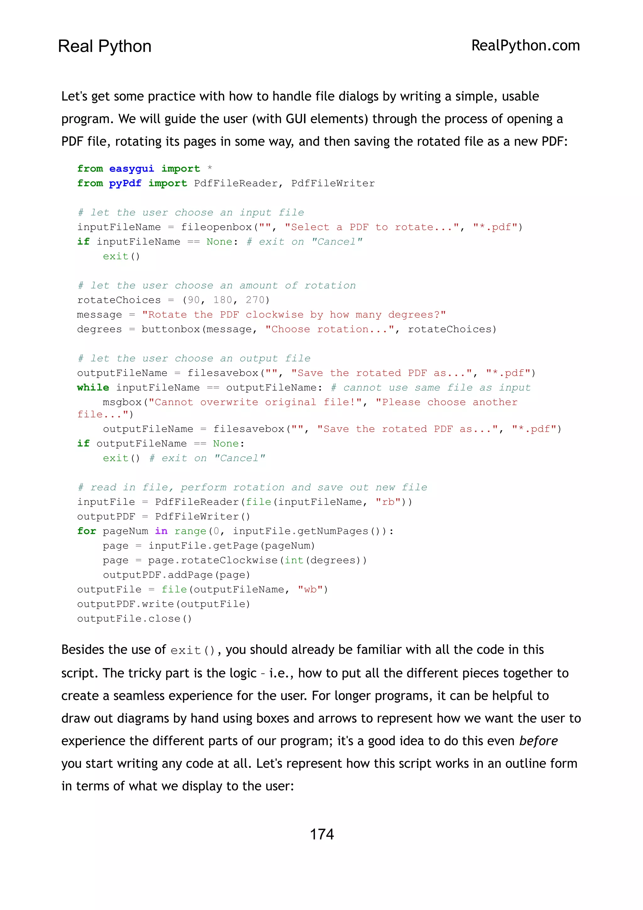 Real Python RealPython.com
Let's get some practice with how to handle file dialogs by writing a simple, usable
program. We will guide the user (with GUI elements) through the process of opening a
PDF file, rotating its pages in some way, and then saving the rotated file as a new PDF:
from easygui import *
from pyPdf import PdfFileReader, PdfFileWriter
# let the user choose an input file
inputFileName = fileopenbox("", "Select a PDF to rotate...", "*.pdf")
if inputFileName == None: # exit on "Cancel"
exit()
# let the user choose an amount of rotation
rotateChoices = (90, 180, 270)
message = "Rotate the PDF clockwise by how many degrees?"
degrees = buttonbox(message, "Choose rotation...", rotateChoices)
# let the user choose an output file
outputFileName = filesavebox("", "Save the rotated PDF as...", "*.pdf")
while inputFileName == outputFileName: # cannot use same file as input
msgbox("Cannot overwrite original file!", "Please choose another
file...")
outputFileName = filesavebox("", "Save the rotated PDF as...", "*.pdf")
if outputFileName == None:
exit() # exit on "Cancel"
# read in file, perform rotation and save out new file
inputFile = PdfFileReader(file(inputFileName, "rb"))
outputPDF = PdfFileWriter()
for pageNum in range(0, inputFile.getNumPages()):
page = inputFile.getPage(pageNum)
page = page.rotateClockwise(int(degrees))
outputPDF.addPage(page)
outputFile = file(outputFileName, "wb")
outputPDF.write(outputFile)
outputFile.close()
Besides the use of exit(), you should already be familiar with all the code in this
script. The tricky part is the logic – i.e., how to put all the different pieces together to
create a seamless experience for the user. For longer programs, it can be helpful to
draw out diagrams by hand using boxes and arrows to represent how we want the user to
experience the different parts of our program; it's a good idea to do this even before
you start writing any code at all. Let's represent how this script works in an outline form
in terms of what we display to the user:
174
 