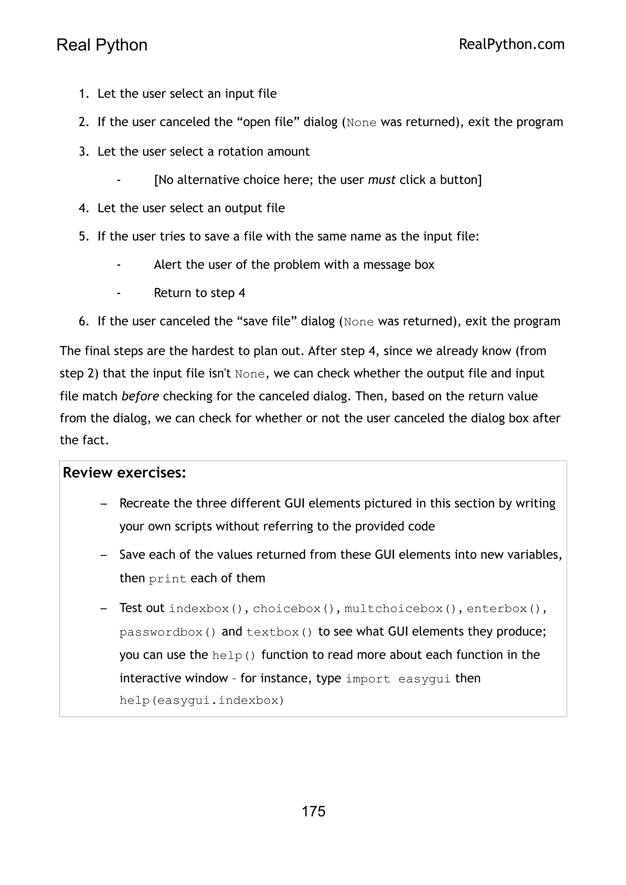 Real Python RealPython.com
1. Let the user select an input file
2. If the user canceled the “open file” dialog (None was returned), exit the program
3. Let the user select a rotation amount
- [No alternative choice here; the user must click a button]
4. Let the user select an output file
5. If the user tries to save a file with the same name as the input file:
- Alert the user of the problem with a message box
- Return to step 4
6. If the user canceled the “save file” dialog (None was returned), exit the program
The final steps are the hardest to plan out. After step 4, since we already know (from
step 2) that the input file isn't None, we can check whether the output file and input
file match before checking for the canceled dialog. Then, based on the return value
from the dialog, we can check for whether or not the user canceled the dialog box after
the fact.
Review exercises:
– Recreate the three different GUI elements pictured in this section by writing
your own scripts without referring to the provided code
– Save each of the values returned from these GUI elements into new variables,
then print each of them
– Test out indexbox(), choicebox(), multchoicebox(), enterbox(),
passwordbox() and textbox() to see what GUI elements they produce;
you can use the help() function to read more about each function in the
interactive window – for instance, type import easygui then
help(easygui.indexbox)
175
 