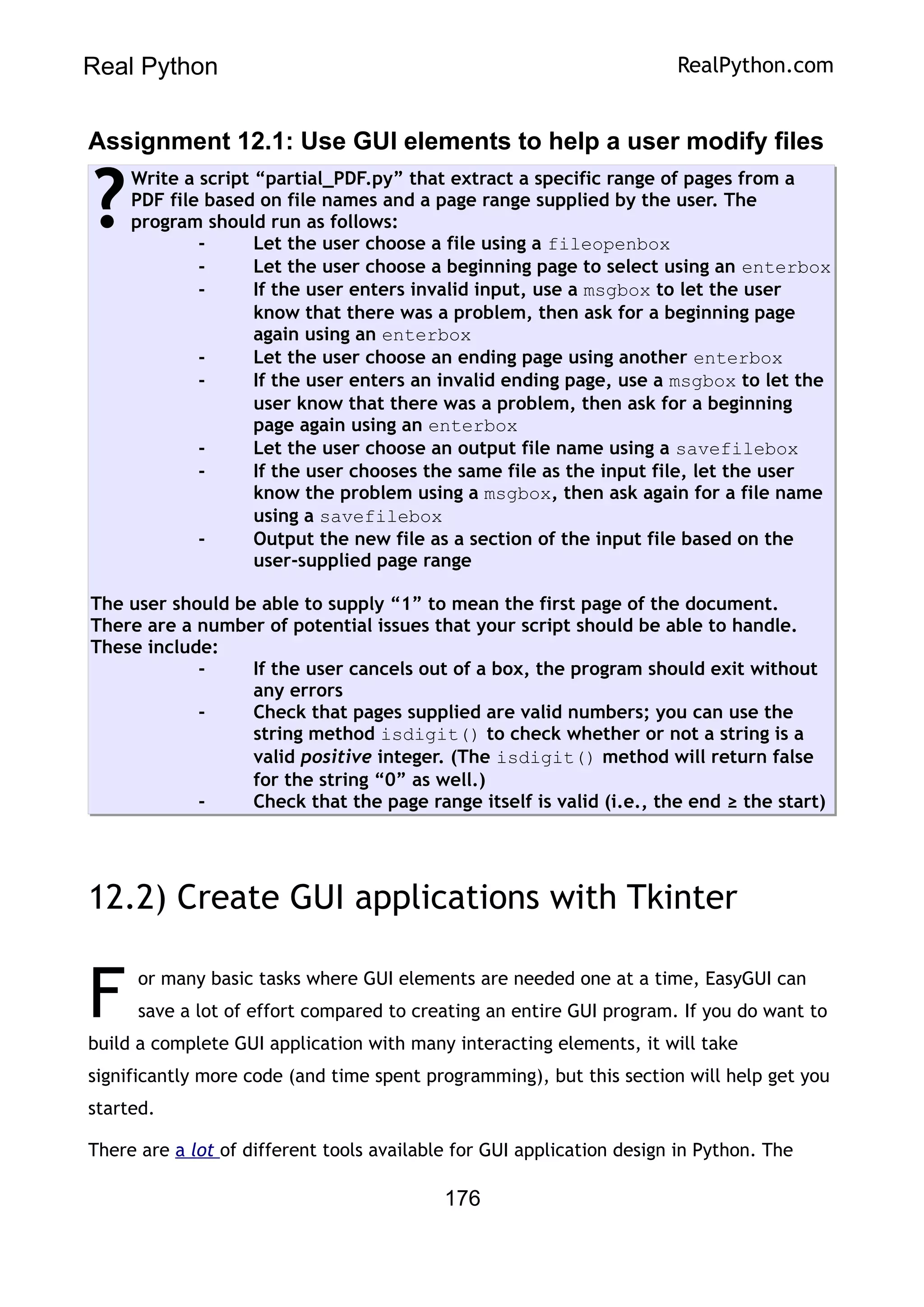 Real Python RealPython.com
Assignment 12.1: Use GUI elements to help a user modify files
Write a script “partial_PDF.py” that extract a specific range of pages from a
PDF file based on file names and a page range supplied by the user. The
program should run as follows:
- Let the user choose a file using a fileopenbox
- Let the user choose a beginning page to select using an enterbox
- If the user enters invalid input, use a msgbox to let the user
know that there was a problem, then ask for a beginning page
again using an enterbox
- Let the user choose an ending page using another enterbox
- If the user enters an invalid ending page, use a msgbox to let the
user know that there was a problem, then ask for a beginning
page again using an enterbox
- Let the user choose an output file name using a savefilebox
- If the user chooses the same file as the input file, let the user
know the problem using a msgbox, then ask again for a file name
using a savefilebox
- Output the new file as a section of the input file based on the
user-supplied page range
The user should be able to supply “1” to mean the first page of the document.
There are a number of potential issues that your script should be able to handle.
These include:
- If the user cancels out of a box, the program should exit without
any errors
- Check that pages supplied are valid numbers; you can use the
string method isdigit() to check whether or not a string is a
valid positive integer. (The isdigit() method will return false
for the string “0” as well.)
- Check that the page range itself is valid (i.e., the end ≥ the start)
?
12.2) Create GUI applications with Tkinter
or many basic tasks where GUI elements are needed one at a time, EasyGUI can
save a lot of effort compared to creating an entire GUI program. If you do want to
build a complete GUI application with many interacting elements, it will take
significantly more code (and time spent programming), but this section will help get you
started.
F
There are a lot of different tools available for GUI application design in Python. The
176
 