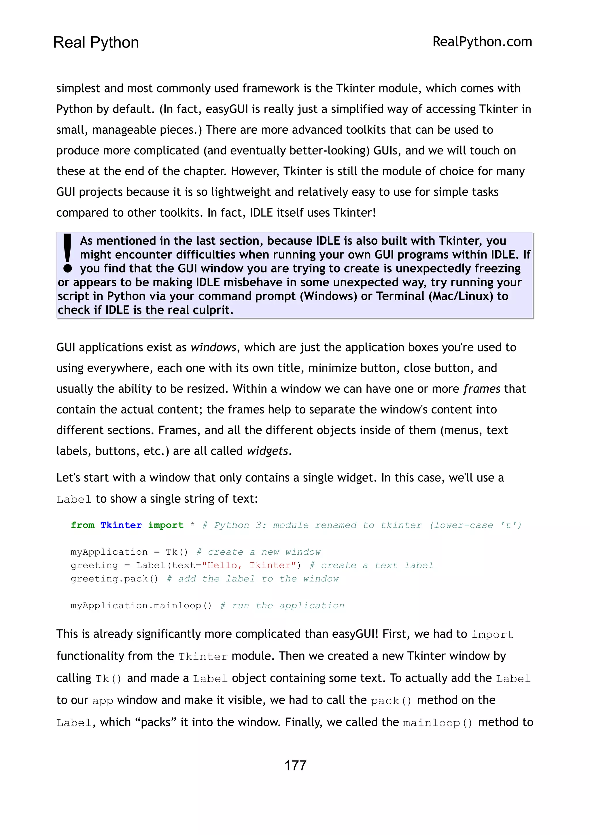 Real Python RealPython.com
simplest and most commonly used framework is the Tkinter module, which comes with
Python by default. (In fact, easyGUI is really just a simplified way of accessing Tkinter in
small, manageable pieces.) There are more advanced toolkits that can be used to
produce more complicated (and eventually better-looking) GUIs, and we will touch on
these at the end of the chapter. However, Tkinter is still the module of choice for many
GUI projects because it is so lightweight and relatively easy to use for simple tasks
compared to other toolkits. In fact, IDLE itself uses Tkinter!
As mentioned in the last section, because IDLE is also built with Tkinter, you
might encounter difficulties when running your own GUI programs within IDLE. If
you find that the GUI window you are trying to create is unexpectedly freezing
or appears to be making IDLE misbehave in some unexpected way, try running your
script in Python via your command prompt (Windows) or Terminal (Mac/Linux) to
check if IDLE is the real culprit.
!
GUI applications exist as windows, which are just the application boxes you're used to
using everywhere, each one with its own title, minimize button, close button, and
usually the ability to be resized. Within a window we can have one or more frames that
contain the actual content; the frames help to separate the window's content into
different sections. Frames, and all the different objects inside of them (menus, text
labels, buttons, etc.) are all called widgets.
Let's start with a window that only contains a single widget. In this case, we'll use a
Label to show a single string of text:
from Tkinter import * # Python 3: module renamed to tkinter (lower-case 't')
myApplication = Tk() # create a new window
greeting = Label(text="Hello, Tkinter") # create a text label
greeting.pack() # add the label to the window
myApplication.mainloop() # run the application
This is already significantly more complicated than easyGUI! First, we had to import
functionality from the Tkinter module. Then we created a new Tkinter window by
calling Tk() and made a Label object containing some text. To actually add the Label
to our app window and make it visible, we had to call the pack() method on the
Label, which “packs” it into the window. Finally, we called the mainloop() method to
177
 