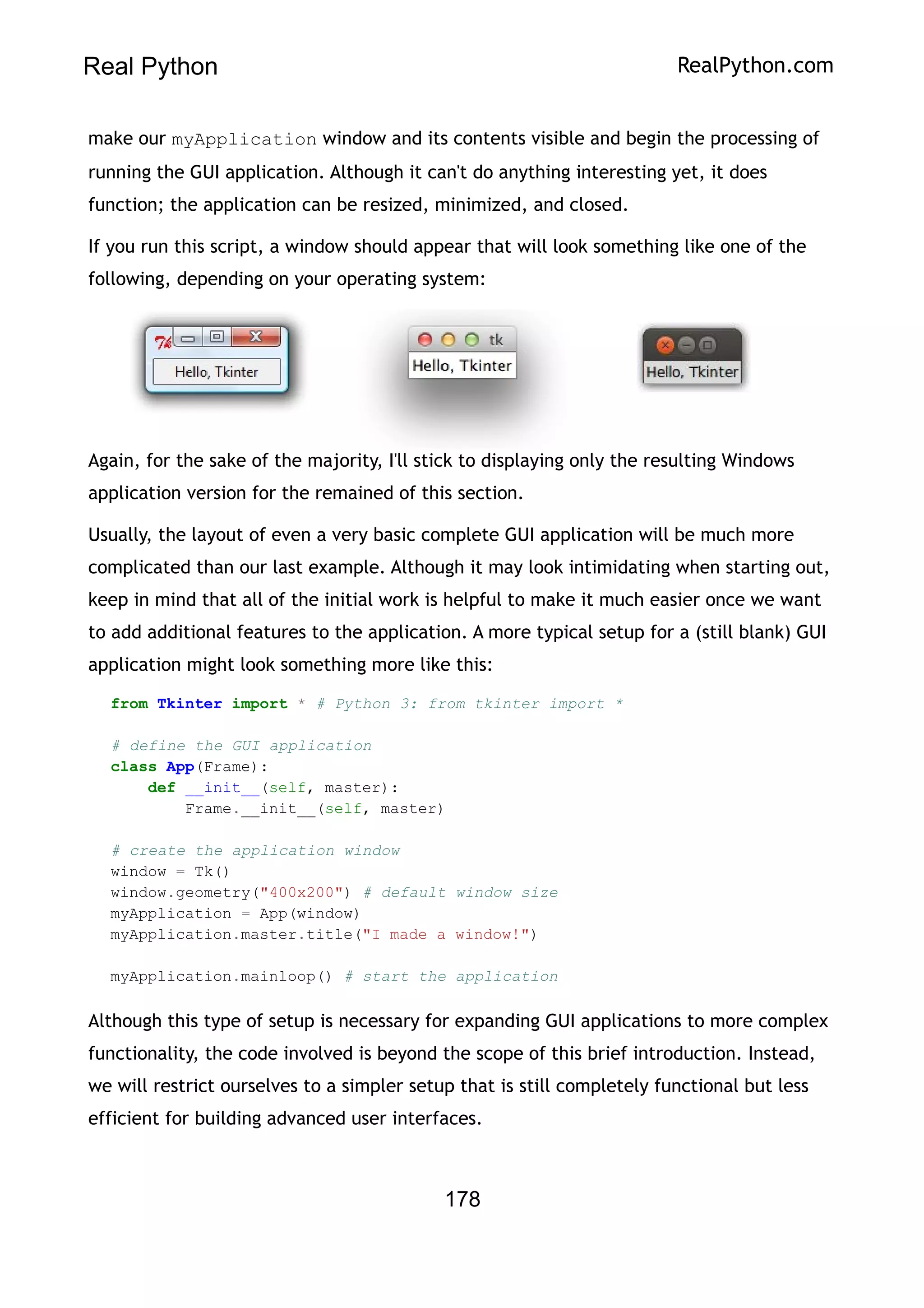 Real Python RealPython.com
make our myApplication window and its contents visible and begin the processing of
running the GUI application. Although it can't do anything interesting yet, it does
function; the application can be resized, minimized, and closed.
If you run this script, a window should appear that will look something like one of the
following, depending on your operating system:
Again, for the sake of the majority, I'll stick to displaying only the resulting Windows
application version for the remained of this section.
Usually, the layout of even a very basic complete GUI application will be much more
complicated than our last example. Although it may look intimidating when starting out,
keep in mind that all of the initial work is helpful to make it much easier once we want
to add additional features to the application. A more typical setup for a (still blank) GUI
application might look something more like this:
from Tkinter import * # Python 3: from tkinter import *
# define the GUI application
class App(Frame):
def __init__(self, master):
Frame.__init__(self, master)
# create the application window
window = Tk()
window.geometry("400x200") # default window size
myApplication = App(window)
myApplication.master.title("I made a window!")
myApplication.mainloop() # start the application
Although this type of setup is necessary for expanding GUI applications to more complex
functionality, the code involved is beyond the scope of this brief introduction. Instead,
we will restrict ourselves to a simpler setup that is still completely functional but less
efficient for building advanced user interfaces.
178
 