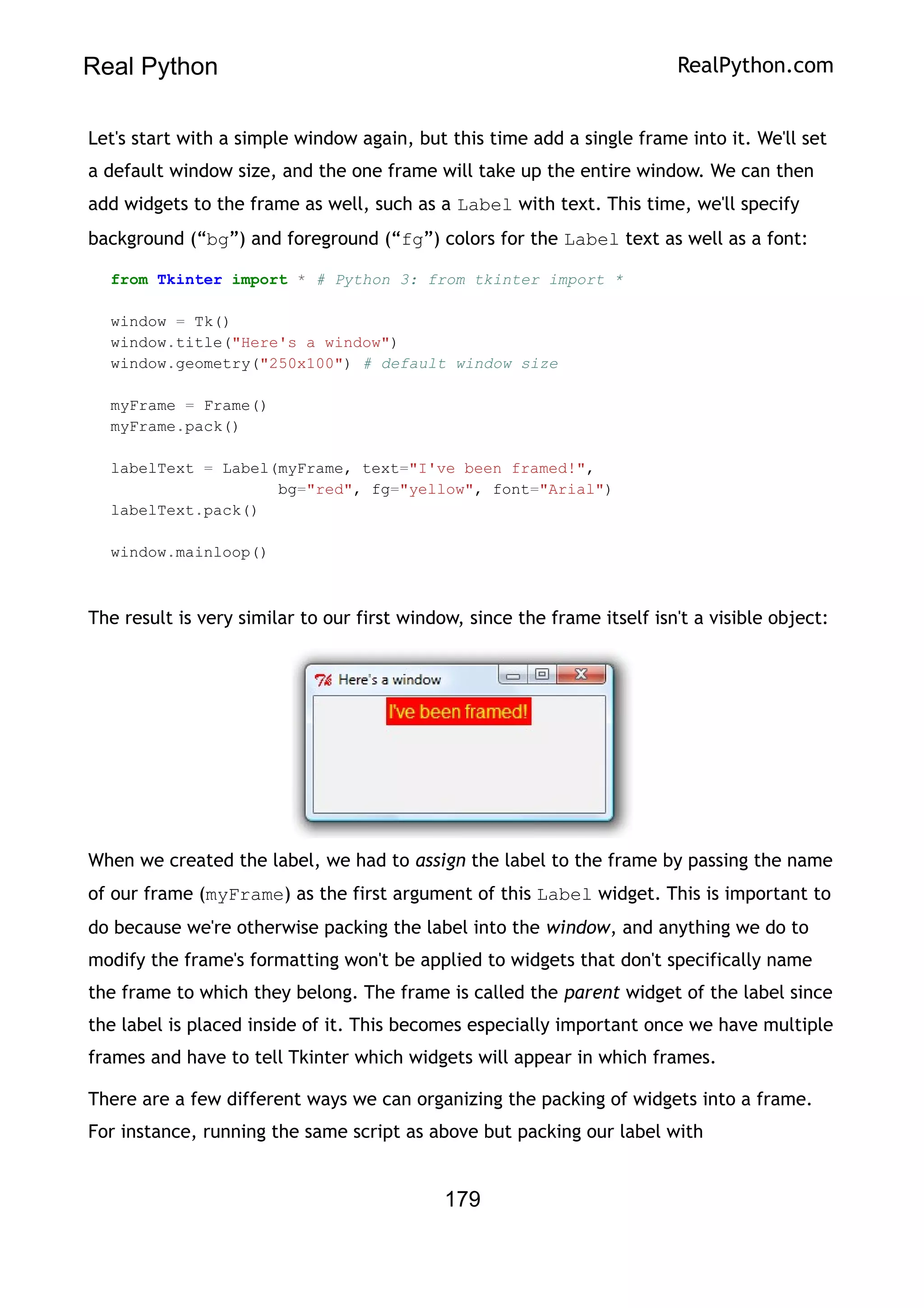 Real Python RealPython.com
Let's start with a simple window again, but this time add a single frame into it. We'll set
a default window size, and the one frame will take up the entire window. We can then
add widgets to the frame as well, such as a Label with text. This time, we'll specify
background (“bg”) and foreground (“fg”) colors for the Label text as well as a font:
from Tkinter import * # Python 3: from tkinter import *
window = Tk()
window.title("Here's a window")
window.geometry("250x100") # default window size
myFrame = Frame()
myFrame.pack()
labelText = Label(myFrame, text="I've been framed!",
bg="red", fg="yellow", font="Arial")
labelText.pack()
window.mainloop()
The result is very similar to our first window, since the frame itself isn't a visible object:
When we created the label, we had to assign the label to the frame by passing the name
of our frame (myFrame) as the first argument of this Label widget. This is important to
do because we're otherwise packing the label into the window, and anything we do to
modify the frame's formatting won't be applied to widgets that don't specifically name
the frame to which they belong. The frame is called the parent widget of the label since
the label is placed inside of it. This becomes especially important once we have multiple
frames and have to tell Tkinter which widgets will appear in which frames.
There are a few different ways we can organizing the packing of widgets into a frame.
For instance, running the same script as above but packing our label with
179
 