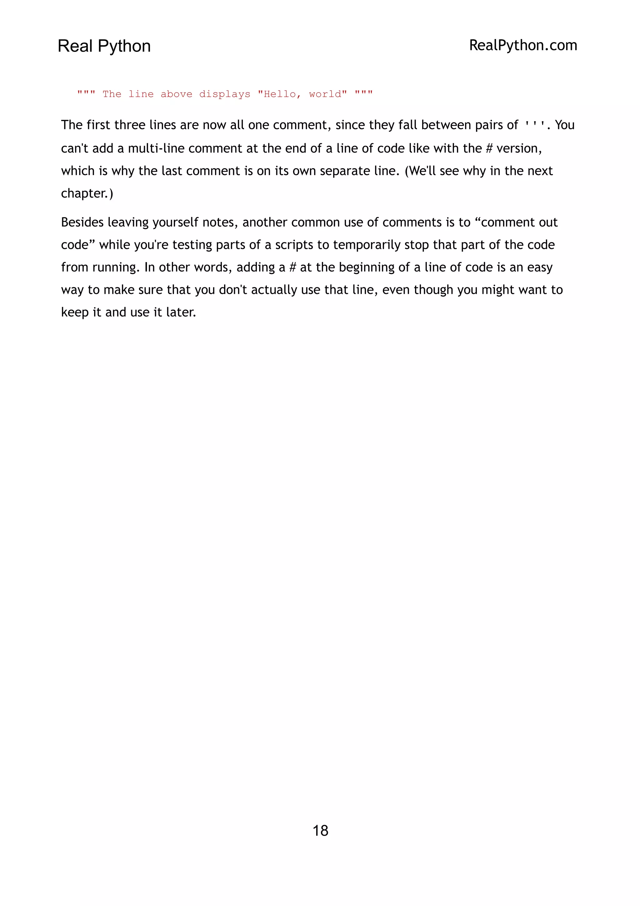Real Python RealPython.com
""" The line above displays "Hello, world" """
The first three lines are now all one comment, since they fall between pairs of '''. You
can't add a multi-line comment at the end of a line of code like with the # version,
which is why the last comment is on its own separate line. (We'll see why in the next
chapter.)
Besides leaving yourself notes, another common use of comments is to “comment out
code” while you're testing parts of a scripts to temporarily stop that part of the code
from running. In other words, adding a # at the beginning of a line of code is an easy
way to make sure that you don't actually use that line, even though you might want to
keep it and use it later.
18
 