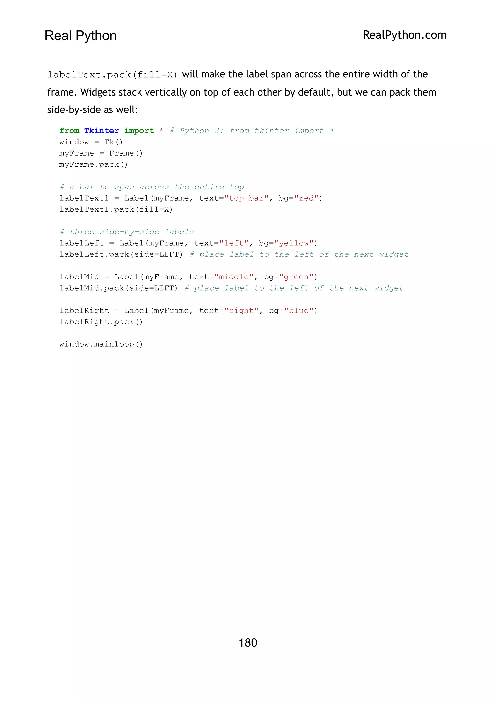 Real Python RealPython.com
labelText.pack(fill=X) will make the label span across the entire width of the
frame. Widgets stack vertically on top of each other by default, but we can pack them
side-by-side as well:
from Tkinter import * # Python 3: from tkinter import *
window = Tk()
myFrame = Frame()
myFrame.pack()
# a bar to span across the entire top
labelText1 = Label(myFrame, text="top bar", bg="red")
labelText1.pack(fill=X)
# three side-by-side labels
labelLeft = Label(myFrame, text="left", bg="yellow")
labelLeft.pack(side=LEFT) # place label to the left of the next widget
labelMid = Label(myFrame, text="middle", bg="green")
labelMid.pack(side=LEFT) # place label to the left of the next widget
labelRight = Label(myFrame, text="right", bg="blue")
labelRight.pack()
window.mainloop()
180
 