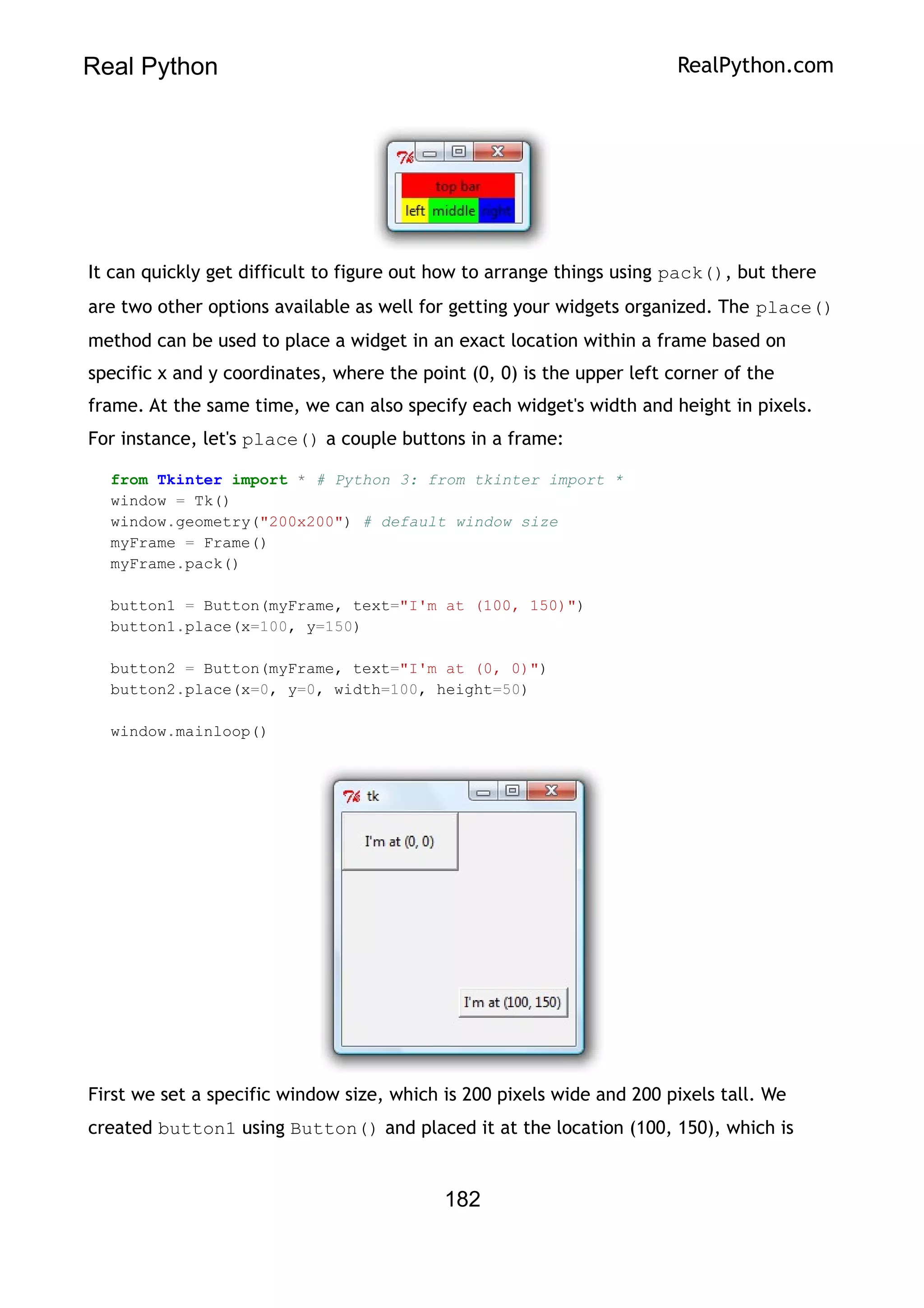 Real Python RealPython.com
It can quickly get difficult to figure out how to arrange things using pack(), but there
are two other options available as well for getting your widgets organized. The place()
method can be used to place a widget in an exact location within a frame based on
specific x and y coordinates, where the point (0, 0) is the upper left corner of the
frame. At the same time, we can also specify each widget's width and height in pixels.
For instance, let's place() a couple buttons in a frame:
from Tkinter import * # Python 3: from tkinter import *
window = Tk()
window.geometry("200x200") # default window size
myFrame = Frame()
myFrame.pack()
button1 = Button(myFrame, text="I'm at (100, 150)")
button1.place(x=100, y=150)
button2 = Button(myFrame, text="I'm at (0, 0)")
button2.place(x=0, y=0, width=100, height=50)
window.mainloop()
First we set a specific window size, which is 200 pixels wide and 200 pixels tall. We
created button1 using Button() and placed it at the location (100, 150), which is
182
 