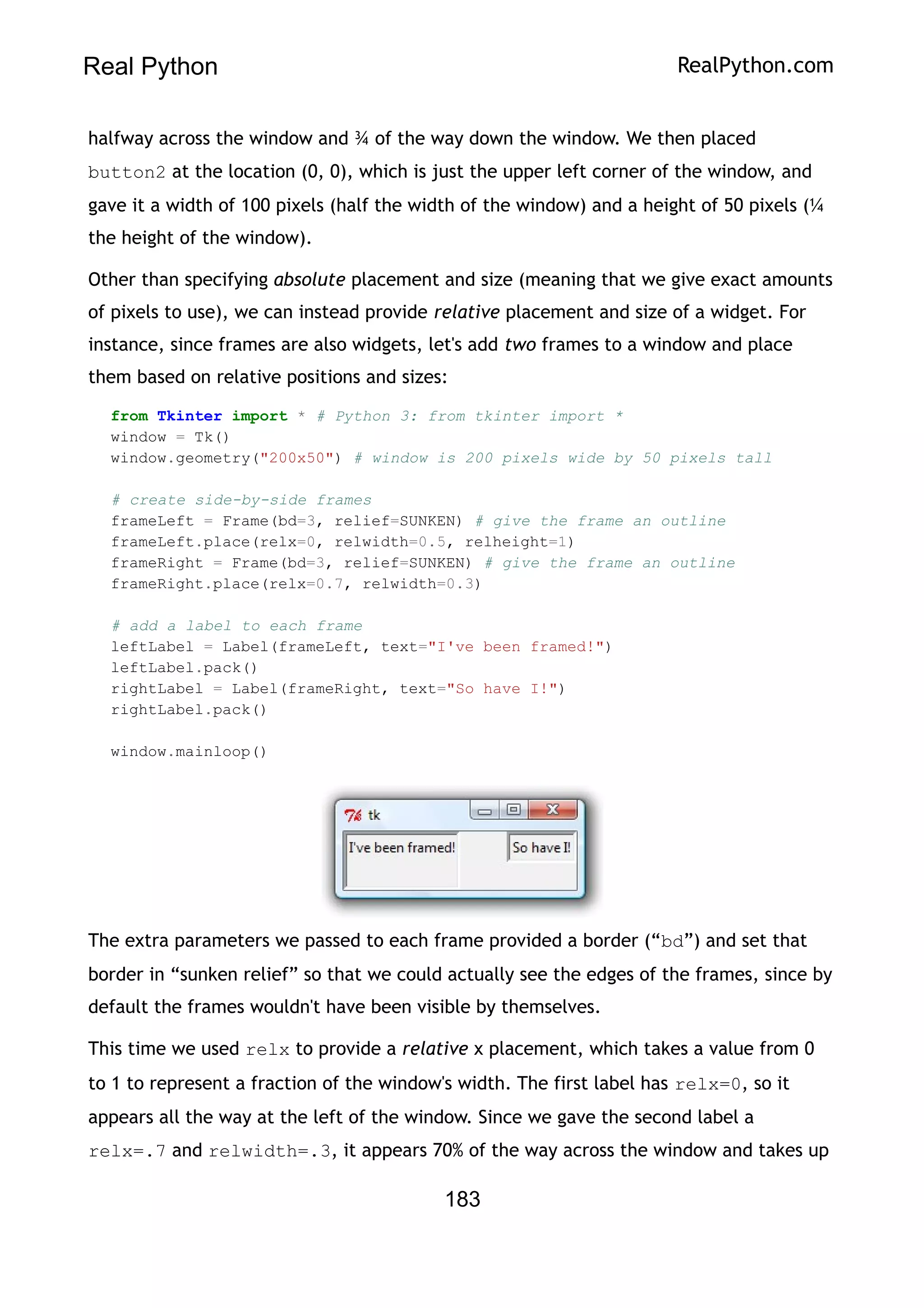 Real Python RealPython.com
halfway across the window and ¾ of the way down the window. We then placed
button2 at the location (0, 0), which is just the upper left corner of the window, and
gave it a width of 100 pixels (half the width of the window) and a height of 50 pixels (¼
the height of the window).
Other than specifying absolute placement and size (meaning that we give exact amounts
of pixels to use), we can instead provide relative placement and size of a widget. For
instance, since frames are also widgets, let's add two frames to a window and place
them based on relative positions and sizes:
from Tkinter import * # Python 3: from tkinter import *
window = Tk()
window.geometry("200x50") # window is 200 pixels wide by 50 pixels tall
# create side-by-side frames
frameLeft = Frame(bd=3, relief=SUNKEN) # give the frame an outline
frameLeft.place(relx=0, relwidth=0.5, relheight=1)
frameRight = Frame(bd=3, relief=SUNKEN) # give the frame an outline
frameRight.place(relx=0.7, relwidth=0.3)
# add a label to each frame
leftLabel = Label(frameLeft, text="I've been framed!")
leftLabel.pack()
rightLabel = Label(frameRight, text="So have I!")
rightLabel.pack()
window.mainloop()
The extra parameters we passed to each frame provided a border (“bd”) and set that
border in “sunken relief” so that we could actually see the edges of the frames, since by
default the frames wouldn't have been visible by themselves.
This time we used relx to provide a relative x placement, which takes a value from 0
to 1 to represent a fraction of the window's width. The first label has relx=0, so it
appears all the way at the left of the window. Since we gave the second label a
relx=.7 and relwidth=.3, it appears 70% of the way across the window and takes up
183
 