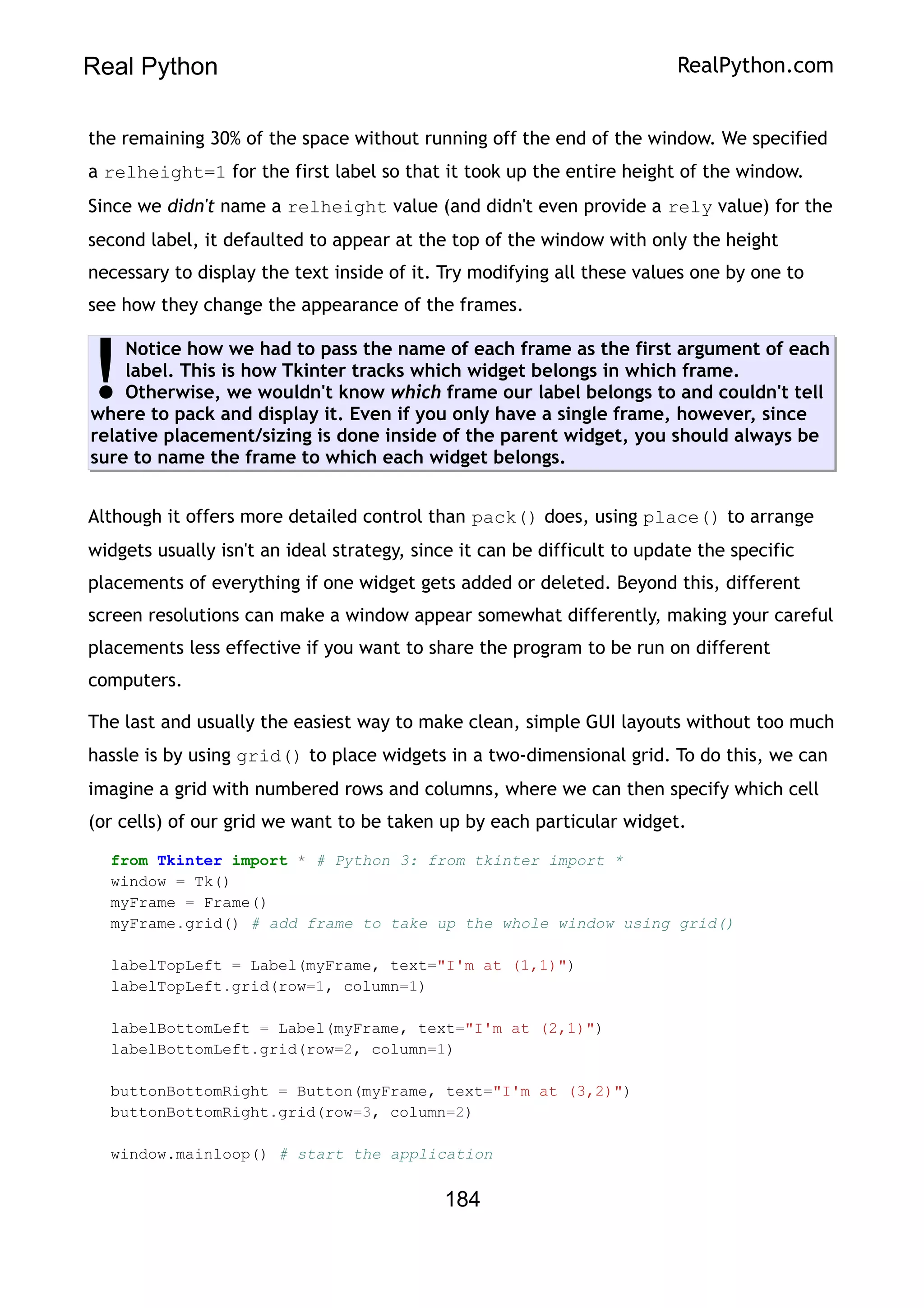 Real Python RealPython.com
the remaining 30% of the space without running off the end of the window. We specified
a relheight=1 for the first label so that it took up the entire height of the window.
Since we didn't name a relheight value (and didn't even provide a rely value) for the
second label, it defaulted to appear at the top of the window with only the height
necessary to display the text inside of it. Try modifying all these values one by one to
see how they change the appearance of the frames.
Notice how we had to pass the name of each frame as the first argument of each
label. This is how Tkinter tracks which widget belongs in which frame.
Otherwise, we wouldn't know which frame our label belongs to and couldn't tell
where to pack and display it. Even if you only have a single frame, however, since
relative placement/sizing is done inside of the parent widget, you should always be
sure to name the frame to which each widget belongs.
!
Although it offers more detailed control than pack() does, using place() to arrange
widgets usually isn't an ideal strategy, since it can be difficult to update the specific
placements of everything if one widget gets added or deleted. Beyond this, different
screen resolutions can make a window appear somewhat differently, making your careful
placements less effective if you want to share the program to be run on different
computers.
The last and usually the easiest way to make clean, simple GUI layouts without too much
hassle is by using grid() to place widgets in a two-dimensional grid. To do this, we can
imagine a grid with numbered rows and columns, where we can then specify which cell
(or cells) of our grid we want to be taken up by each particular widget.
from Tkinter import * # Python 3: from tkinter import *
window = Tk()
myFrame = Frame()
myFrame.grid() # add frame to take up the whole window using grid()
labelTopLeft = Label(myFrame, text="I'm at (1,1)")
labelTopLeft.grid(row=1, column=1)
labelBottomLeft = Label(myFrame, text="I'm at (2,1)")
labelBottomLeft.grid(row=2, column=1)
buttonBottomRight = Button(myFrame, text="I'm at (3,2)")
buttonBottomRight.grid(row=3, column=2)
window.mainloop() # start the application
184
 
