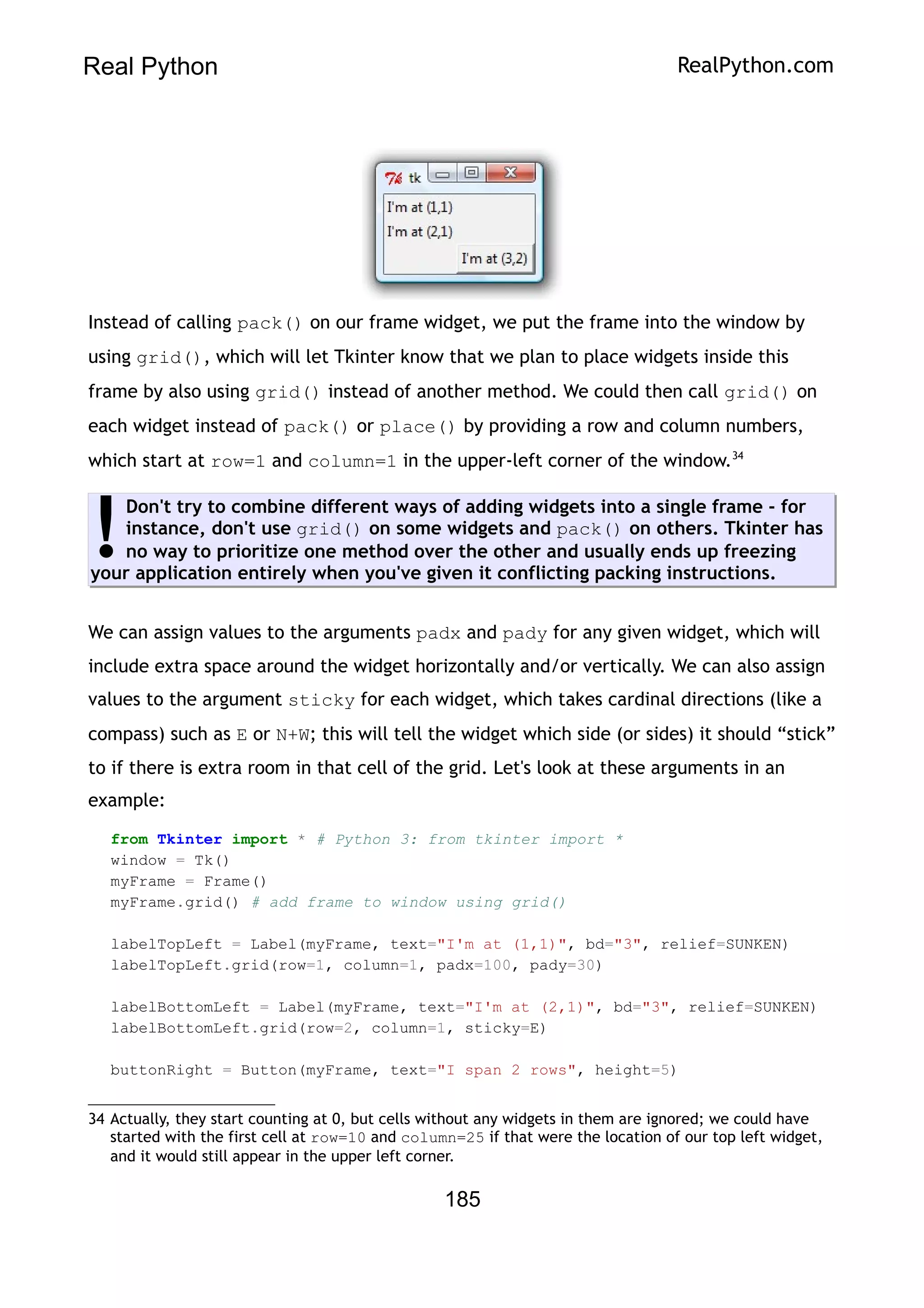 Real Python RealPython.com
Instead of calling pack() on our frame widget, we put the frame into the window by
using grid(), which will let Tkinter know that we plan to place widgets inside this
frame by also using grid() instead of another method. We could then call grid() on
each widget instead of pack() or place() by providing a row and column numbers,
which start at row=1 and column=1 in the upper-left corner of the window.34
Don't try to combine different ways of adding widgets into a single frame - for
instance, don't use grid() on some widgets and pack() on others. Tkinter has
no way to prioritize one method over the other and usually ends up freezing
your application entirely when you've given it conflicting packing instructions.
!
We can assign values to the arguments padx and pady for any given widget, which will
include extra space around the widget horizontally and/or vertically. We can also assign
values to the argument sticky for each widget, which takes cardinal directions (like a
compass) such as E or N+W; this will tell the widget which side (or sides) it should “stick”
to if there is extra room in that cell of the grid. Let's look at these arguments in an
example:
from Tkinter import * # Python 3: from tkinter import *
window = Tk()
myFrame = Frame()
myFrame.grid() # add frame to window using grid()
labelTopLeft = Label(myFrame, text="I'm at (1,1)", bd="3", relief=SUNKEN)
labelTopLeft.grid(row=1, column=1, padx=100, pady=30)
labelBottomLeft = Label(myFrame, text="I'm at (2,1)", bd="3", relief=SUNKEN)
labelBottomLeft.grid(row=2, column=1, sticky=E)
buttonRight = Button(myFrame, text="I span 2 rows", height=5)
34 Actually, they start counting at 0, but cells without any widgets in them are ignored; we could have
started with the first cell at row=10 and column=25 if that were the location of our top left widget,
and it would still appear in the upper left corner.
185
 