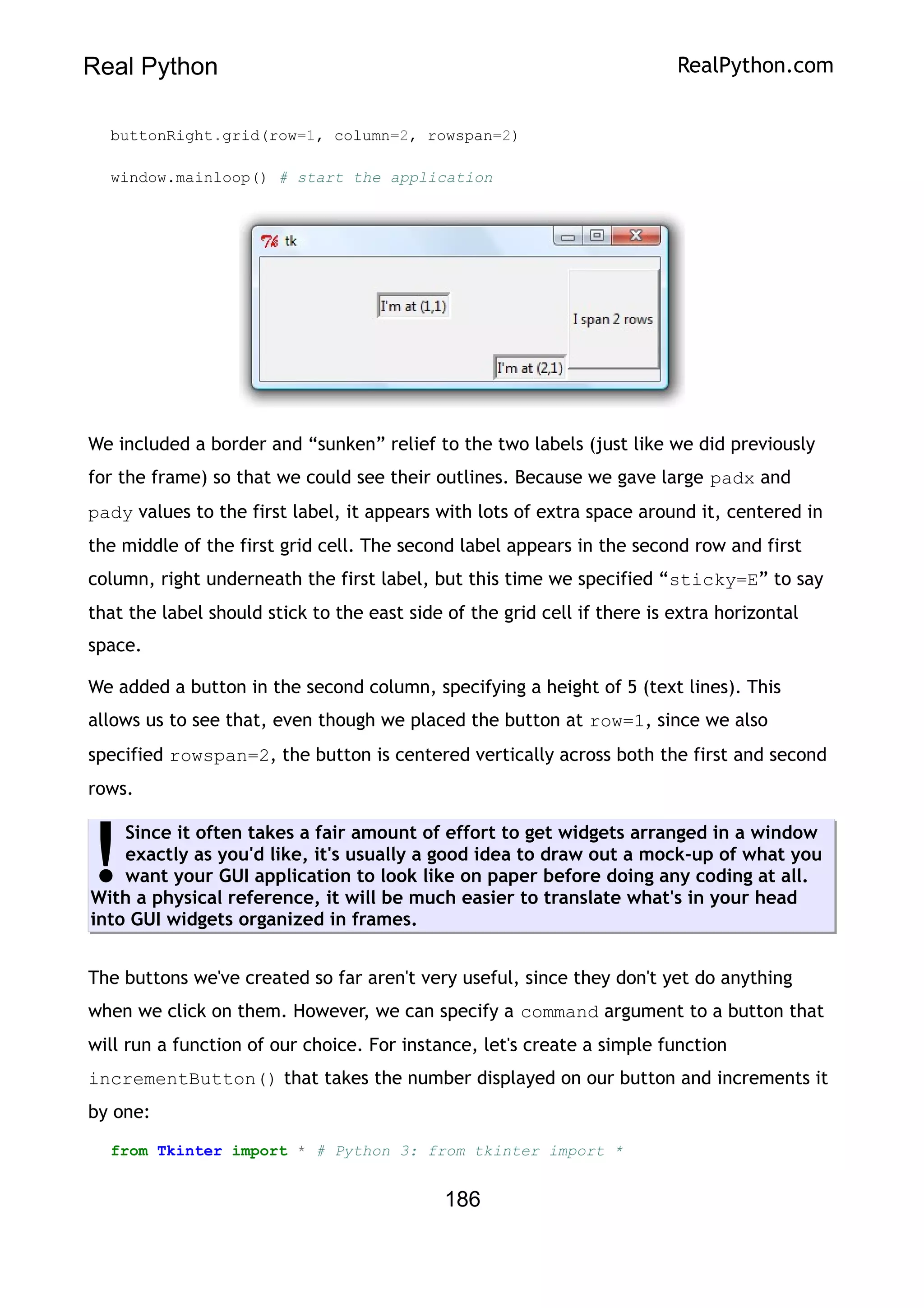 Real Python RealPython.com
buttonRight.grid(row=1, column=2, rowspan=2)
window.mainloop() # start the application
We included a border and “sunken” relief to the two labels (just like we did previously
for the frame) so that we could see their outlines. Because we gave large padx and
pady values to the first label, it appears with lots of extra space around it, centered in
the middle of the first grid cell. The second label appears in the second row and first
column, right underneath the first label, but this time we specified “sticky=E” to say
that the label should stick to the east side of the grid cell if there is extra horizontal
space.
We added a button in the second column, specifying a height of 5 (text lines). This
allows us to see that, even though we placed the button at row=1, since we also
specified rowspan=2, the button is centered vertically across both the first and second
rows.
Since it often takes a fair amount of effort to get widgets arranged in a window
exactly as you'd like, it's usually a good idea to draw out a mock-up of what you
want your GUI application to look like on paper before doing any coding at all.
With a physical reference, it will be much easier to translate what's in your head
into GUI widgets organized in frames.
!
The buttons we've created so far aren't very useful, since they don't yet do anything
when we click on them. However, we can specify a command argument to a button that
will run a function of our choice. For instance, let's create a simple function
incrementButton() that takes the number displayed on our button and increments it
by one:
from Tkinter import * # Python 3: from tkinter import *
186
 