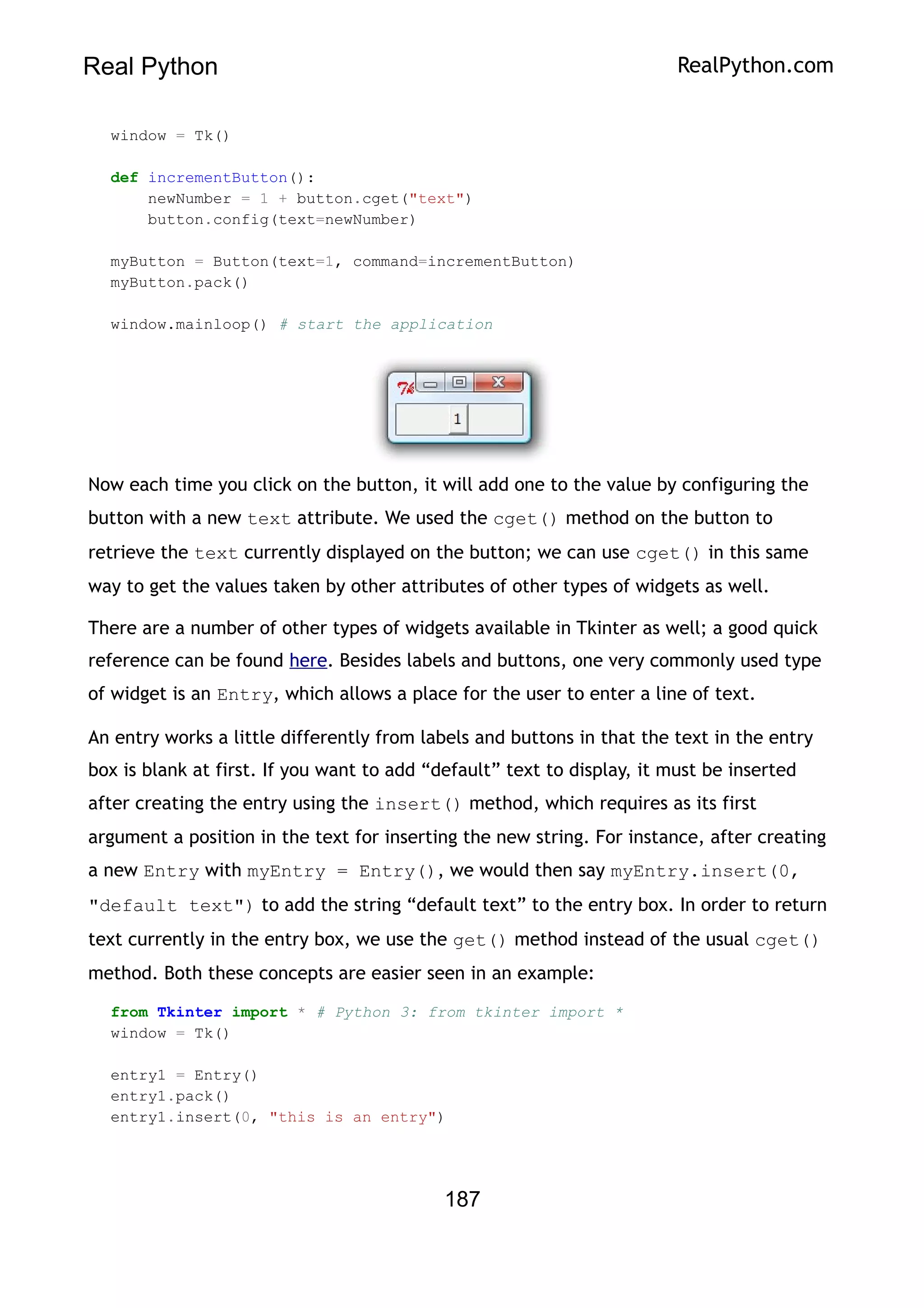 Real Python RealPython.com
window = Tk()
def incrementButton():
newNumber = 1 + button.cget("text")
button.config(text=newNumber)
myButton = Button(text=1, command=incrementButton)
myButton.pack()
window.mainloop() # start the application
Now each time you click on the button, it will add one to the value by configuring the
button with a new text attribute. We used the cget() method on the button to
retrieve the text currently displayed on the button; we can use cget() in this same
way to get the values taken by other attributes of other types of widgets as well.
There are a number of other types of widgets available in Tkinter as well; a good quick
reference can be found here. Besides labels and buttons, one very commonly used type
of widget is an Entry, which allows a place for the user to enter a line of text.
An entry works a little differently from labels and buttons in that the text in the entry
box is blank at first. If you want to add “default” text to display, it must be inserted
after creating the entry using the insert() method, which requires as its first
argument a position in the text for inserting the new string. For instance, after creating
a new Entry with myEntry = Entry(), we would then say myEntry.insert(0,
"default text") to add the string “default text” to the entry box. In order to return
text currently in the entry box, we use the get() method instead of the usual cget()
method. Both these concepts are easier seen in an example:
from Tkinter import * # Python 3: from tkinter import *
window = Tk()
entry1 = Entry()
entry1.pack()
entry1.insert(0, "this is an entry")
187
 