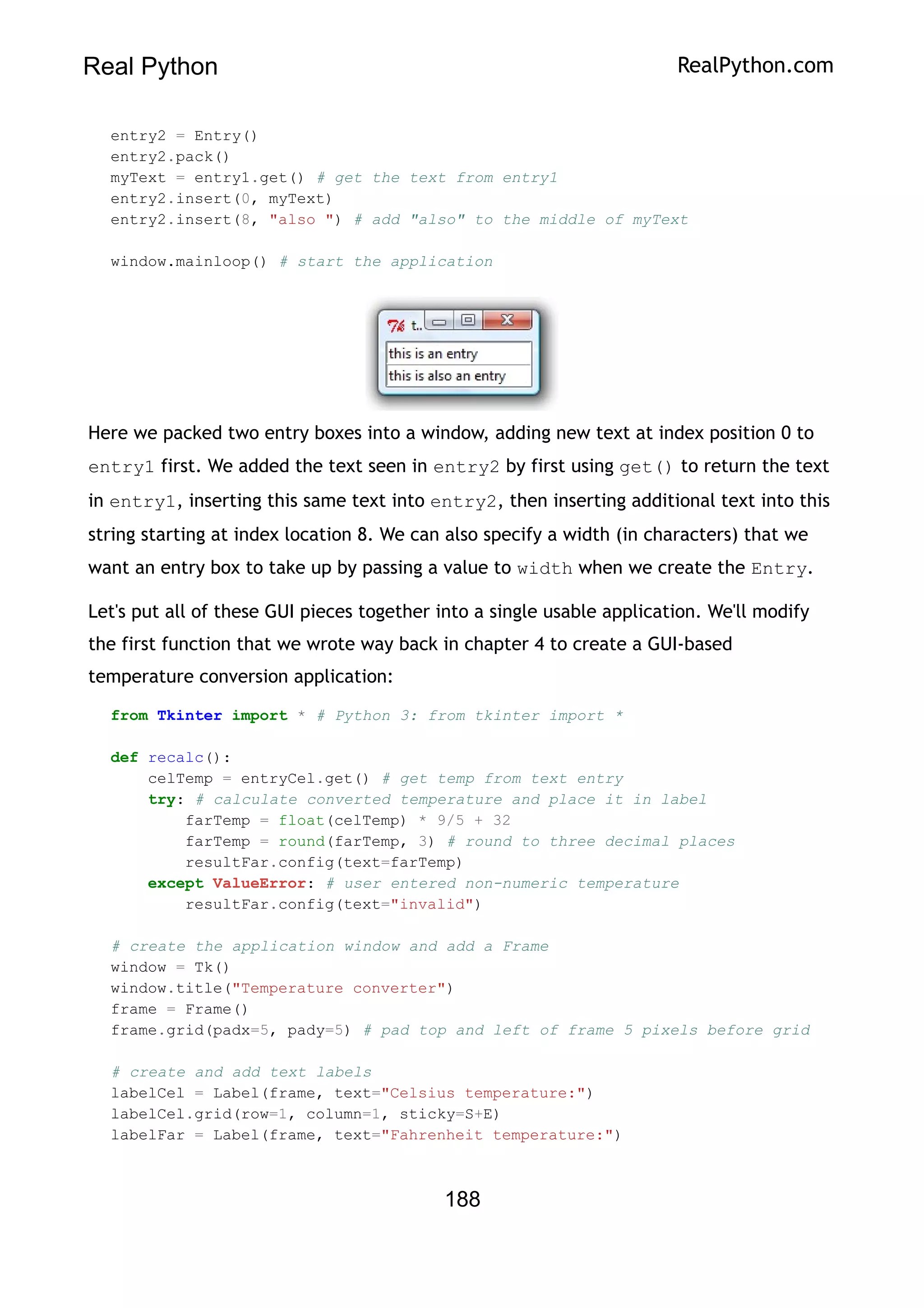 Real Python RealPython.com
entry2 = Entry()
entry2.pack()
myText = entry1.get() # get the text from entry1
entry2.insert(0, myText)
entry2.insert(8, "also ") # add "also" to the middle of myText
window.mainloop() # start the application
Here we packed two entry boxes into a window, adding new text at index position 0 to
entry1 first. We added the text seen in entry2 by first using get() to return the text
in entry1, inserting this same text into entry2, then inserting additional text into this
string starting at index location 8. We can also specify a width (in characters) that we
want an entry box to take up by passing a value to width when we create the Entry.
Let's put all of these GUI pieces together into a single usable application. We'll modify
the first function that we wrote way back in chapter 4 to create a GUI-based
temperature conversion application:
from Tkinter import * # Python 3: from tkinter import *
def recalc():
celTemp = entryCel.get() # get temp from text entry
try: # calculate converted temperature and place it in label
farTemp = float(celTemp) * 9/5 + 32
farTemp = round(farTemp, 3) # round to three decimal places
resultFar.config(text=farTemp)
except ValueError: # user entered non-numeric temperature
resultFar.config(text="invalid")
# create the application window and add a Frame
window = Tk()
window.title("Temperature converter")
frame = Frame()
frame.grid(padx=5, pady=5) # pad top and left of frame 5 pixels before grid
# create and add text labels
labelCel = Label(frame, text="Celsius temperature:")
labelCel.grid(row=1, column=1, sticky=S+E)
labelFar = Label(frame, text="Fahrenheit temperature:")
188
 