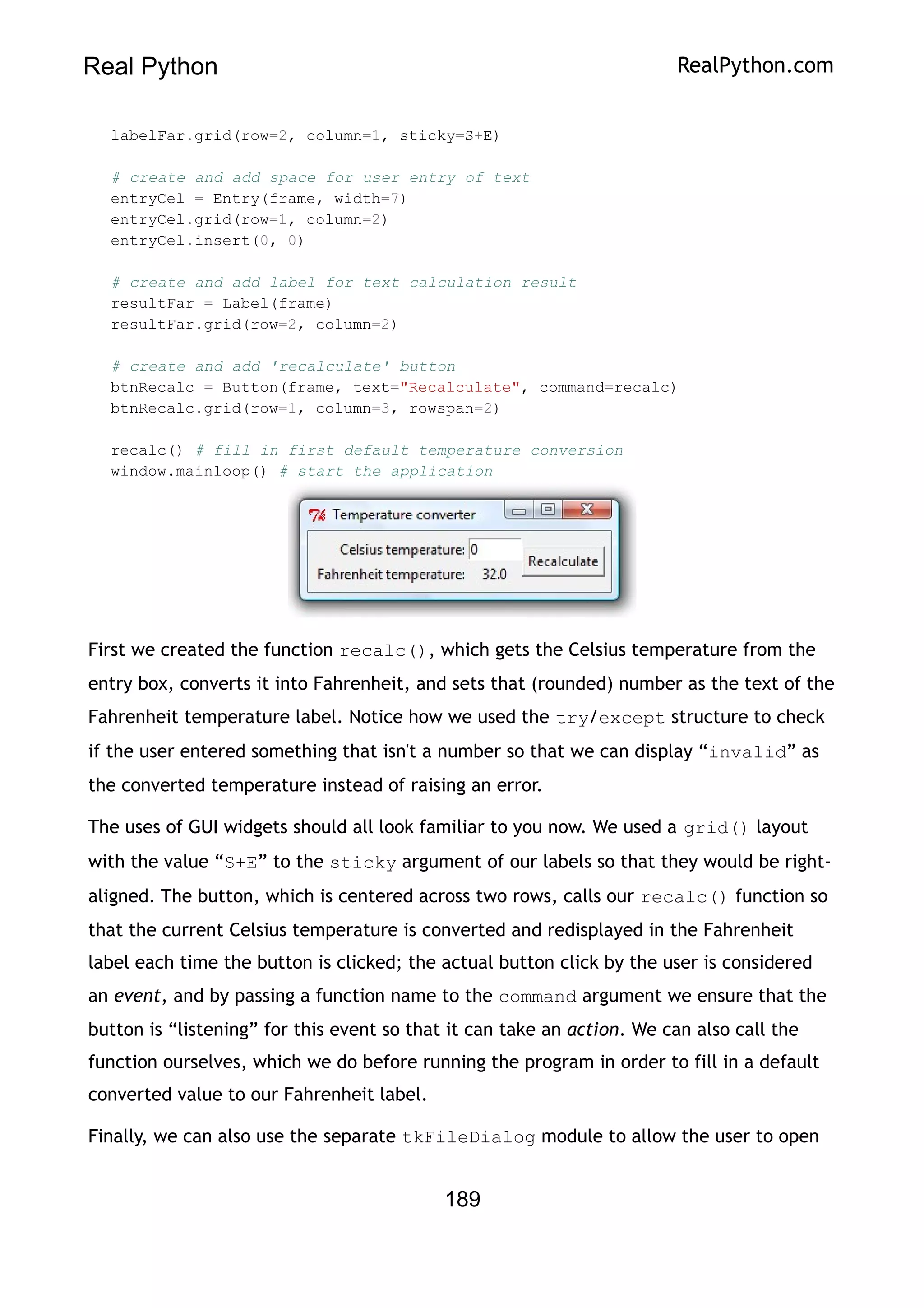 Real Python RealPython.com
labelFar.grid(row=2, column=1, sticky=S+E)
# create and add space for user entry of text
entryCel = Entry(frame, width=7)
entryCel.grid(row=1, column=2)
entryCel.insert(0, 0)
# create and add label for text calculation result
resultFar = Label(frame)
resultFar.grid(row=2, column=2)
# create and add 'recalculate' button
btnRecalc = Button(frame, text="Recalculate", command=recalc)
btnRecalc.grid(row=1, column=3, rowspan=2)
recalc() # fill in first default temperature conversion
window.mainloop() # start the application
First we created the function recalc(), which gets the Celsius temperature from the
entry box, converts it into Fahrenheit, and sets that (rounded) number as the text of the
Fahrenheit temperature label. Notice how we used the try/except structure to check
if the user entered something that isn't a number so that we can display “invalid” as
the converted temperature instead of raising an error.
The uses of GUI widgets should all look familiar to you now. We used a grid() layout
with the value “S+E” to the sticky argument of our labels so that they would be right-
aligned. The button, which is centered across two rows, calls our recalc() function so
that the current Celsius temperature is converted and redisplayed in the Fahrenheit
label each time the button is clicked; the actual button click by the user is considered
an event, and by passing a function name to the command argument we ensure that the
button is “listening” for this event so that it can take an action. We can also call the
function ourselves, which we do before running the program in order to fill in a default
converted value to our Fahrenheit label.
Finally, we can also use the separate tkFileDialog module to allow the user to open
189
 