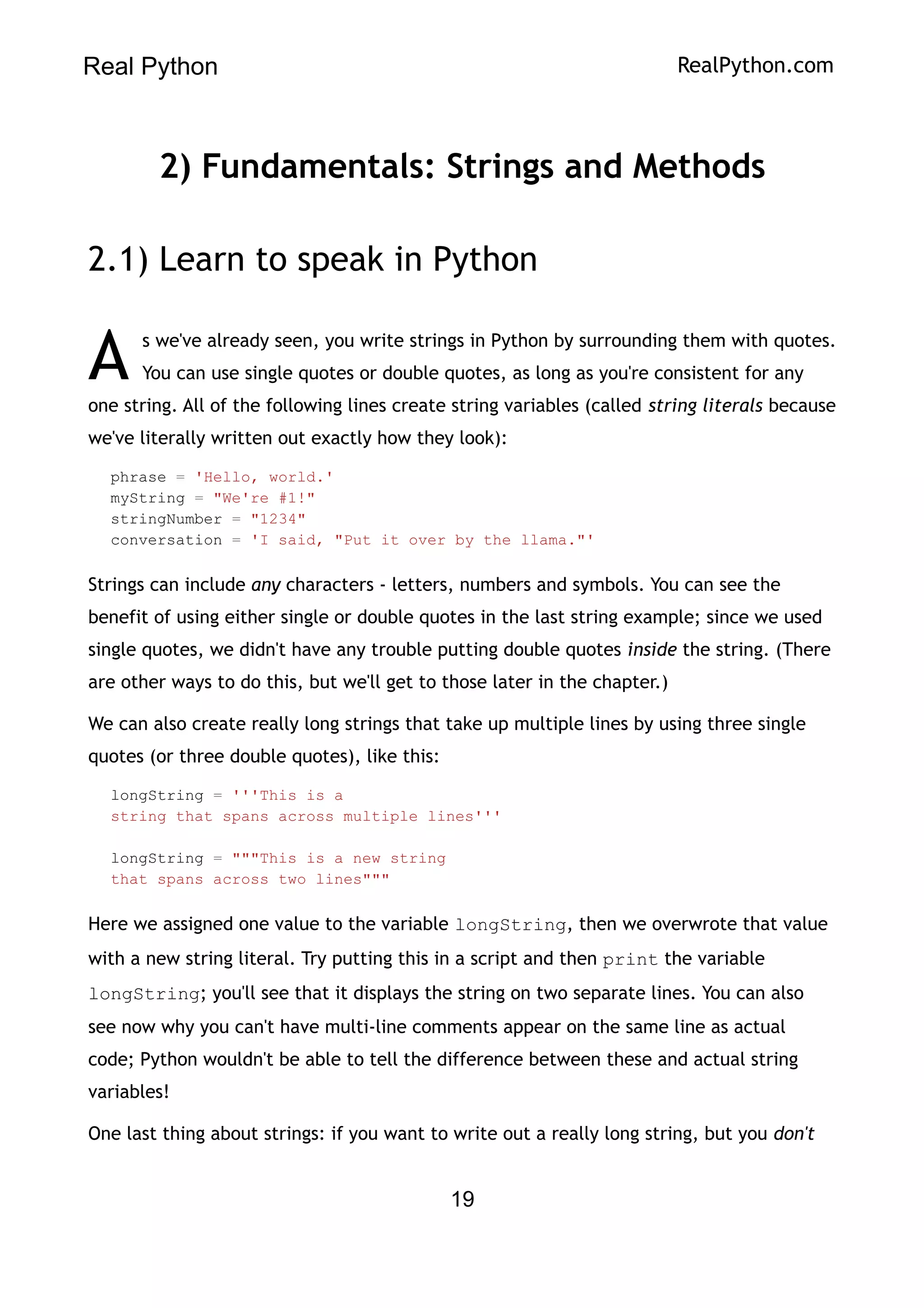 Real Python RealPython.com
2) Fundamentals: Strings and Methods
2.1) Learn to speak in Python
s we've already seen, you write strings in Python by surrounding them with quotes.
You can use single quotes or double quotes, as long as you're consistent for any
one string. All of the following lines create string variables (called string literals because
we've literally written out exactly how they look):
A
phrase = 'Hello, world.'
myString = "We're #1!"
stringNumber = "1234"
conversation = 'I said, "Put it over by the llama."'
Strings can include any characters - letters, numbers and symbols. You can see the
benefit of using either single or double quotes in the last string example; since we used
single quotes, we didn't have any trouble putting double quotes inside the string. (There
are other ways to do this, but we'll get to those later in the chapter.)
We can also create really long strings that take up multiple lines by using three single
quotes (or three double quotes), like this:
longString = '''This is a
string that spans across multiple lines'''
longString = """This is a new string
that spans across two lines"""
Here we assigned one value to the variable longString, then we overwrote that value
with a new string literal. Try putting this in a script and then print the variable
longString; you'll see that it displays the string on two separate lines. You can also
see now why you can't have multi-line comments appear on the same line as actual
code; Python wouldn't be able to tell the difference between these and actual string
variables!
One last thing about strings: if you want to write out a really long string, but you don't
19
 