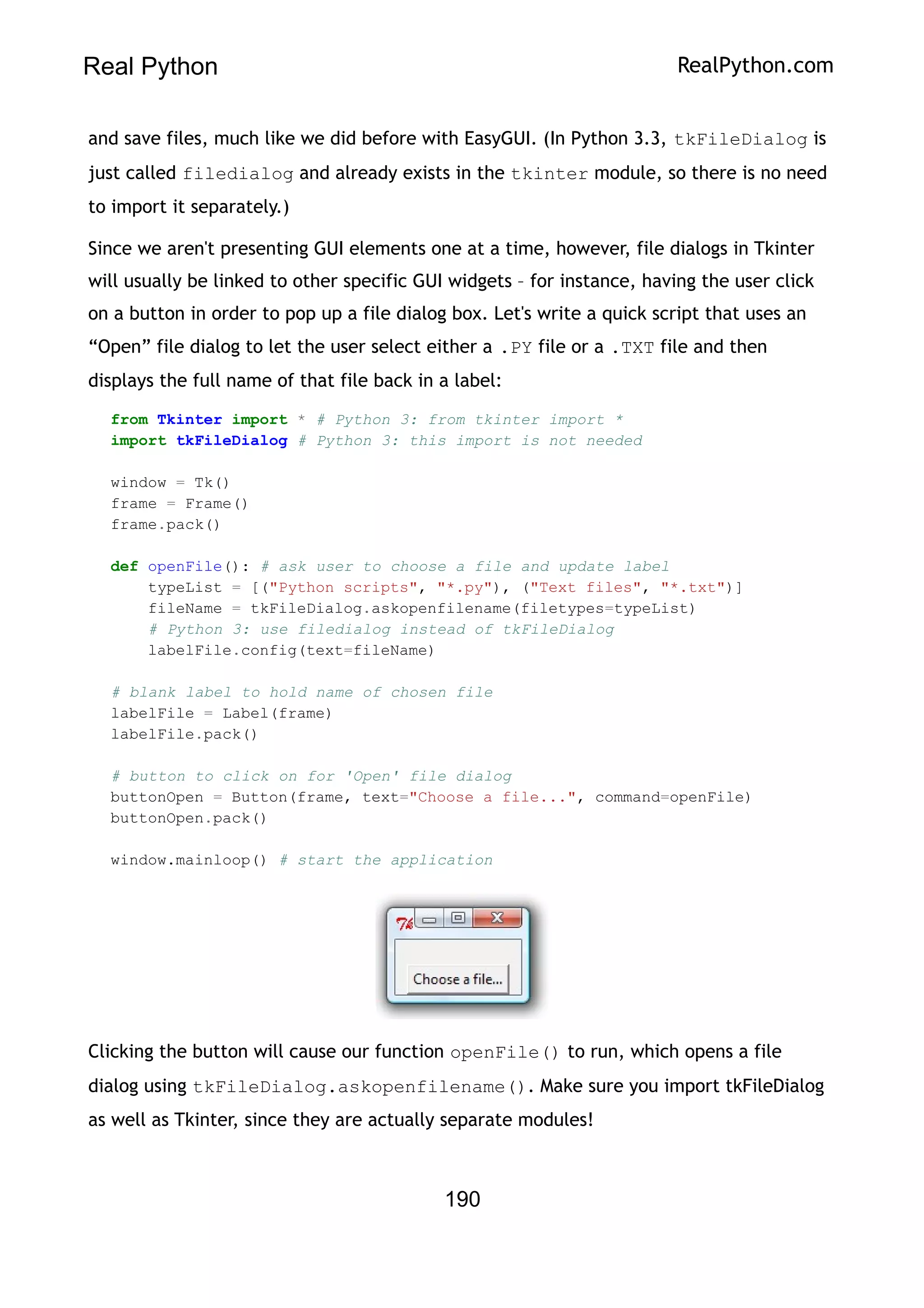Real Python RealPython.com
and save files, much like we did before with EasyGUI. (In Python 3.3, tkFileDialog is
just called filedialog and already exists in the tkinter module, so there is no need
to import it separately.)
Since we aren't presenting GUI elements one at a time, however, file dialogs in Tkinter
will usually be linked to other specific GUI widgets – for instance, having the user click
on a button in order to pop up a file dialog box. Let's write a quick script that uses an
“Open” file dialog to let the user select either a .PY file or a .TXT file and then
displays the full name of that file back in a label:
from Tkinter import * # Python 3: from tkinter import *
import tkFileDialog # Python 3: this import is not needed
window = Tk()
frame = Frame()
frame.pack()
def openFile(): # ask user to choose a file and update label
typeList = [("Python scripts", "*.py"), ("Text files", "*.txt")]
fileName = tkFileDialog.askopenfilename(filetypes=typeList)
# Python 3: use filedialog instead of tkFileDialog
labelFile.config(text=fileName)
# blank label to hold name of chosen file
labelFile = Label(frame)
labelFile.pack()
# button to click on for 'Open' file dialog
buttonOpen = Button(frame, text="Choose a file...", command=openFile)
buttonOpen.pack()
window.mainloop() # start the application
Clicking the button will cause our function openFile() to run, which opens a file
dialog using tkFileDialog.askopenfilename(). Make sure you import tkFileDialog
as well as Tkinter, since they are actually separate modules!
190
 