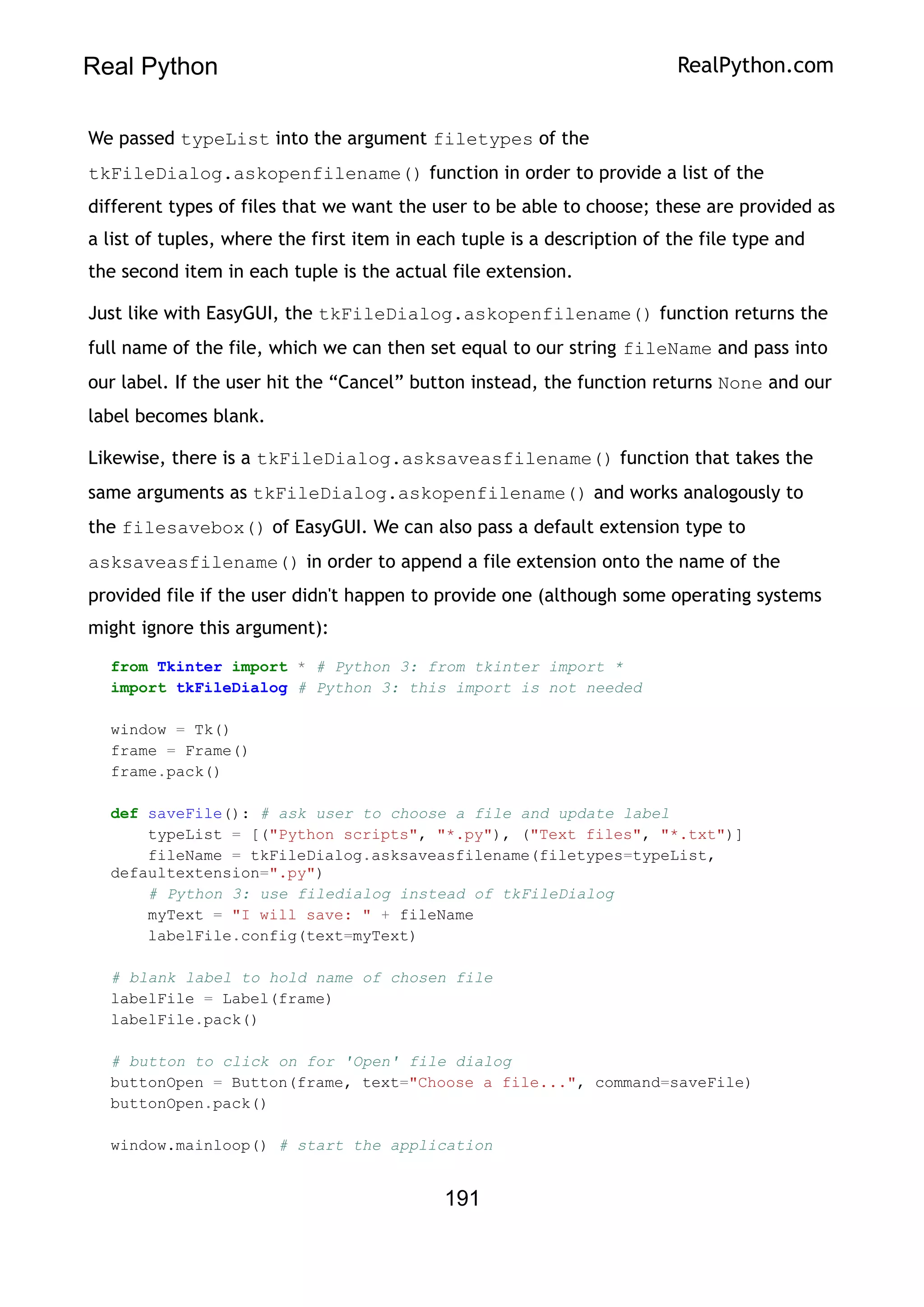 Real Python RealPython.com
We passed typeList into the argument filetypes of the
tkFileDialog.askopenfilename() function in order to provide a list of the
different types of files that we want the user to be able to choose; these are provided as
a list of tuples, where the first item in each tuple is a description of the file type and
the second item in each tuple is the actual file extension.
Just like with EasyGUI, the tkFileDialog.askopenfilename() function returns the
full name of the file, which we can then set equal to our string fileName and pass into
our label. If the user hit the “Cancel” button instead, the function returns None and our
label becomes blank.
Likewise, there is a tkFileDialog.asksaveasfilename() function that takes the
same arguments as tkFileDialog.askopenfilename() and works analogously to
the filesavebox() of EasyGUI. We can also pass a default extension type to
asksaveasfilename() in order to append a file extension onto the name of the
provided file if the user didn't happen to provide one (although some operating systems
might ignore this argument):
from Tkinter import * # Python 3: from tkinter import *
import tkFileDialog # Python 3: this import is not needed
window = Tk()
frame = Frame()
frame.pack()
def saveFile(): # ask user to choose a file and update label
typeList = [("Python scripts", "*.py"), ("Text files", "*.txt")]
fileName = tkFileDialog.asksaveasfilename(filetypes=typeList,
defaultextension=".py")
# Python 3: use filedialog instead of tkFileDialog
myText = "I will save: " + fileName
labelFile.config(text=myText)
# blank label to hold name of chosen file
labelFile = Label(frame)
labelFile.pack()
# button to click on for 'Open' file dialog
buttonOpen = Button(frame, text="Choose a file...", command=saveFile)
buttonOpen.pack()
window.mainloop() # start the application
191
 