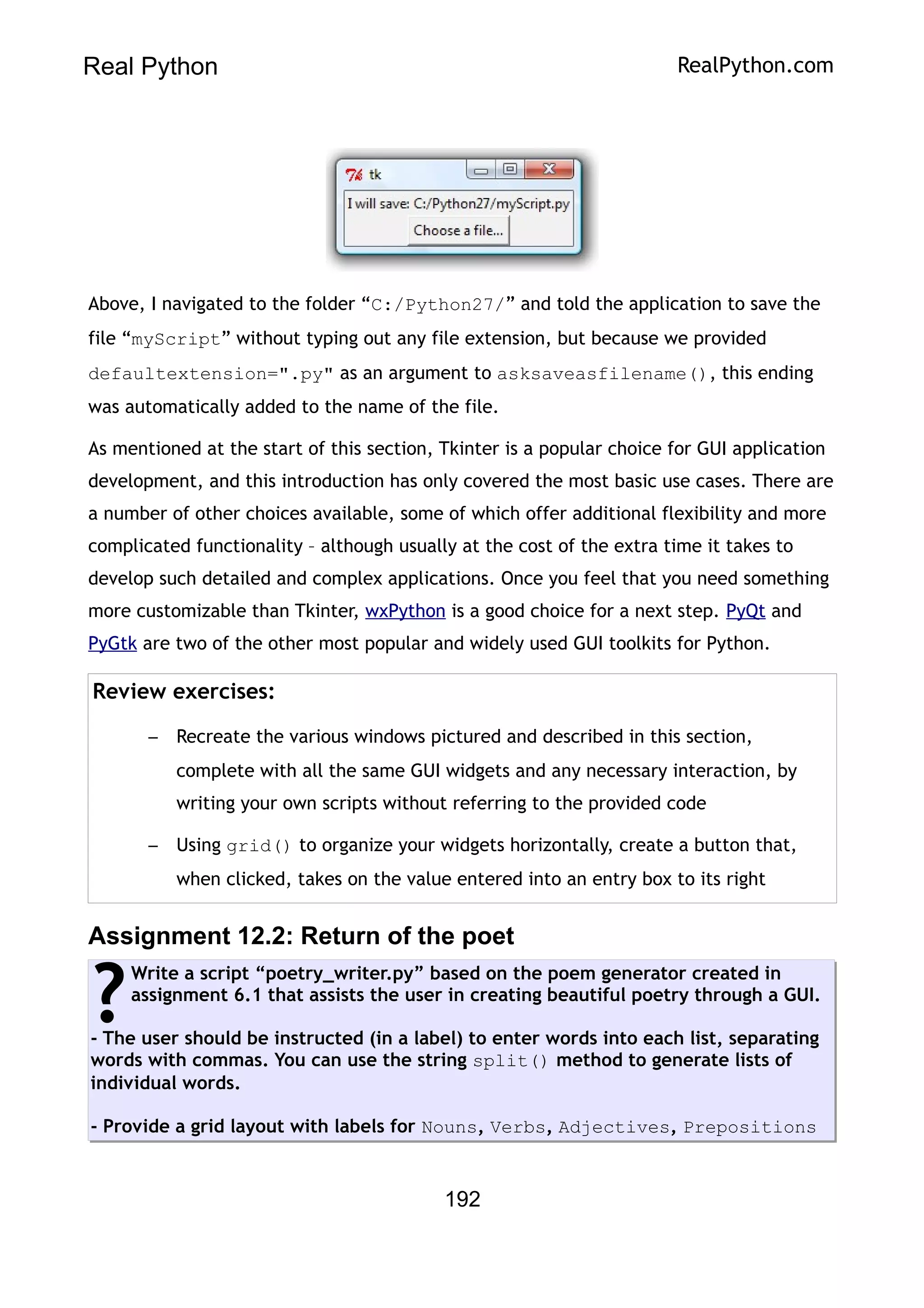 Real Python RealPython.com
Above, I navigated to the folder “C:/Python27/” and told the application to save the
file “myScript” without typing out any file extension, but because we provided
defaultextension=".py" as an argument to asksaveasfilename(), this ending
was automatically added to the name of the file.
As mentioned at the start of this section, Tkinter is a popular choice for GUI application
development, and this introduction has only covered the most basic use cases. There are
a number of other choices available, some of which offer additional flexibility and more
complicated functionality – although usually at the cost of the extra time it takes to
develop such detailed and complex applications. Once you feel that you need something
more customizable than Tkinter, wxPython is a good choice for a next step. PyQt and
PyGtk are two of the other most popular and widely used GUI toolkits for Python.
Review exercises:
– Recreate the various windows pictured and described in this section,
complete with all the same GUI widgets and any necessary interaction, by
writing your own scripts without referring to the provided code
– Using grid() to organize your widgets horizontally, create a button that,
when clicked, takes on the value entered into an entry box to its right
Assignment 12.2: Return of the poet
Write a script “poetry_writer.py” based on the poem generator created in
assignment 6.1 that assists the user in creating beautiful poetry through a GUI.
- The user should be instructed (in a label) to enter words into each list, separating
words with commas. You can use the string split() method to generate lists of
individual words.
- Provide a grid layout with labels for Nouns, Verbs, Adjectives, Prepositions
?
192
 
