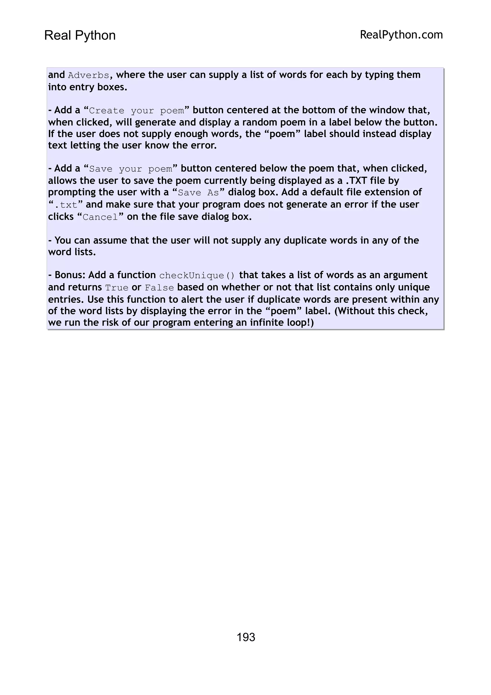 Real Python RealPython.com
and Adverbs, where the user can supply a list of words for each by typing them
into entry boxes.
- Add a “Create your poem” button centered at the bottom of the window that,
when clicked, will generate and display a random poem in a label below the button.
If the user does not supply enough words, the “poem” label should instead display
text letting the user know the error.
- Add a “Save your poem” button centered below the poem that, when clicked,
allows the user to save the poem currently being displayed as a .TXT file by
prompting the user with a “Save As” dialog box. Add a default file extension of
“.txt” and make sure that your program does not generate an error if the user
clicks “Cancel” on the file save dialog box.
- You can assume that the user will not supply any duplicate words in any of the
word lists.
- Bonus: Add a function checkUnique() that takes a list of words as an argument
and returns True or False based on whether or not that list contains only unique
entries. Use this function to alert the user if duplicate words are present within any
of the word lists by displaying the error in the “poem” label. (Without this check,
we run the risk of our program entering an infinite loop!)
193
 