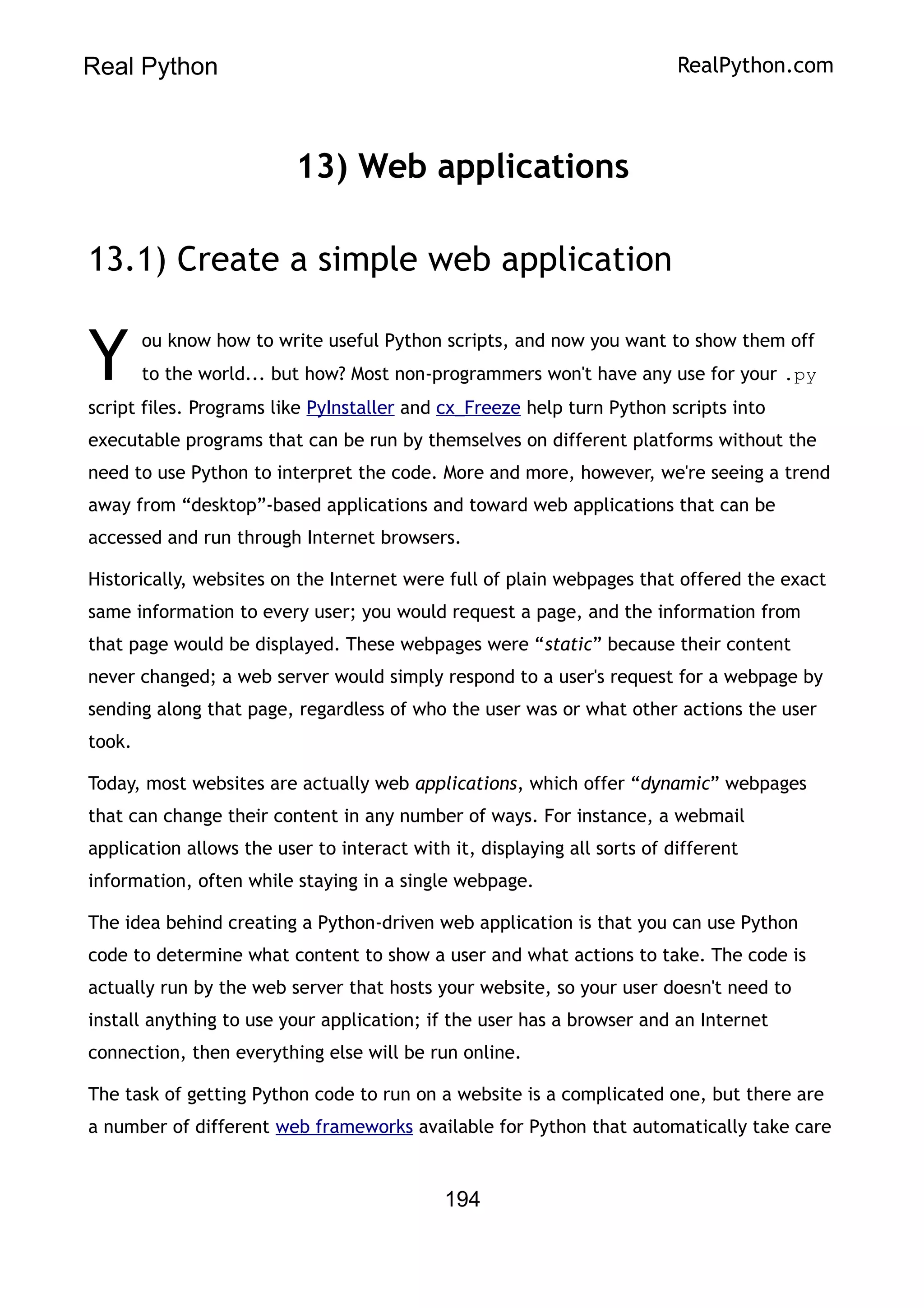 Real Python RealPython.com
13) Web applications
13.1) Create a simple web application
ou know how to write useful Python scripts, and now you want to show them off
to the world... but how? Most non-programmers won't have any use for your .py
script files. Programs like PyInstaller and cx_Freeze help turn Python scripts into
executable programs that can be run by themselves on different platforms without the
need to use Python to interpret the code. More and more, however, we're seeing a trend
away from “desktop”-based applications and toward web applications that can be
accessed and run through Internet browsers.
Y
Historically, websites on the Internet were full of plain webpages that offered the exact
same information to every user; you would request a page, and the information from
that page would be displayed. These webpages were “static” because their content
never changed; a web server would simply respond to a user's request for a webpage by
sending along that page, regardless of who the user was or what other actions the user
took.
Today, most websites are actually web applications, which offer “dynamic” webpages
that can change their content in any number of ways. For instance, a webmail
application allows the user to interact with it, displaying all sorts of different
information, often while staying in a single webpage.
The idea behind creating a Python-driven web application is that you can use Python
code to determine what content to show a user and what actions to take. The code is
actually run by the web server that hosts your website, so your user doesn't need to
install anything to use your application; if the user has a browser and an Internet
connection, then everything else will be run online.
The task of getting Python code to run on a website is a complicated one, but there are
a number of different web frameworks available for Python that automatically take care
194
 