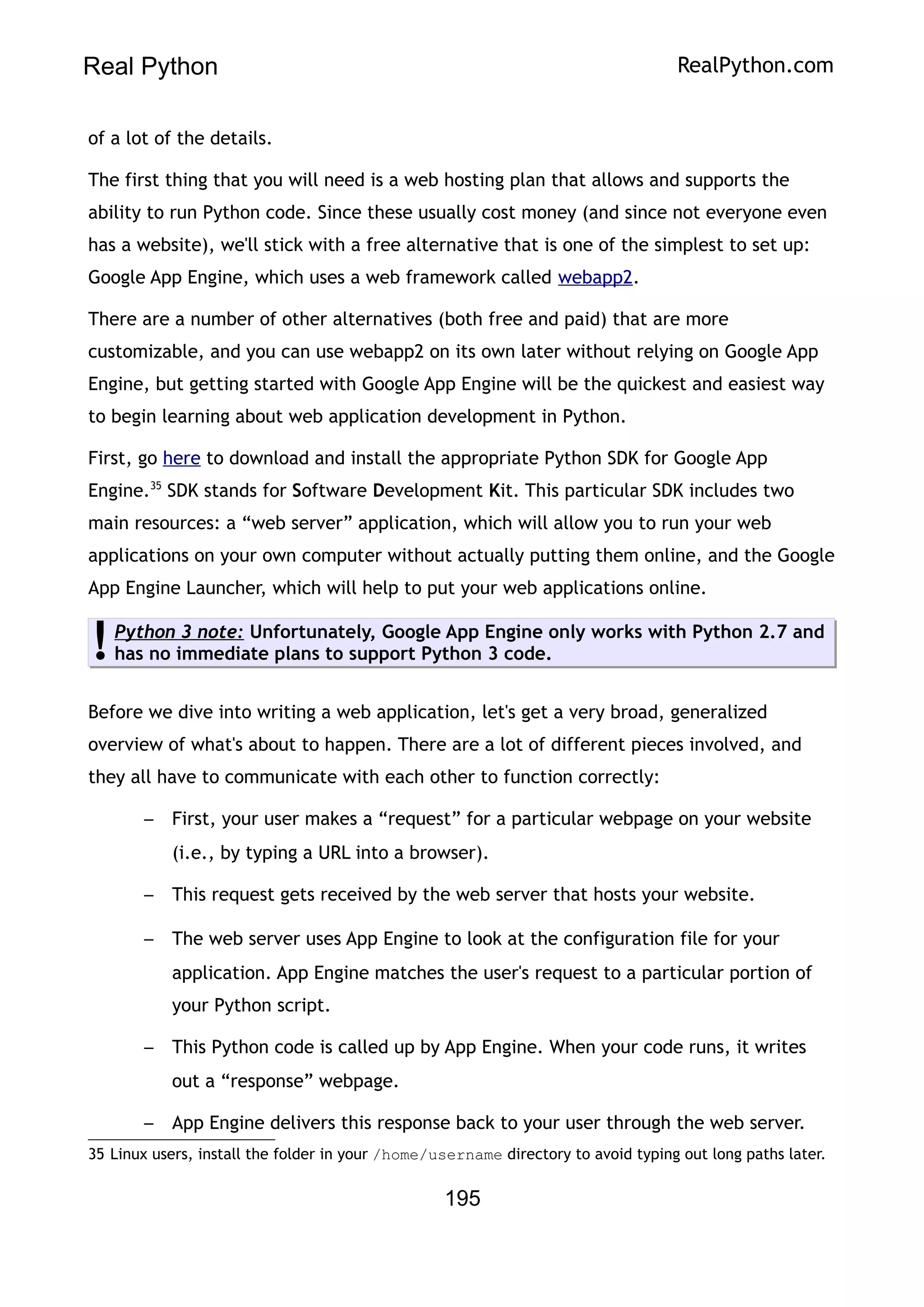 Real Python RealPython.com
of a lot of the details.
The first thing that you will need is a web hosting plan that allows and supports the
ability to run Python code. Since these usually cost money (and since not everyone even
has a website), we'll stick with a free alternative that is one of the simplest to set up:
Google App Engine, which uses a web framework called webapp2.
There are a number of other alternatives (both free and paid) that are more
customizable, and you can use webapp2 on its own later without relying on Google App
Engine, but getting started with Google App Engine will be the quickest and easiest way
to begin learning about web application development in Python.
First, go here to download and install the appropriate Python SDK for Google App
Engine.35
SDK stands for Software Development Kit. This particular SDK includes two
main resources: a “web server” application, which will allow you to run your web
applications on your own computer without actually putting them online, and the Google
App Engine Launcher, which will help to put your web applications online.
Python 3 note: Unfortunately, Google App Engine only works with Python 2.7 and
has no immediate plans to support Python 3 code.
!
Before we dive into writing a web application, let's get a very broad, generalized
overview of what's about to happen. There are a lot of different pieces involved, and
they all have to communicate with each other to function correctly:
– First, your user makes a “request” for a particular webpage on your website
(i.e., by typing a URL into a browser).
– This request gets received by the web server that hosts your website.
– The web server uses App Engine to look at the configuration file for your
application. App Engine matches the user's request to a particular portion of
your Python script.
– This Python code is called up by App Engine. When your code runs, it writes
out a “response” webpage.
– App Engine delivers this response back to your user through the web server.
35 Linux users, install the folder in your /home/username directory to avoid typing out long paths later.
195
 