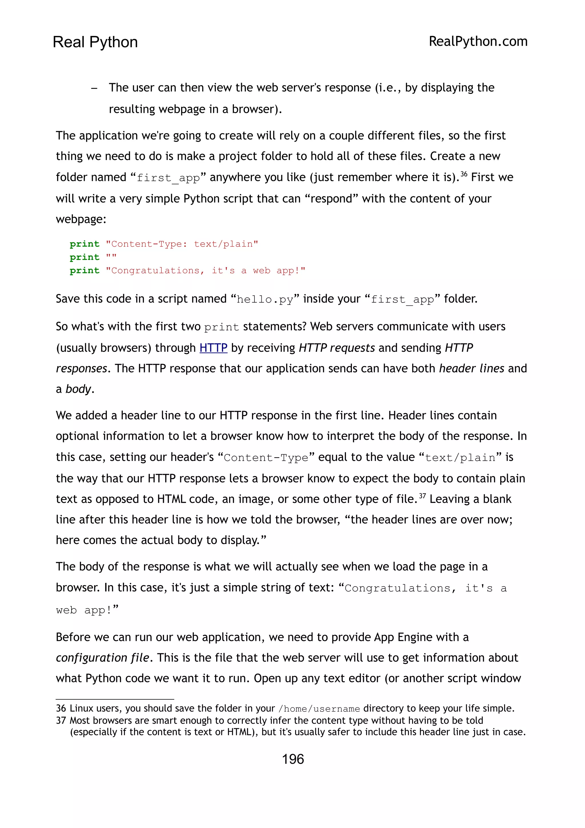 Real Python RealPython.com
– The user can then view the web server's response (i.e., by displaying the
resulting webpage in a browser).
The application we're going to create will rely on a couple different files, so the first
thing we need to do is make a project folder to hold all of these files. Create a new
folder named “first_app” anywhere you like (just remember where it is).36
First we
will write a very simple Python script that can “respond” with the content of your
webpage:
print "Content-Type: text/plain"
print ""
print "Congratulations, it's a web app!"
Save this code in a script named “hello.py” inside your “first_app” folder.
So what's with the first two print statements? Web servers communicate with users
(usually browsers) through HTTP by receiving HTTP requests and sending HTTP
responses. The HTTP response that our application sends can have both header lines and
a body.
We added a header line to our HTTP response in the first line. Header lines contain
optional information to let a browser know how to interpret the body of the response. In
this case, setting our header's “Content-Type” equal to the value “text/plain” is
the way that our HTTP response lets a browser know to expect the body to contain plain
text as opposed to HTML code, an image, or some other type of file.37
Leaving a blank
line after this header line is how we told the browser, “the header lines are over now;
here comes the actual body to display.”
The body of the response is what we will actually see when we load the page in a
browser. In this case, it's just a simple string of text: “Congratulations, it's a
web app!”
Before we can run our web application, we need to provide App Engine with a
configuration file. This is the file that the web server will use to get information about
what Python code we want it to run. Open up any text editor (or another script window
36 Linux users, you should save the folder in your /home/username directory to keep your life simple.
37 Most browsers are smart enough to correctly infer the content type without having to be told
(especially if the content is text or HTML), but it's usually safer to include this header line just in case.
196
 