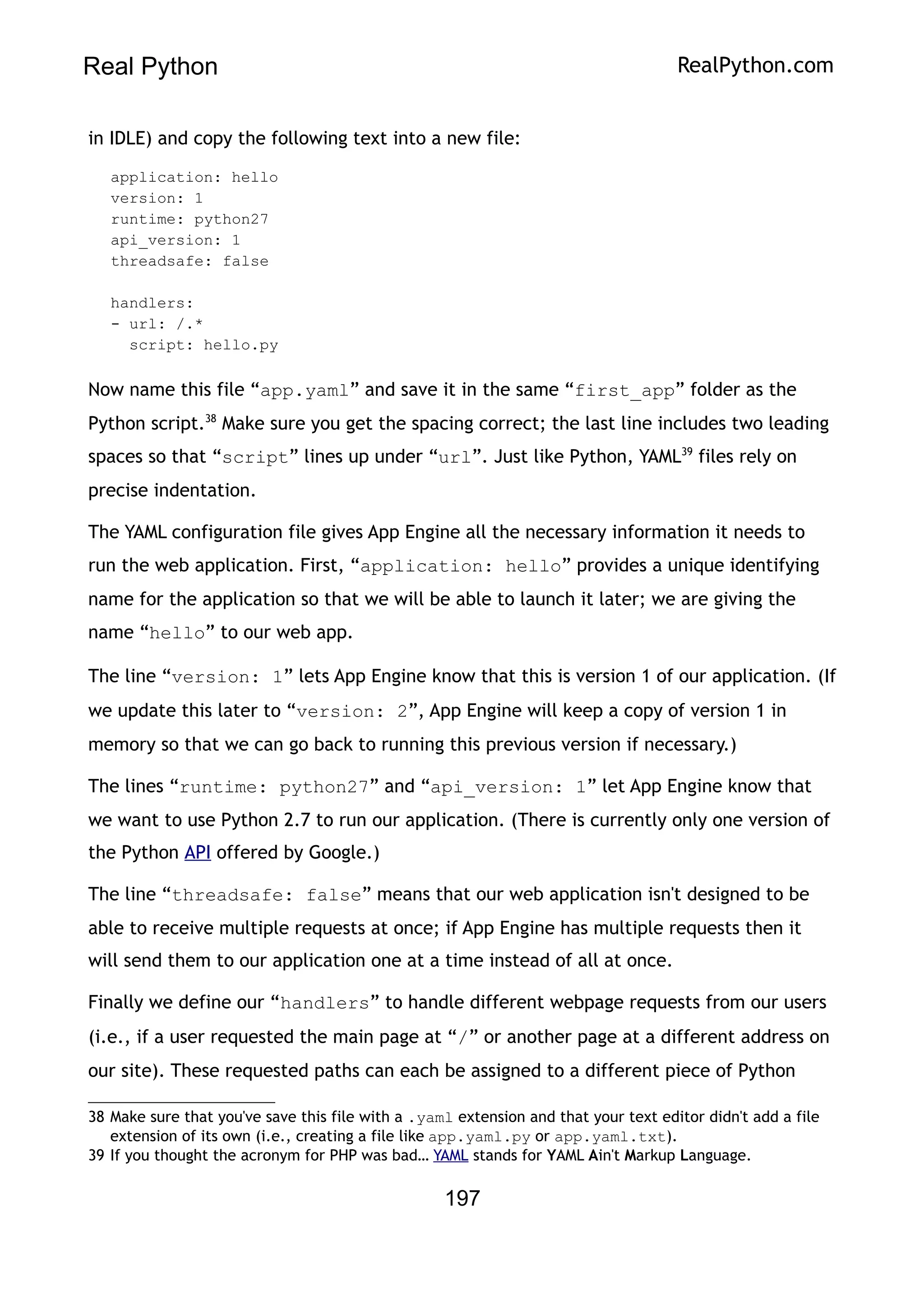 Real Python RealPython.com
in IDLE) and copy the following text into a new file:
application: hello
version: 1
runtime: python27
api_version: 1
threadsafe: false
handlers:
- url: /.*
script: hello.py
Now name this file “app.yaml” and save it in the same “first_app” folder as the
Python script.38
Make sure you get the spacing correct; the last line includes two leading
spaces so that “script” lines up under “url”. Just like Python, YAML39
files rely on
precise indentation.
The YAML configuration file gives App Engine all the necessary information it needs to
run the web application. First, “application: hello” provides a unique identifying
name for the application so that we will be able to launch it later; we are giving the
name “hello” to our web app.
The line “version: 1” lets App Engine know that this is version 1 of our application. (If
we update this later to “version: 2”, App Engine will keep a copy of version 1 in
memory so that we can go back to running this previous version if necessary.)
The lines “runtime: python27” and “api_version: 1” let App Engine know that
we want to use Python 2.7 to run our application. (There is currently only one version of
the Python API offered by Google.)
The line “threadsafe: false” means that our web application isn't designed to be
able to receive multiple requests at once; if App Engine has multiple requests then it
will send them to our application one at a time instead of all at once.
Finally we define our “handlers” to handle different webpage requests from our users
(i.e., if a user requested the main page at “/” or another page at a different address on
our site). These requested paths can each be assigned to a different piece of Python
38 Make sure that you've save this file with a .yaml extension and that your text editor didn't add a file
extension of its own (i.e., creating a file like app.yaml.py or app.yaml.txt).
39 If you thought the acronym for PHP was bad… YAML stands for YAML Ain't Markup Language.
197
 