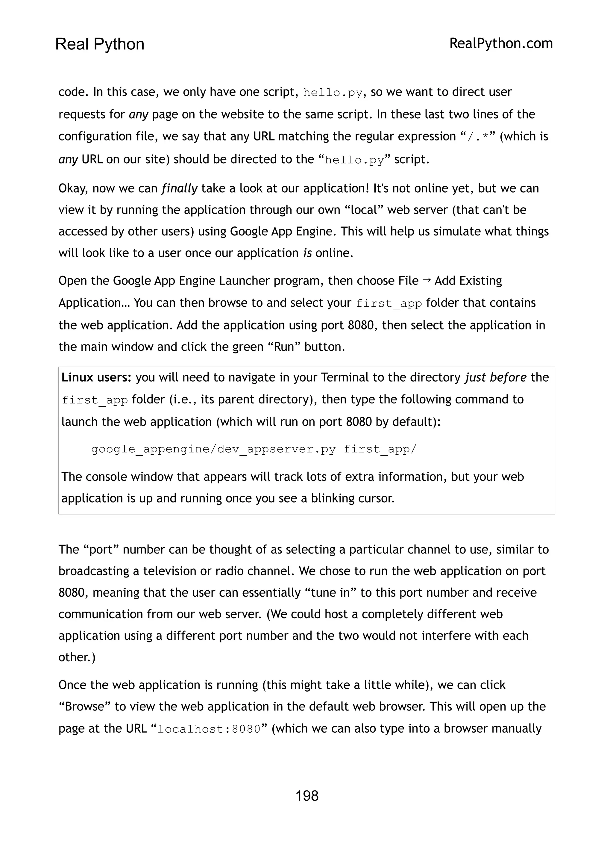 Real Python RealPython.com
code. In this case, we only have one script, hello.py, so we want to direct user
requests for any page on the website to the same script. In these last two lines of the
configuration file, we say that any URL matching the regular expression “/.*” (which is
any URL on our site) should be directed to the “hello.py” script.
Okay, now we can finally take a look at our application! It's not online yet, but we can
view it by running the application through our own “local” web server (that can't be
accessed by other users) using Google App Engine. This will help us simulate what things
will look like to a user once our application is online.
Open the Google App Engine Launcher program, then choose File → Add Existing
Application… You can then browse to and select your first_app folder that contains
the web application. Add the application using port 8080, then select the application in
the main window and click the green “Run” button.
Linux users: you will need to navigate in your Terminal to the directory just before the
first_app folder (i.e., its parent directory), then type the following command to
launch the web application (which will run on port 8080 by default):
google_appengine/dev_appserver.py first_app/
The console window that appears will track lots of extra information, but your web
application is up and running once you see a blinking cursor.
The “port” number can be thought of as selecting a particular channel to use, similar to
broadcasting a television or radio channel. We chose to run the web application on port
8080, meaning that the user can essentially “tune in” to this port number and receive
communication from our web server. (We could host a completely different web
application using a different port number and the two would not interfere with each
other.)
Once the web application is running (this might take a little while), we can click
“Browse” to view the web application in the default web browser. This will open up the
page at the URL “localhost:8080” (which we can also type into a browser manually
198
 