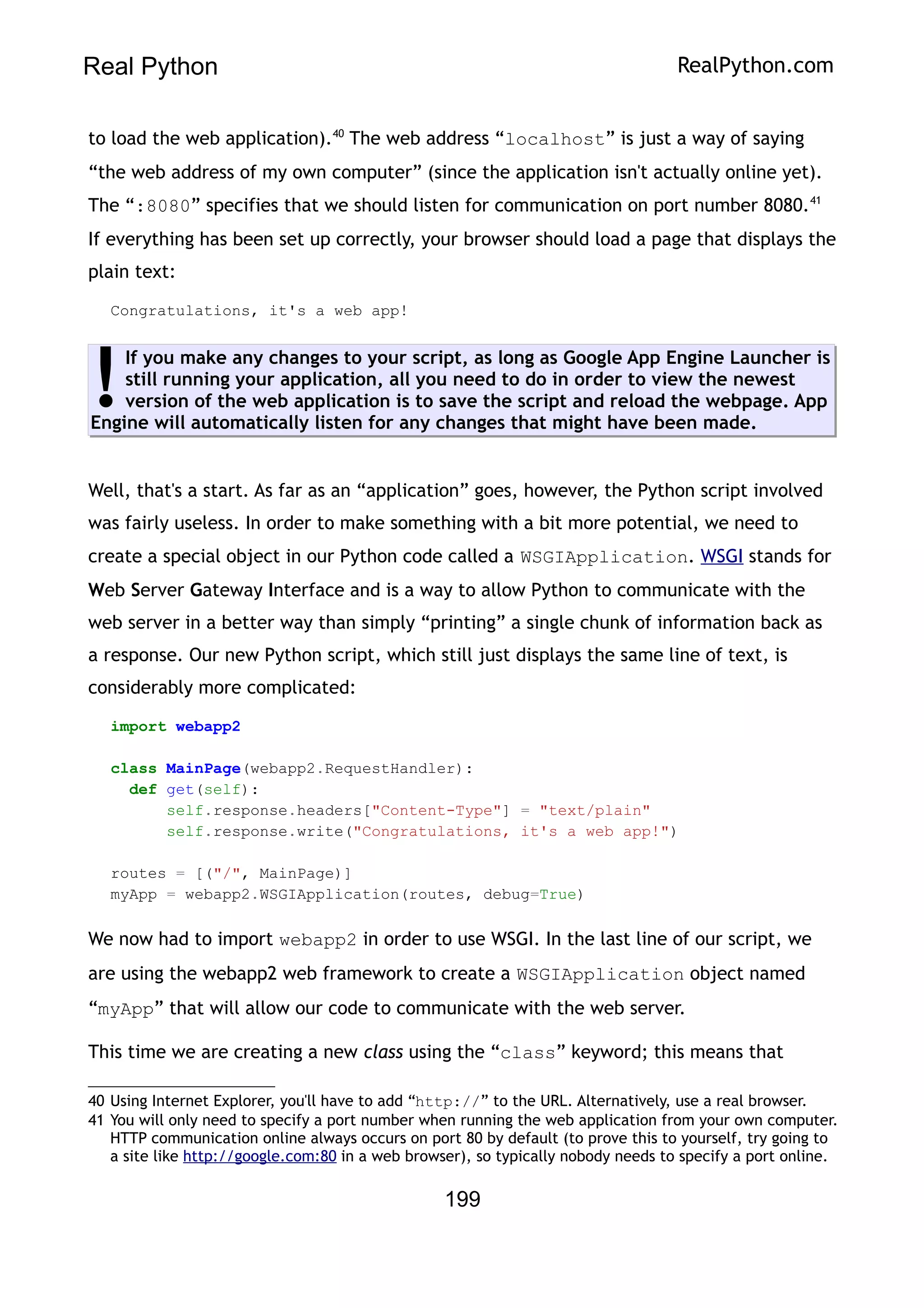 Real Python RealPython.com
to load the web application).40
The web address “localhost” is just a way of saying
“the web address of my own computer” (since the application isn't actually online yet).
The “:8080” specifies that we should listen for communication on port number 8080.41
If everything has been set up correctly, your browser should load a page that displays the
plain text:
Congratulations, it's a web app!
If you make any changes to your script, as long as Google App Engine Launcher is
still running your application, all you need to do in order to view the newest
version of the web application is to save the script and reload the webpage. App
Engine will automatically listen for any changes that might have been made.
!
Well, that's a start. As far as an “application” goes, however, the Python script involved
was fairly useless. In order to make something with a bit more potential, we need to
create a special object in our Python code called a WSGIApplication. WSGI stands for
Web Server Gateway Interface and is a way to allow Python to communicate with the
web server in a better way than simply “printing” a single chunk of information back as
a response. Our new Python script, which still just displays the same line of text, is
considerably more complicated:
import webapp2
class MainPage(webapp2.RequestHandler):
def get(self):
self.response.headers["Content-Type"] = "text/plain"
self.response.write("Congratulations, it's a web app!")
routes = [("/", MainPage)]
myApp = webapp2.WSGIApplication(routes, debug=True)
We now had to import webapp2 in order to use WSGI. In the last line of our script, we
are using the webapp2 web framework to create a WSGIApplication object named
“myApp” that will allow our code to communicate with the web server.
This time we are creating a new class using the “class” keyword; this means that
40 Using Internet Explorer, you'll have to add “http://” to the URL. Alternatively, use a real browser.
41 You will only need to specify a port number when running the web application from your own computer.
HTTP communication online always occurs on port 80 by default (to prove this to yourself, try going to
a site like http://google.com:80 in a web browser), so typically nobody needs to specify a port online.
199
 