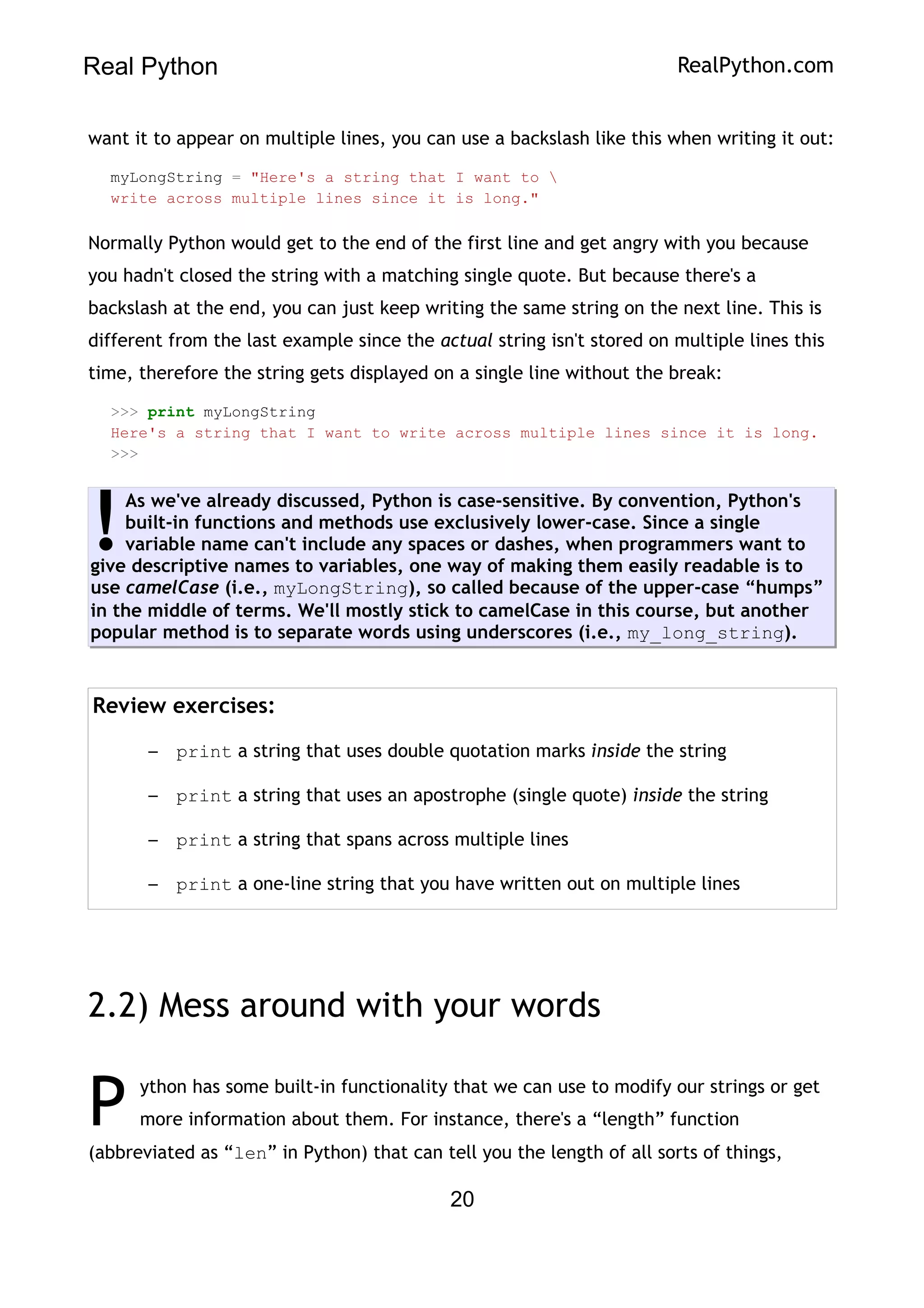 Real Python RealPython.com
want it to appear on multiple lines, you can use a backslash like this when writing it out:
myLongString = "Here's a string that I want to 
write across multiple lines since it is long."
Normally Python would get to the end of the first line and get angry with you because
you hadn't closed the string with a matching single quote. But because there's a
backslash at the end, you can just keep writing the same string on the next line. This is
different from the last example since the actual string isn't stored on multiple lines this
time, therefore the string gets displayed on a single line without the break:
>>> print myLongString
Here's a string that I want to write across multiple lines since it is long.
>>>
As we've already discussed, Python is case-sensitive. By convention, Python's
built-in functions and methods use exclusively lower-case. Since a single
variable name can't include any spaces or dashes, when programmers want to
give descriptive names to variables, one way of making them easily readable is to
use camelCase (i.e., myLongString), so called because of the upper-case “humps”
in the middle of terms. We'll mostly stick to camelCase in this course, but another
popular method is to separate words using underscores (i.e., my_long_string).
!
Review exercises:
– print a string that uses double quotation marks inside the string
– print a string that uses an apostrophe (single quote) inside the string
– print a string that spans across multiple lines
– print a one-line string that you have written out on multiple lines
2.2) Mess around with your words
ython has some built-in functionality that we can use to modify our strings or get
more information about them. For instance, there's a “length” function
(abbreviated as “len” in Python) that can tell you the length of all sorts of things,
P
20
 