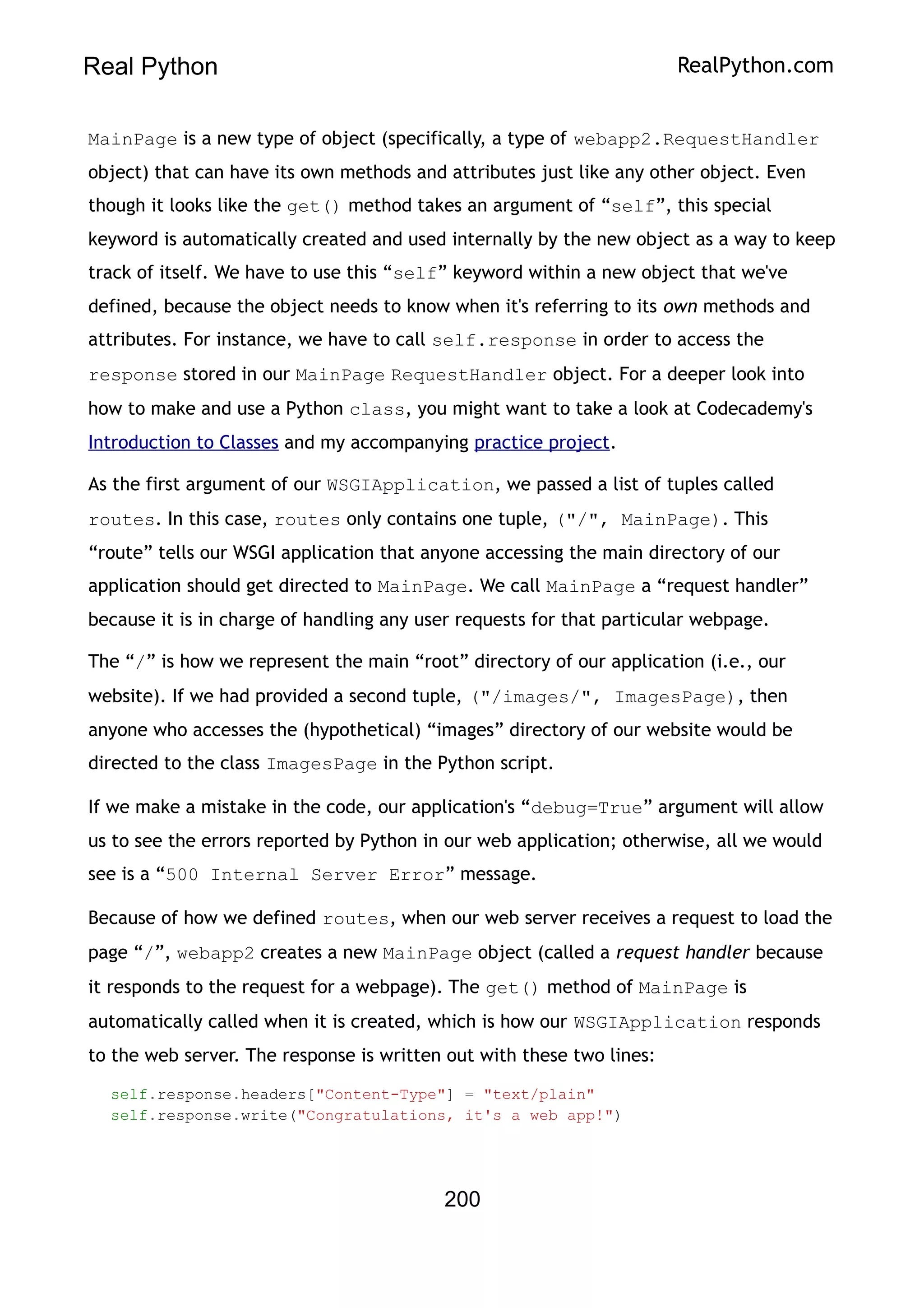 Real Python RealPython.com
MainPage is a new type of object (specifically, a type of webapp2.RequestHandler
object) that can have its own methods and attributes just like any other object. Even
though it looks like the get() method takes an argument of “self”, this special
keyword is automatically created and used internally by the new object as a way to keep
track of itself. We have to use this “self” keyword within a new object that we've
defined, because the object needs to know when it's referring to its own methods and
attributes. For instance, we have to call self.response in order to access the
response stored in our MainPage RequestHandler object. For a deeper look into
how to make and use a Python class, you might want to take a look at Codecademy's
Introduction to Classes and my accompanying practice project.
As the first argument of our WSGIApplication, we passed a list of tuples called
routes. In this case, routes only contains one tuple, ("/", MainPage). This
“route” tells our WSGI application that anyone accessing the main directory of our
application should get directed to MainPage. We call MainPage a “request handler”
because it is in charge of handling any user requests for that particular webpage.
The “/” is how we represent the main “root” directory of our application (i.e., our
website). If we had provided a second tuple, ("/images/", ImagesPage), then
anyone who accesses the (hypothetical) “images” directory of our website would be
directed to the class ImagesPage in the Python script.
If we make a mistake in the code, our application's “debug=True” argument will allow
us to see the errors reported by Python in our web application; otherwise, all we would
see is a “500 Internal Server Error” message.
Because of how we defined routes, when our web server receives a request to load the
page “/”, webapp2 creates a new MainPage object (called a request handler because
it responds to the request for a webpage). The get() method of MainPage is
automatically called when it is created, which is how our WSGIApplication responds
to the web server. The response is written out with these two lines:
self.response.headers["Content-Type"] = "text/plain"
self.response.write("Congratulations, it's a web app!")
200
 