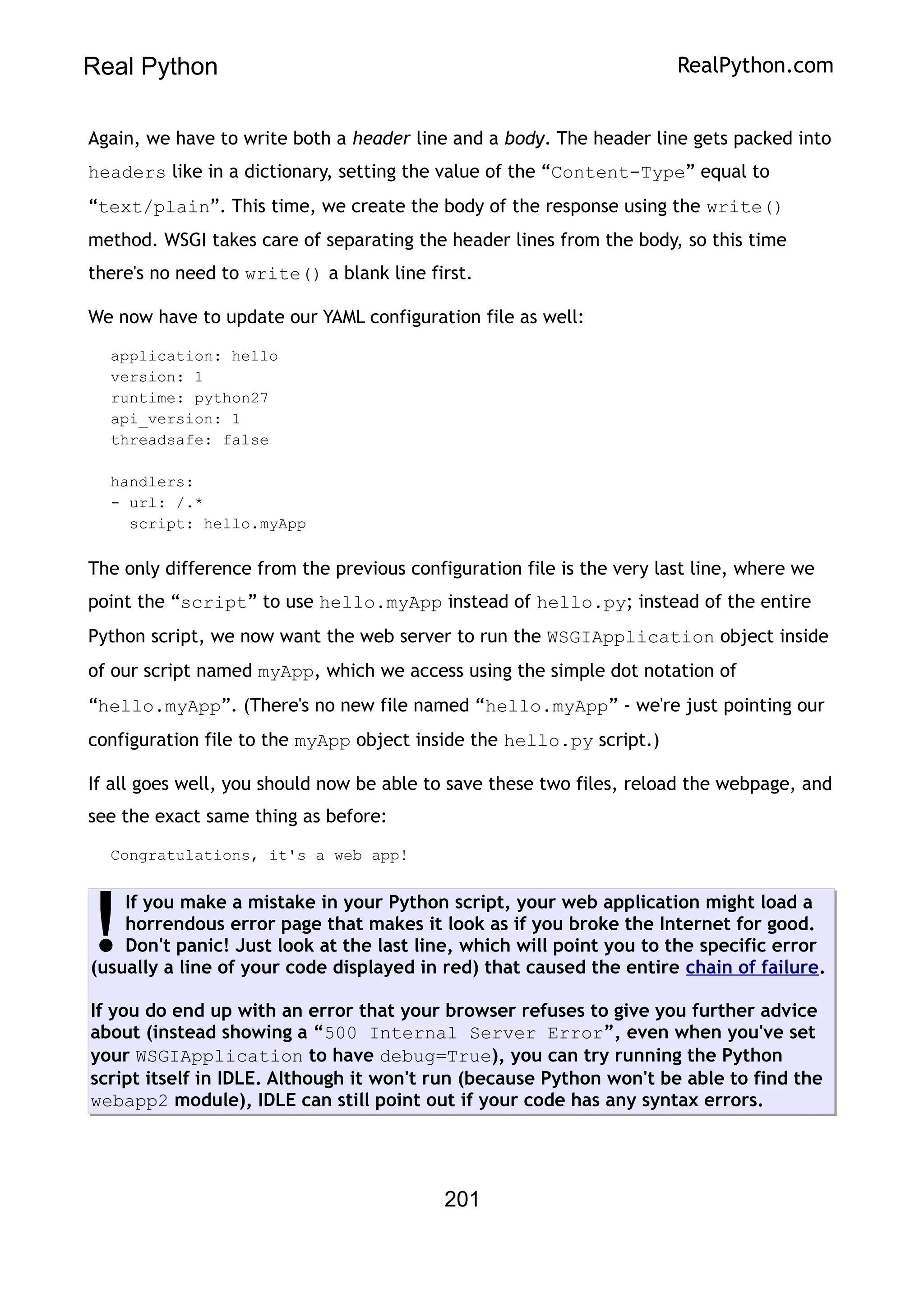 Real Python RealPython.com
Again, we have to write both a header line and a body. The header line gets packed into
headers like in a dictionary, setting the value of the “Content-Type” equal to
“text/plain”. This time, we create the body of the response using the write()
method. WSGI takes care of separating the header lines from the body, so this time
there's no need to write() a blank line first.
We now have to update our YAML configuration file as well:
application: hello
version: 1
runtime: python27
api_version: 1
threadsafe: false
handlers:
- url: /.*
script: hello.myApp
The only difference from the previous configuration file is the very last line, where we
point the “script” to use hello.myApp instead of hello.py; instead of the entire
Python script, we now want the web server to run the WSGIApplication object inside
of our script named myApp, which we access using the simple dot notation of
“hello.myApp”. (There's no new file named “hello.myApp” - we're just pointing our
configuration file to the myApp object inside the hello.py script.)
If all goes well, you should now be able to save these two files, reload the webpage, and
see the exact same thing as before:
Congratulations, it's a web app!
If you make a mistake in your Python script, your web application might load a
horrendous error page that makes it look as if you broke the Internet for good.
Don't panic! Just look at the last line, which will point you to the specific error
(usually a line of your code displayed in red) that caused the entire chain of failure.
If you do end up with an error that your browser refuses to give you further advice
about (instead showing a “500 Internal Server Error”, even when you've set
your WSGIApplication to have debug=True), you can try running the Python
script itself in IDLE. Although it won't run (because Python won't be able to find the
webapp2 module), IDLE can still point out if your code has any syntax errors.
!
201
 