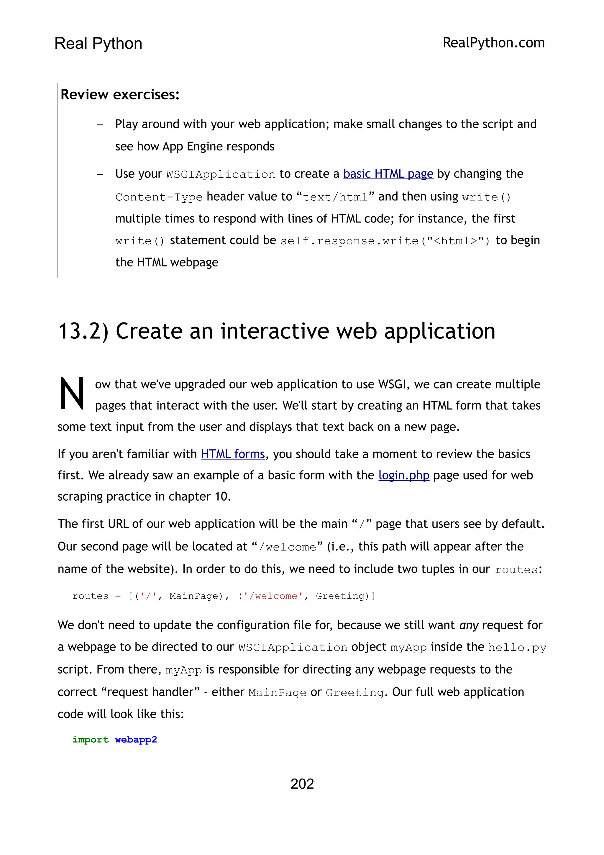 Real Python RealPython.com
Review exercises:
– Play around with your web application; make small changes to the script and
see how App Engine responds
– Use your WSGIApplication to create a basic HTML page by changing the
Content-Type header value to “text/html” and then using write()
multiple times to respond with lines of HTML code; for instance, the first
write() statement could be self.response.write("<html>") to begin
the HTML webpage
13.2) Create an interactive web application
ow that we've upgraded our web application to use WSGI, we can create multiple
pages that interact with the user. We'll start by creating an HTML form that takes
some text input from the user and displays that text back on a new page.
N
If you aren't familiar with HTML forms, you should take a moment to review the basics
first. We already saw an example of a basic form with the login.php page used for web
scraping practice in chapter 10.
The first URL of our web application will be the main “/” page that users see by default.
Our second page will be located at “/welcome” (i.e., this path will appear after the
name of the website). In order to do this, we need to include two tuples in our routes:
routes = [('/', MainPage), ('/welcome', Greeting)]
We don't need to update the configuration file for, because we still want any request for
a webpage to be directed to our WSGIApplication object myApp inside the hello.py
script. From there, myApp is responsible for directing any webpage requests to the
correct “request handler” - either MainPage or Greeting. Our full web application
code will look like this:
import webapp2
202
 