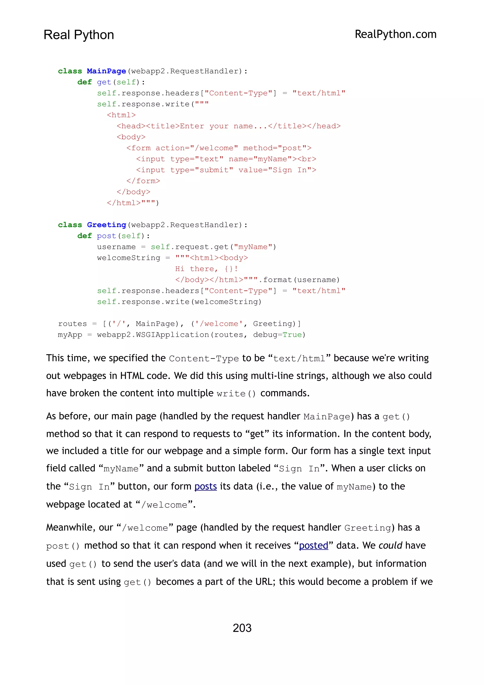 Real Python RealPython.com
class MainPage(webapp2.RequestHandler):
def get(self):
self.response.headers["Content-Type"] = "text/html"
self.response.write("""
<html>
<head><title>Enter your name...</title></head>
<body>
<form action="/welcome" method="post">
<input type="text" name="myName"><br>
<input type="submit" value="Sign In">
</form>
</body>
</html>""")
class Greeting(webapp2.RequestHandler):
def post(self):
username = self.request.get("myName")
welcomeString = """<html><body>
Hi there, {}!
</body></html>""".format(username)
self.response.headers["Content-Type"] = "text/html"
self.response.write(welcomeString)
routes = [('/', MainPage), ('/welcome', Greeting)]
myApp = webapp2.WSGIApplication(routes, debug=True)
This time, we specified the Content-Type to be “text/html” because we're writing
out webpages in HTML code. We did this using multi-line strings, although we also could
have broken the content into multiple write() commands.
As before, our main page (handled by the request handler MainPage) has a get()
method so that it can respond to requests to “get” its information. In the content body,
we included a title for our webpage and a simple form. Our form has a single text input
field called “myName” and a submit button labeled “Sign In”. When a user clicks on
the “Sign In” button, our form posts its data (i.e., the value of myName) to the
webpage located at “/welcome”.
Meanwhile, our “/welcome” page (handled by the request handler Greeting) has a
post() method so that it can respond when it receives “posted” data. We could have
used get() to send the user's data (and we will in the next example), but information
that is sent using get() becomes a part of the URL; this would become a problem if we
203
 