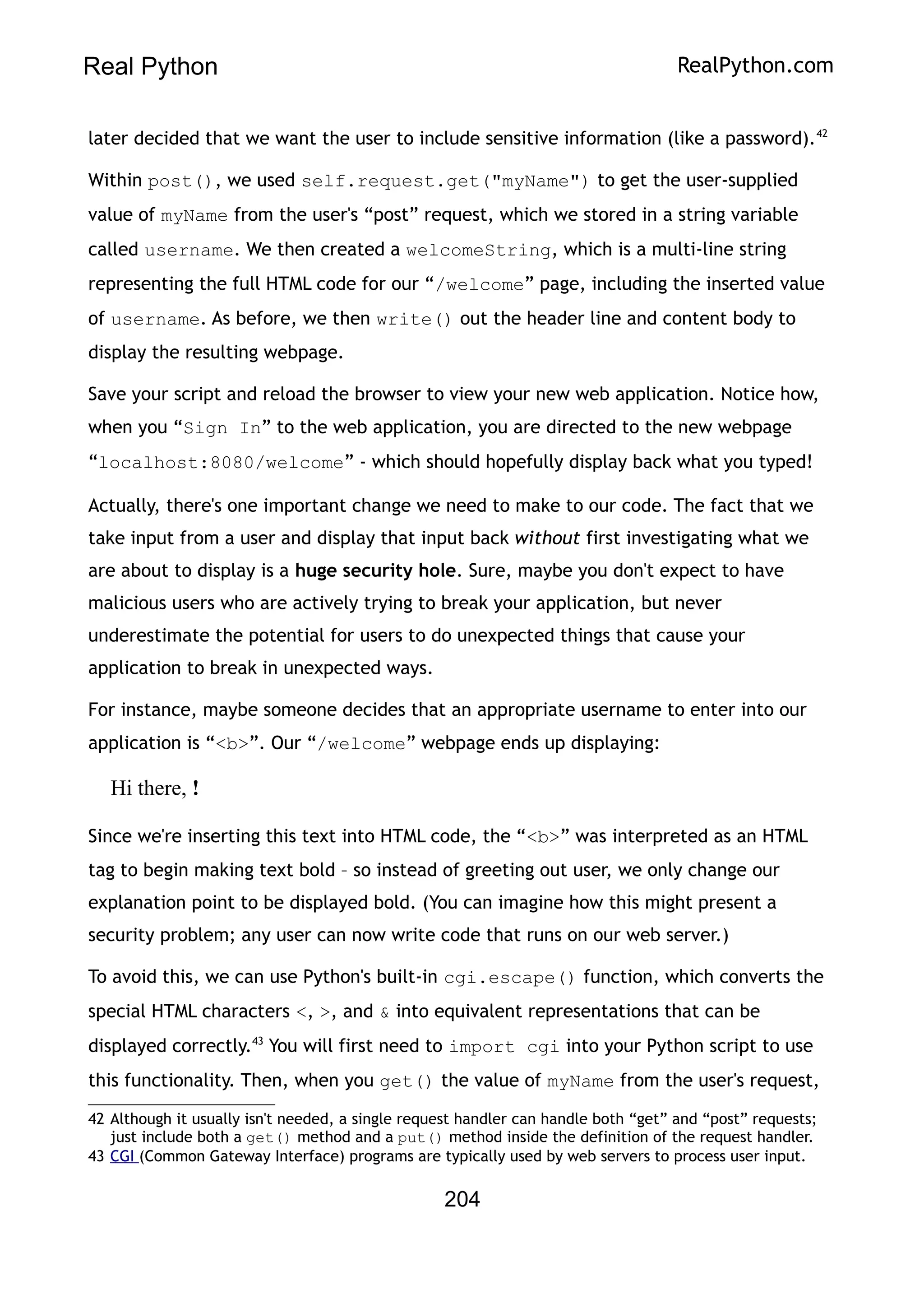 Real Python RealPython.com
later decided that we want the user to include sensitive information (like a password).42
Within post(), we used self.request.get("myName") to get the user-supplied
value of myName from the user's “post” request, which we stored in a string variable
called username. We then created a welcomeString, which is a multi-line string
representing the full HTML code for our “/welcome” page, including the inserted value
of username. As before, we then write() out the header line and content body to
display the resulting webpage.
Save your script and reload the browser to view your new web application. Notice how,
when you “Sign In” to the web application, you are directed to the new webpage
“localhost:8080/welcome” - which should hopefully display back what you typed!
Actually, there's one important change we need to make to our code. The fact that we
take input from a user and display that input back without first investigating what we
are about to display is a huge security hole. Sure, maybe you don't expect to have
malicious users who are actively trying to break your application, but never
underestimate the potential for users to do unexpected things that cause your
application to break in unexpected ways.
For instance, maybe someone decides that an appropriate username to enter into our
application is “<b>”. Our “/welcome” webpage ends up displaying:
Hi there, !
Since we're inserting this text into HTML code, the “<b>” was interpreted as an HTML
tag to begin making text bold – so instead of greeting out user, we only change our
explanation point to be displayed bold. (You can imagine how this might present a
security problem; any user can now write code that runs on our web server.)
To avoid this, we can use Python's built-in cgi.escape() function, which converts the
special HTML characters <, >, and & into equivalent representations that can be
displayed correctly.43
You will first need to import cgi into your Python script to use
this functionality. Then, when you get() the value of myName from the user's request,
42 Although it usually isn't needed, a single request handler can handle both “get” and “post” requests;
just include both a get() method and a put() method inside the definition of the request handler.
43 CGI (Common Gateway Interface) programs are typically used by web servers to process user input.
204
 