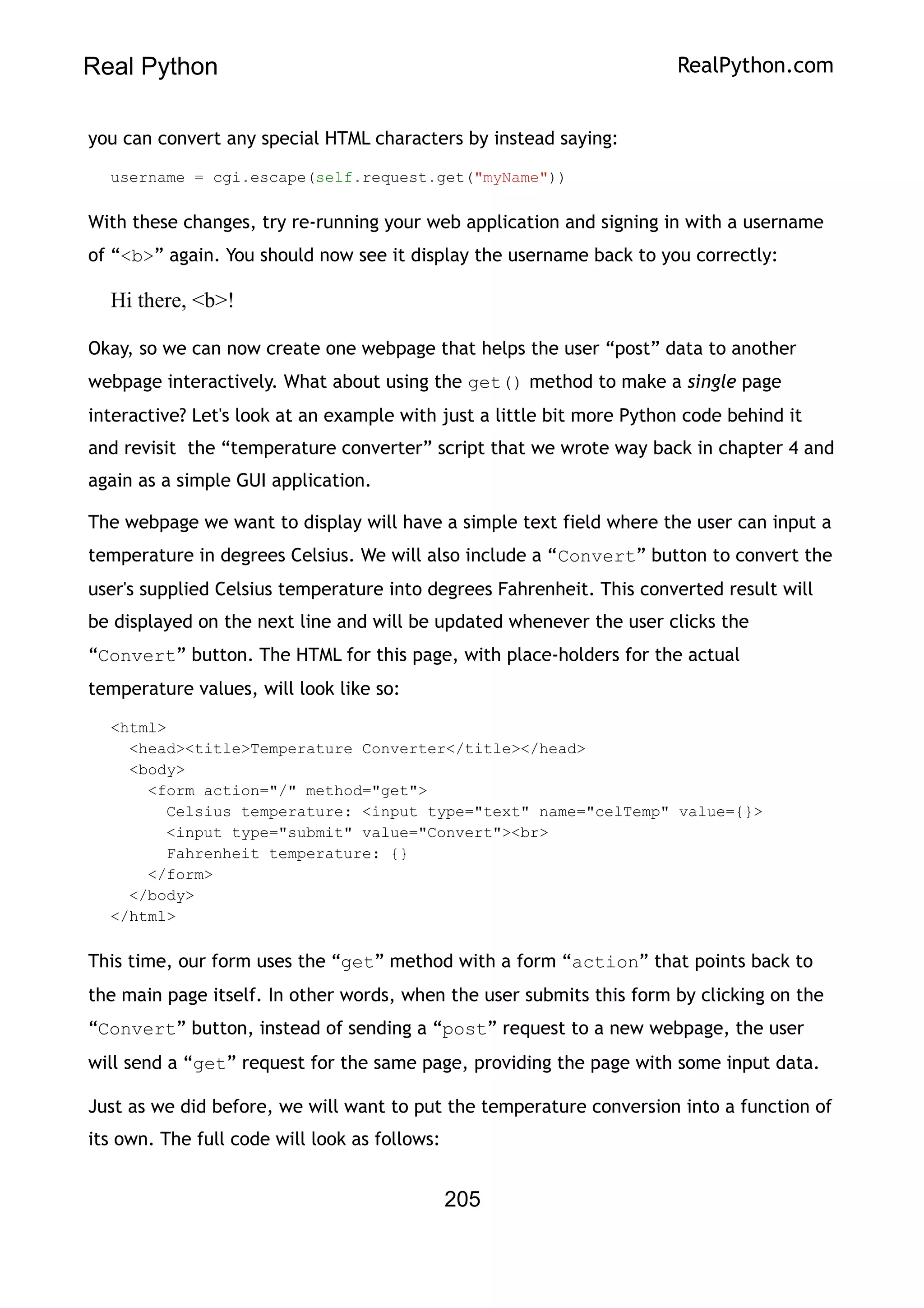 Real Python RealPython.com
you can convert any special HTML characters by instead saying:
username = cgi.escape(self.request.get("myName"))
With these changes, try re-running your web application and signing in with a username
of “<b>” again. You should now see it display the username back to you correctly:
Hi there, <b>!
Okay, so we can now create one webpage that helps the user “post” data to another
webpage interactively. What about using the get() method to make a single page
interactive? Let's look at an example with just a little bit more Python code behind it
and revisit the “temperature converter” script that we wrote way back in chapter 4 and
again as a simple GUI application.
The webpage we want to display will have a simple text field where the user can input a
temperature in degrees Celsius. We will also include a “Convert” button to convert the
user's supplied Celsius temperature into degrees Fahrenheit. This converted result will
be displayed on the next line and will be updated whenever the user clicks the
“Convert” button. The HTML for this page, with place-holders for the actual
temperature values, will look like so:
<html>
<head><title>Temperature Converter</title></head>
<body>
<form action="/" method="get">
Celsius temperature: <input type="text" name="celTemp" value={}>
<input type="submit" value="Convert"><br>
Fahrenheit temperature: {}
</form>
</body>
</html>
This time, our form uses the “get” method with a form “action” that points back to
the main page itself. In other words, when the user submits this form by clicking on the
“Convert” button, instead of sending a “post” request to a new webpage, the user
will send a “get” request for the same page, providing the page with some input data.
Just as we did before, we will want to put the temperature conversion into a function of
its own. The full code will look as follows:
205
 