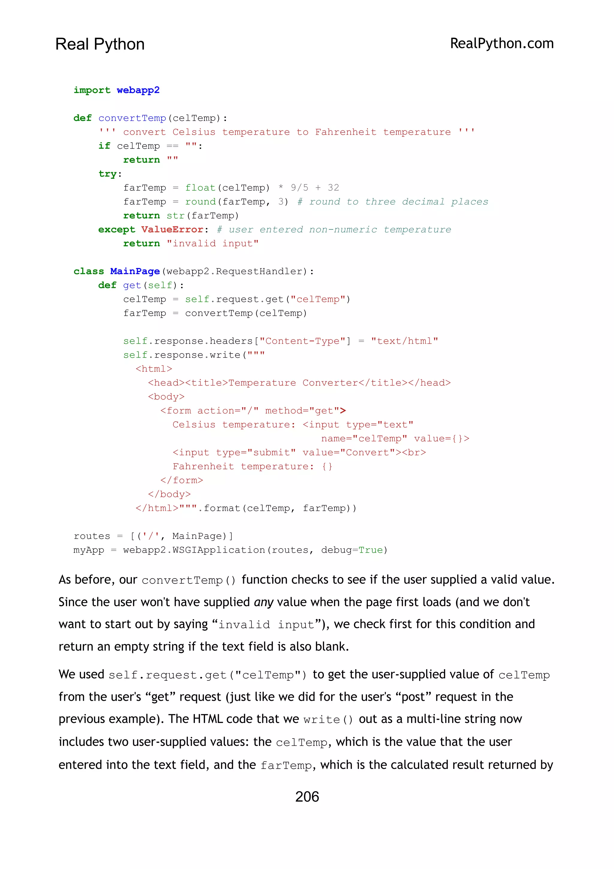 Real Python RealPython.com
import webapp2
def convertTemp(celTemp):
''' convert Celsius temperature to Fahrenheit temperature '''
if celTemp == "":
return ""
try:
farTemp = float(celTemp) * 9/5 + 32
farTemp = round(farTemp, 3) # round to three decimal places
return str(farTemp)
except ValueError: # user entered non-numeric temperature
return "invalid input"
class MainPage(webapp2.RequestHandler):
def get(self):
celTemp = self.request.get("celTemp")
farTemp = convertTemp(celTemp)
self.response.headers["Content-Type"] = "text/html"
self.response.write("""
<html>
<head><title>Temperature Converter</title></head>
<body>
<form action="/" method="get">
Celsius temperature: <input type="text"
name="celTemp" value={}>
<input type="submit" value="Convert"><br>
Fahrenheit temperature: {}
</form>
</body>
</html>""".format(celTemp, farTemp))
routes = [('/', MainPage)]
myApp = webapp2.WSGIApplication(routes, debug=True)
As before, our convertTemp() function checks to see if the user supplied a valid value.
Since the user won't have supplied any value when the page first loads (and we don't
want to start out by saying “invalid input”), we check first for this condition and
return an empty string if the text field is also blank.
We used self.request.get("celTemp") to get the user-supplied value of celTemp
from the user's “get” request (just like we did for the user's “post” request in the
previous example). The HTML code that we write() out as a multi-line string now
includes two user-supplied values: the celTemp, which is the value that the user
entered into the text field, and the farTemp, which is the calculated result returned by
206
 
