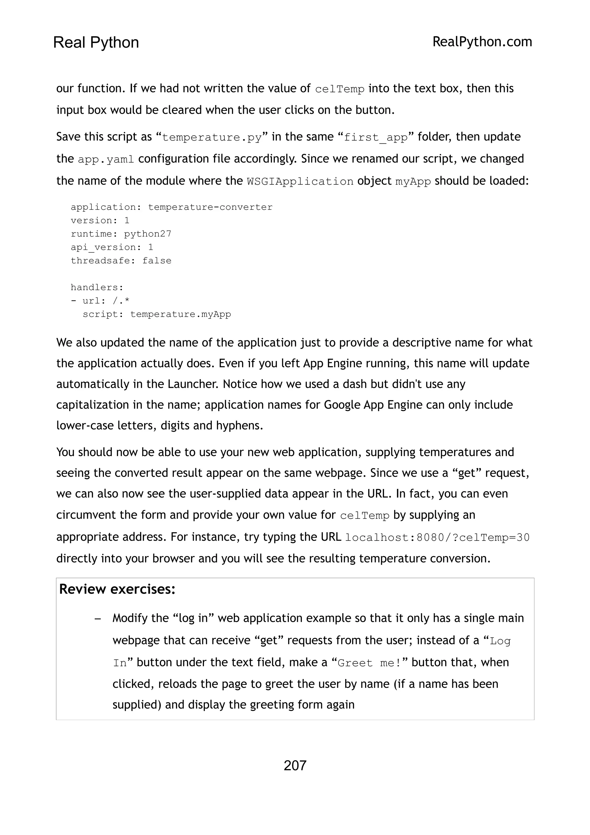 Real Python RealPython.com
our function. If we had not written the value of celTemp into the text box, then this
input box would be cleared when the user clicks on the button.
Save this script as “temperature.py” in the same “first_app” folder, then update
the app.yaml configuration file accordingly. Since we renamed our script, we changed
the name of the module where the WSGIApplication object myApp should be loaded:
application: temperature-converter
version: 1
runtime: python27
api_version: 1
threadsafe: false
handlers:
- url: /.*
script: temperature.myApp
We also updated the name of the application just to provide a descriptive name for what
the application actually does. Even if you left App Engine running, this name will update
automatically in the Launcher. Notice how we used a dash but didn't use any
capitalization in the name; application names for Google App Engine can only include
lower-case letters, digits and hyphens.
You should now be able to use your new web application, supplying temperatures and
seeing the converted result appear on the same webpage. Since we use a “get” request,
we can also now see the user-supplied data appear in the URL. In fact, you can even
circumvent the form and provide your own value for celTemp by supplying an
appropriate address. For instance, try typing the URL localhost:8080/?celTemp=30
directly into your browser and you will see the resulting temperature conversion.
Review exercises:
– Modify the “log in” web application example so that it only has a single main
webpage that can receive “get” requests from the user; instead of a “Log
In” button under the text field, make a “Greet me!” button that, when
clicked, reloads the page to greet the user by name (if a name has been
supplied) and display the greeting form again
207
 