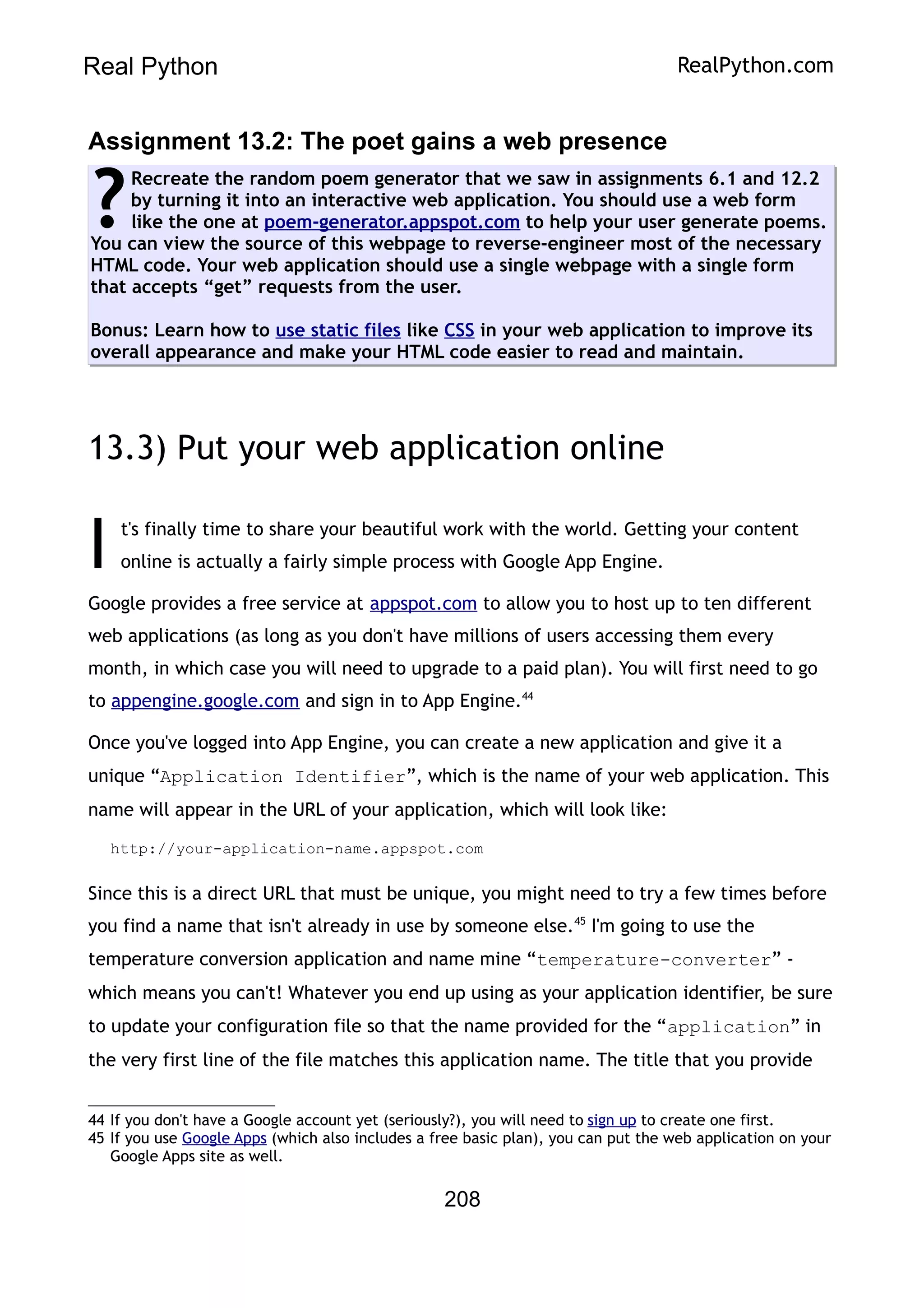 Real Python RealPython.com
Assignment 13.2: The poet gains a web presence
Recreate the random poem generator that we saw in assignments 6.1 and 12.2
by turning it into an interactive web application. You should use a web form
like the one at poem-generator.appspot.com to help your user generate poems.
You can view the source of this webpage to reverse-engineer most of the necessary
HTML code. Your web application should use a single webpage with a single form
that accepts “get” requests from the user.
Bonus: Learn how to use static files like CSS in your web application to improve its
overall appearance and make your HTML code easier to read and maintain.
?
13.3) Put your web application online
t's finally time to share your beautiful work with the world. Getting your content
online is actually a fairly simple process with Google App Engine.
I
Google provides a free service at appspot.com to allow you to host up to ten different
web applications (as long as you don't have millions of users accessing them every
month, in which case you will need to upgrade to a paid plan). You will first need to go
to appengine.google.com and sign in to App Engine.44
Once you've logged into App Engine, you can create a new application and give it a
unique “Application Identifier”, which is the name of your web application. This
name will appear in the URL of your application, which will look like:
http://your-application-name.appspot.com
Since this is a direct URL that must be unique, you might need to try a few times before
you find a name that isn't already in use by someone else.45
I'm going to use the
temperature conversion application and name mine “temperature-converter” -
which means you can't! Whatever you end up using as your application identifier, be sure
to update your configuration file so that the name provided for the “application” in
the very first line of the file matches this application name. The title that you provide
44 If you don't have a Google account yet (seriously?), you will need to sign up to create one first.
45 If you use Google Apps (which also includes a free basic plan), you can put the web application on your
Google Apps site as well.
208
 