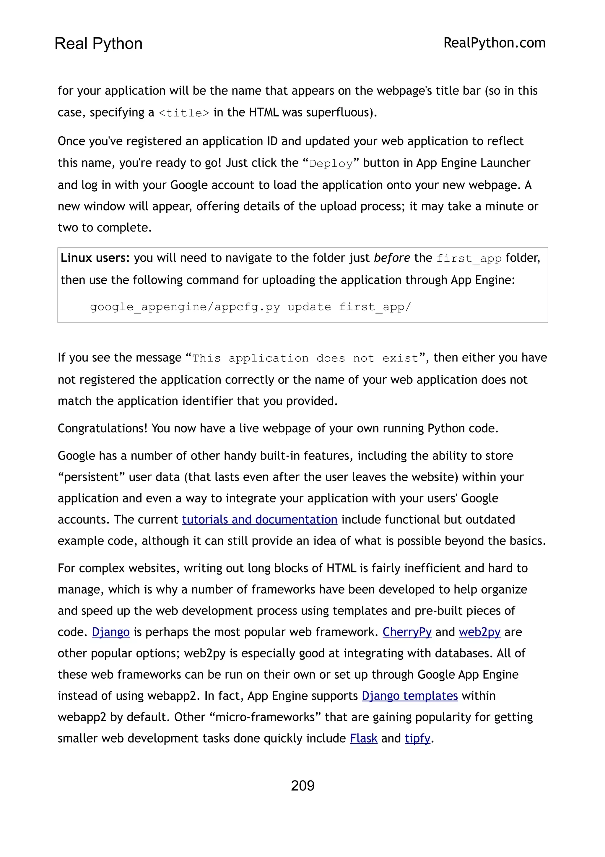 Real Python RealPython.com
for your application will be the name that appears on the webpage's title bar (so in this
case, specifying a <title> in the HTML was superfluous).
Once you've registered an application ID and updated your web application to reflect
this name, you're ready to go! Just click the “Deploy” button in App Engine Launcher
and log in with your Google account to load the application onto your new webpage. A
new window will appear, offering details of the upload process; it may take a minute or
two to complete.
Linux users: you will need to navigate to the folder just before the first_app folder,
then use the following command for uploading the application through App Engine:
google_appengine/appcfg.py update first_app/
If you see the message “This application does not exist”, then either you have
not registered the application correctly or the name of your web application does not
match the application identifier that you provided.
Congratulations! You now have a live webpage of your own running Python code.
Google has a number of other handy built-in features, including the ability to store
“persistent” user data (that lasts even after the user leaves the website) within your
application and even a way to integrate your application with your users' Google
accounts. The current tutorials and documentation include functional but outdated
example code, although it can still provide an idea of what is possible beyond the basics.
For complex websites, writing out long blocks of HTML is fairly inefficient and hard to
manage, which is why a number of frameworks have been developed to help organize
and speed up the web development process using templates and pre-built pieces of
code. Django is perhaps the most popular web framework. CherryPy and web2py are
other popular options; web2py is especially good at integrating with databases. All of
these web frameworks can be run on their own or set up through Google App Engine
instead of using webapp2. In fact, App Engine supports Django templates within
webapp2 by default. Other “micro-frameworks” that are gaining popularity for getting
smaller web development tasks done quickly include Flask and tipfy.
209
 