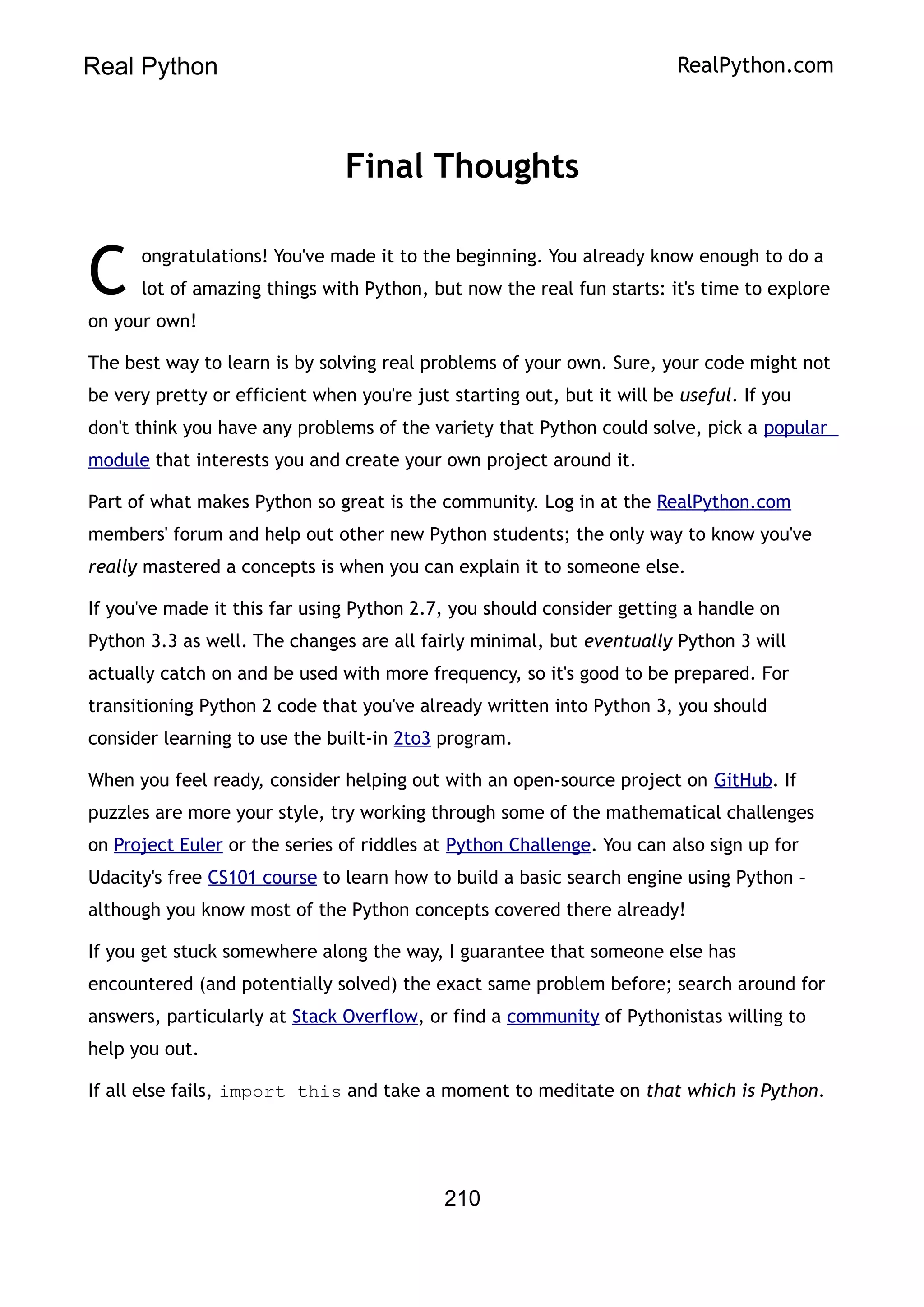 Real Python RealPython.com
Final Thoughts
ongratulations! You've made it to the beginning. You already know enough to do a
lot of amazing things with Python, but now the real fun starts: it's time to explore
on your own!
C
The best way to learn is by solving real problems of your own. Sure, your code might not
be very pretty or efficient when you're just starting out, but it will be useful. If you
don't think you have any problems of the variety that Python could solve, pick a popular
module that interests you and create your own project around it.
Part of what makes Python so great is the community. Log in at the RealPython.com
members' forum and help out other new Python students; the only way to know you've
really mastered a concepts is when you can explain it to someone else.
If you've made it this far using Python 2.7, you should consider getting a handle on
Python 3.3 as well. The changes are all fairly minimal, but eventually Python 3 will
actually catch on and be used with more frequency, so it's good to be prepared. For
transitioning Python 2 code that you've already written into Python 3, you should
consider learning to use the built-in 2to3 program.
When you feel ready, consider helping out with an open-source project on GitHub. If
puzzles are more your style, try working through some of the mathematical challenges
on Project Euler or the series of riddles at Python Challenge. You can also sign up for
Udacity's free CS101 course to learn how to build a basic search engine using Python –
although you know most of the Python concepts covered there already!
If you get stuck somewhere along the way, I guarantee that someone else has
encountered (and potentially solved) the exact same problem before; search around for
answers, particularly at Stack Overflow, or find a community of Pythonistas willing to
help you out.
If all else fails, import this and take a moment to meditate on that which is Python.
210
 