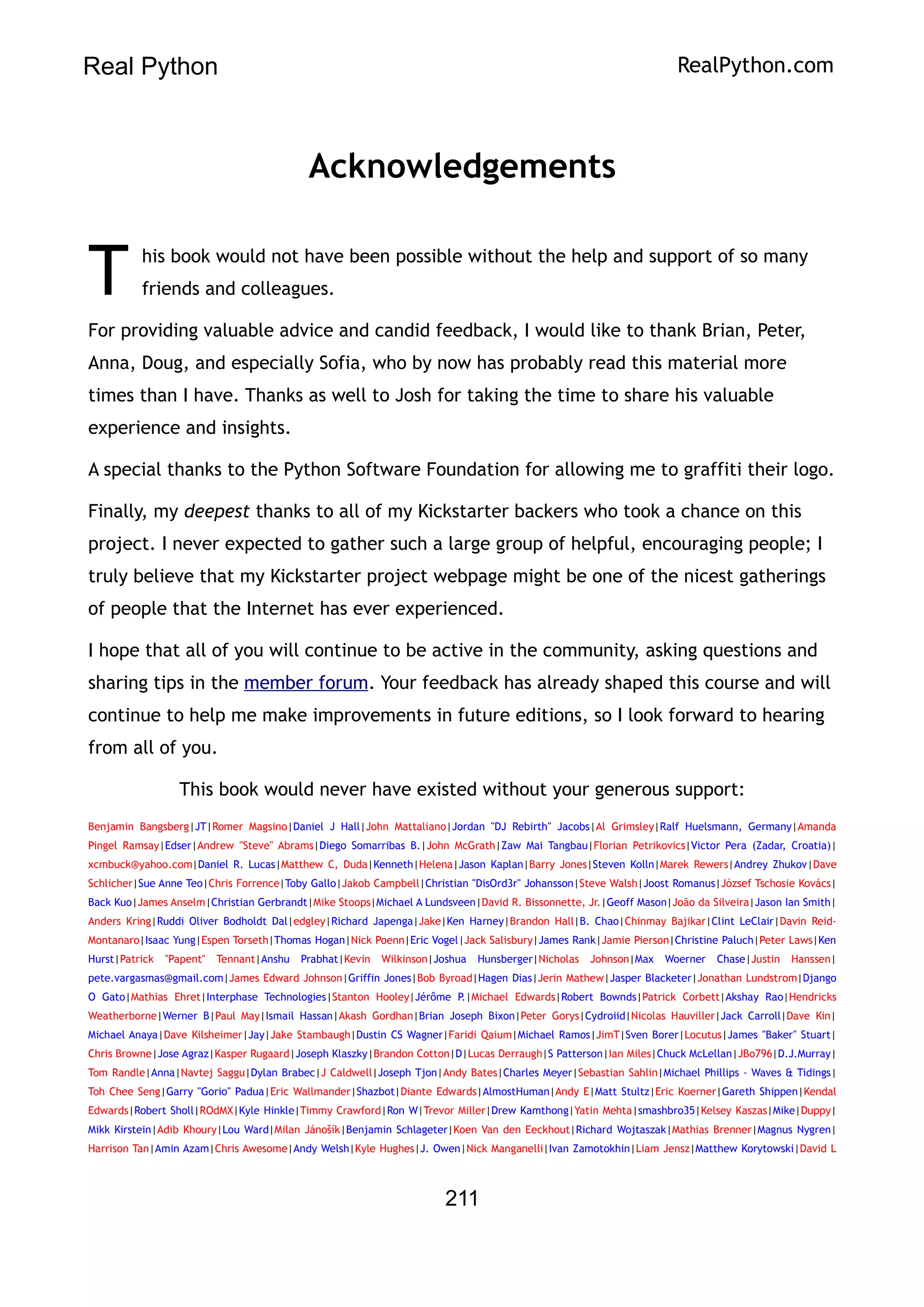 Real Python RealPython.com
Acknowledgements
his book would not have been possible without the help and support of so many
friends and colleagues.
T
For providing valuable advice and candid feedback, I would like to thank Brian, Peter,
Anna, Doug, and especially Sofia, who by now has probably read this material more
times than I have. Thanks as well to Josh for taking the time to share his valuable
experience and insights.
A special thanks to the Python Software Foundation for allowing me to graffiti their logo.
Finally, my deepest thanks to all of my Kickstarter backers who took a chance on this
project. I never expected to gather such a large group of helpful, encouraging people; I
truly believe that my Kickstarter project webpage might be one of the nicest gatherings
of people that the Internet has ever experienced.
I hope that all of you will continue to be active in the community, asking questions and
sharing tips in the member forum. Your feedback has already shaped this course and will
continue to help me make improvements in future editions, so I look forward to hearing
from all of you.
This book would never have existed without your generous support:
Benjamin Bangsberg|JT|Romer Magsino|Daniel J Hall|John Mattaliano|Jordan "DJ Rebirth" Jacobs|Al Grimsley|Ralf Huelsmann, Germany|Amanda
Pingel Ramsay|Edser|Andrew "Steve" Abrams|Diego Somarribas B.|John McGrath|Zaw Mai Tangbau|Florian Petrikovics|Victor Pera (Zadar, Croatia)|
xcmbuck@yahoo.com|Daniel R. Lucas|Matthew C, Duda|Kenneth|Helena|Jason Kaplan|Barry Jones|Steven Kolln|Marek Rewers|Andrey Zhukov|Dave
Schlicher|Sue Anne Teo|Chris Forrence|Toby Gallo|Jakob Campbell|Christian "DisOrd3r" Johansson|Steve Walsh|Joost Romanus|József Tschosie Kovács|
Back Kuo|James Anselm|Christian Gerbrandt|Mike Stoops|Michael A Lundsveen|David R. Bissonnette, Jr.|Geoff Mason|João da Silveira|Jason Ian Smith|
Anders Kring|Ruddi Oliver Bodholdt Dal|edgley|Richard Japenga|Jake|Ken Harney|Brandon Hall|B. Chao|Chinmay Bajikar|Clint LeClair|Davin Reid-
Montanaro|Isaac Yung|Espen Torseth|Thomas Hogan|Nick Poenn|Eric Vogel|Jack Salisbury|James Rank|Jamie Pierson|Christine Paluch|Peter Laws|Ken
Hurst|Patrick "Papent" Tennant|Anshu Prabhat|Kevin Wilkinson|Joshua Hunsberger|Nicholas Johnson|Max Woerner Chase|Justin Hanssen|
pete.vargasmas@gmail.com|James Edward Johnson|Griffin Jones|Bob Byroad|Hagen Dias|Jerin Mathew|Jasper Blacketer|Jonathan Lundstrom|Django
O Gato|Mathias Ehret|Interphase Technologies|Stanton Hooley|Jérôme P.|Michael Edwards|Robert Bownds|Patrick Corbett|Akshay Rao|Hendricks
Weatherborne|Werner B|Paul May|Ismail Hassan|Akash Gordhan|Brian Joseph Bixon|Peter Gorys|Cydroiid|Nicolas Hauviller|Jack Carroll|Dave Kin|
Michael Anaya|Dave Kilsheimer|Jay|Jake Stambaugh|Dustin CS Wagner|Faridi Qaium|Michael Ramos|JimT|Sven Borer|Locutus|James "Baker" Stuart|
Chris Browne|Jose Agraz|Kasper Rugaard|Joseph Klaszky|Brandon Cotton|D|Lucas Derraugh|S Patterson|Ian Miles|Chuck McLellan|JBo796|D.J.Murray|
Tom Randle|Anna|Navtej Saggu|Dylan Brabec|J Caldwell|Joseph Tjon|Andy Bates|Charles Meyer|Sebastian Sahlin|Michael Phillips - Waves & Tidings|
Toh Chee Seng|Garry "Gorio" Padua|Eric Wallmander|Shazbot|Diante Edwards|AlmostHuman|Andy E|Matt Stultz|Eric Koerner|Gareth Shippen|Kendal
Edwards|Robert Sholl|ROdMX|Kyle Hinkle|Timmy Crawford|Ron W|Trevor Miller|Drew Kamthong|Yatin Mehta|smashbro35|Kelsey Kaszas|Mike|Duppy|
Mikk Kirstein|Adib Khoury|Lou Ward|Milan Jánošík|Benjamin Schlageter|Koen Van den Eeckhout|Richard Wojtaszak|Mathias Brenner|Magnus Nygren|
Harrison Tan|Amin Azam|Chris Awesome|Andy Welsh|Kyle Hughes|J. Owen|Nick Manganelli|Ivan Zamotokhin|Liam Jensz|Matthew Korytowski|David L
211
 