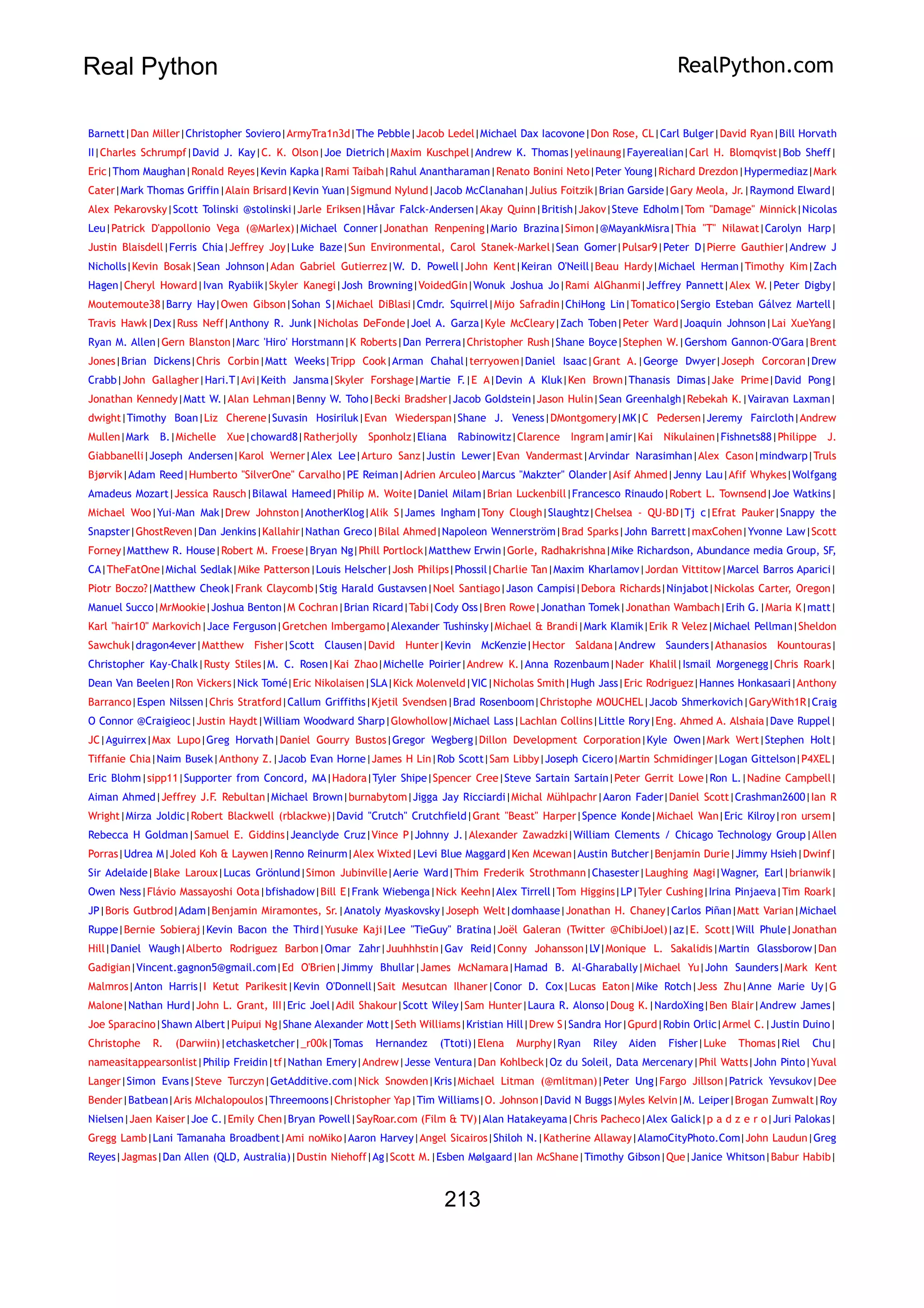 Real Python RealPython.com
Barnett|Dan Miller|Christopher Soviero|ArmyTra1n3d|The Pebble|Jacob Ledel|Michael Dax Iacovone|Don Rose, CL|Carl Bulger|David Ryan|Bill Horvath
II|Charles Schrumpf|David J. Kay|C. K. Olson|Joe Dietrich|Maxim Kuschpel|Andrew K. Thomas|yelinaung|Fayerealian|Carl H. Blomqvist|Bob Sheff|
Eric|Thom Maughan|Ronald Reyes|Kevin Kapka|Rami Taibah|Rahul Anantharaman|Renato Bonini Neto|Peter Young|Richard Drezdon|Hypermediaz|Mark
Cater|Mark Thomas Griffin|Alain Brisard|Kevin Yuan|Sigmund Nylund|Jacob McClanahan|Julius Foitzik|Brian Garside|Gary Meola, Jr.|Raymond Elward|
Alex Pekarovsky|Scott Tolinski @stolinski|Jarle Eriksen|Håvar Falck-Andersen|Akay Quinn|British|Jakov|Steve Edholm|Tom "Damage" Minnick|Nicolas
Leu|Patrick D'appollonio Vega (@Marlex)|Michael Conner|Jonathan Renpening|Mario Brazina|Simon|@MayankMisra|Thia "T" Nilawat|Carolyn Harp|
Justin Blaisdell|Ferris Chia|Jeffrey Joy|Luke Baze|Sun Environmental, Carol Stanek-Markel|Sean Gomer|Pulsar9|Peter D|Pierre Gauthier|Andrew J
Nicholls|Kevin Bosak|Sean Johnson|Adan Gabriel Gutierrez|W. D. Powell|John Kent|Keiran O'Neill|Beau Hardy|Michael Herman|Timothy Kim|Zach
Hagen|Cheryl Howard|Ivan Ryabiik|Skyler Kanegi|Josh Browning|VoidedGin|Wonuk Joshua Jo|Rami AlGhanmi|Jeffrey Pannett|Alex W.|Peter Digby|
Moutemoute38|Barry Hay|Owen Gibson|Sohan S|Michael DiBlasi|Cmdr. Squirrel|Mijo Safradin|ChiHong Lin|Tomatico|Sergio Esteban Gálvez Martell|
Travis Hawk|Dex|Russ Neff|Anthony R. Junk|Nicholas DeFonde|Joel A. Garza|Kyle McCleary|Zach Toben|Peter Ward|Joaquin Johnson|Lai XueYang|
Ryan M. Allen|Gern Blanston|Marc 'Hiro' Horstmann|K Roberts|Dan Perrera|Christopher Rush|Shane Boyce|Stephen W.|Gershom Gannon-O'Gara|Brent
Jones|Brian Dickens|Chris Corbin|Matt Weeks|Tripp Cook|Arman Chahal|terryowen|Daniel Isaac|Grant A.|George Dwyer|Joseph Corcoran|Drew
Crabb|John Gallagher|Hari.T|Avi|Keith Jansma|Skyler Forshage|Martie F.|E A|Devin A Kluk|Ken Brown|Thanasis Dimas|Jake Prime|David Pong|
Jonathan Kennedy|Matt W.|Alan Lehman|Benny W. Toho|Becki Bradsher|Jacob Goldstein|Jason Hulin|Sean Greenhalgh|Rebekah K.|Vairavan Laxman|
dwight|Timothy Boan|Liz Cherene|Suvasin Hosiriluk|Evan Wiederspan|Shane J. Veness|DMontgomery|MK|C Pedersen|Jeremy Faircloth|Andrew
Mullen|Mark B.|Michelle Xue|choward8|Ratherjolly Sponholz|Eliana Rabinowitz|Clarence Ingram|amir|Kai Nikulainen|Fishnets88|Philippe J.
Giabbanelli|Joseph Andersen|Karol Werner|Alex Lee|Arturo Sanz|Justin Lewer|Evan Vandermast|Arvindar Narasimhan|Alex Cason|mindwarp|Truls
Bjørvik|Adam Reed|Humberto "SilverOne" Carvalho|PE Reiman|Adrien Arculeo|Marcus "Makzter" Olander|Asif Ahmed|Jenny Lau|Afif Whykes|Wolfgang
Amadeus Mozart|Jessica Rausch|Bilawal Hameed|Philip M. Woite|Daniel Milam|Brian Luckenbill|Francesco Rinaudo|Robert L. Townsend|Joe Watkins|
Michael Woo|Yui-Man Mak|Drew Johnston|AnotherKlog|Alik S|James Ingham|Tony Clough|Slaughtz|Chelsea - QU-BD|Tj c|Efrat Pauker|Snappy the
Snapster|GhostReven|Dan Jenkins|Kallahir|Nathan Greco|Bilal Ahmed|Napoleon Wennerström|Brad Sparks|John Barrett|maxCohen|Yvonne Law|Scott
Forney|Matthew R. House|Robert M. Froese|Bryan Ng|Phill Portlock|Matthew Erwin|Gorle, Radhakrishna|Mike Richardson, Abundance media Group, SF,
CA|TheFatOne|Michal Sedlak|Mike Patterson|Louis Helscher|Josh Philips|Phossil|Charlie Tan|Maxim Kharlamov|Jordan Vittitow|Marcel Barros Aparici|
Piotr Boczo?|Matthew Cheok|Frank Claycomb|Stig Harald Gustavsen|Noel Santiago|Jason Campisi|Debora Richards|Ninjabot|Nickolas Carter, Oregon|
Manuel Succo|MrMookie|Joshua Benton|M Cochran|Brian Ricard|Tabi|Cody Oss|Bren Rowe|Jonathan Tomek|Jonathan Wambach|Erih G.|Maria K|matt|
Karl "hair10" Markovich|Jace Ferguson|Gretchen Imbergamo|Alexander Tushinsky|Michael & Brandi|Mark Klamik|Erik R Velez|Michael Pellman|Sheldon
Sawchuk|dragon4ever|Matthew Fisher|Scott Clausen|David Hunter|Kevin McKenzie|Hector Saldana|Andrew Saunders|Athanasios Kountouras|
Christopher Kay-Chalk|Rusty Stiles|M. C. Rosen|Kai Zhao|Michelle Poirier|Andrew K.|Anna Rozenbaum|Nader Khalil|Ismail Morgenegg|Chris Roark|
Dean Van Beelen|Ron Vickers|Nick Tomé|Eric Nikolaisen|SLA|Kick Molenveld|VIC|Nicholas Smith|Hugh Jass|Eric Rodriguez|Hannes Honkasaari|Anthony
Barranco|Espen Nilssen|Chris Stratford|Callum Griffiths|Kjetil Svendsen|Brad Rosenboom|Christophe MOUCHEL|Jacob Shmerkovich|GaryWith1R|Craig
O Connor @Craigieoc|Justin Haydt|William Woodward Sharp|Glowhollow|Michael Lass|Lachlan Collins|Little Rory|Eng. Ahmed A. Alshaia|Dave Ruppel|
JC|Aguirrex|Max Lupo|Greg Horvath|Daniel Gourry Bustos|Gregor Wegberg|Dillon Development Corporation|Kyle Owen|Mark Wert|Stephen Holt|
Tiffanie Chia|Naim Busek|Anthony Z.|Jacob Evan Horne|James H Lin|Rob Scott|Sam Libby|Joseph Cicero|Martin Schmidinger|Logan Gittelson|P4XEL|
Eric Blohm|sipp11|Supporter from Concord, MA|Hadora|Tyler Shipe|Spencer Cree|Steve Sartain Sartain|Peter Gerrit Lowe|Ron L.|Nadine Campbell|
Aiman Ahmed|Jeffrey J.F. Rebultan|Michael Brown|burnabytom|Jigga Jay Ricciardi|Michal Mühlpachr|Aaron Fader|Daniel Scott|Crashman2600|Ian R
Wright|Mirza Joldic|Robert Blackwell (rblackwe)|David "Crutch" Crutchfield|Grant "Beast" Harper|Spence Konde|Michael Wan|Eric Kilroy|ron ursem|
Rebecca H Goldman|Samuel E. Giddins|Jeanclyde Cruz|Vince P|Johnny J.|Alexander Zawadzki|William Clements / Chicago Technology Group|Allen
Porras|Udrea M|Joled Koh & Laywen|Renno Reinurm|Alex Wixted|Levi Blue Maggard|Ken Mcewan|Austin Butcher|Benjamin Durie|Jimmy Hsieh|Dwinf|
Sir Adelaide|Blake Laroux|Lucas Grönlund|Simon Jubinville|Aerie Ward|Thim Frederik Strothmann|Chasester|Laughing Magi|Wagner, Earl|brianwik|
Owen Ness|Flávio Massayoshi Oota|bfishadow|Bill E|Frank Wiebenga|Nick Keehn|Alex Tirrell|Tom Higgins|LP|Tyler Cushing|Irina Pinjaeva|Tim Roark|
JP|Boris Gutbrod|Adam|Benjamin Miramontes, Sr.|Anatoly Myaskovsky|Joseph Welt|domhaase|Jonathan H. Chaney|Carlos Piñan|Matt Varian|Michael
Ruppe|Bernie Sobieraj|Kevin Bacon the Third|Yusuke Kaji|Lee "TieGuy" Bratina|Joël Galeran (Twitter @ChibiJoel)|az|E. Scott|Will Phule|Jonathan
Hill|Daniel Waugh|Alberto Rodriguez Barbon|Omar Zahr|Juuhhhstin|Gav Reid|Conny Johansson|LV|Monique L. Sakalidis|Martin Glassborow|Dan
Gadigian|Vincent.gagnon5@gmail.com|Ed O'Brien|Jimmy Bhullar|James McNamara|Hamad B. Al-Gharabally|Michael Yu|John Saunders|Mark Kent
Malmros|Anton Harris|I Ketut Parikesit|Kevin O'Donnell|Sait Mesutcan Ilhaner|Conor D. Cox|Lucas Eaton|Mike Rotch|Jess Zhu|Anne Marie Uy|G
Malone|Nathan Hurd|John L. Grant, III|Eric Joel|Adil Shakour|Scott Wiley|Sam Hunter|Laura R. Alonso|Doug K.|NardoXing|Ben Blair|Andrew James|
Joe Sparacino|Shawn Albert|Puipui Ng|Shane Alexander Mott|Seth Williams|Kristian Hill|Drew S|Sandra Hor|Gpurd|Robin Orlic|Armel C.|Justin Duino|
Christophe R. (Darwiin)|etchasketcher|_r00k|Tomas Hernandez (Ttoti)|Elena Murphy|Ryan Riley Aiden Fisher|Luke Thomas|Riel Chu|
nameasitappearsonlist|Philip Freidin|tf|Nathan Emery|Andrew|Jesse Ventura|Dan Kohlbeck|Oz du Soleil, Data Mercenary|Phil Watts|John Pinto|Yuval
Langer|Simon Evans|Steve Turczyn|GetAdditive.com|Nick Snowden|Kris|Michael Litman (@mlitman)|Peter Ung|Fargo Jillson|Patrick Yevsukov|Dee
Bender|Batbean|Aris MIchalopoulos|Threemoons|Christopher Yap|Tim Williams|O. Johnson|David N Buggs|Myles Kelvin|M. Leiper|Brogan Zumwalt|Roy
Nielsen|Jaen Kaiser|Joe C.|Emily Chen|Bryan Powell|SayRoar.com (Film & TV)|Alan Hatakeyama|Chris Pacheco|Alex Galick|p a d z e r o|Juri Palokas|
Gregg Lamb|Lani Tamanaha Broadbent|Ami noMiko|Aaron Harvey|Angel Sicairos|Shiloh N.|Katherine Allaway|AlamoCityPhoto.Com|John Laudun|Greg
Reyes|Jagmas|Dan Allen (QLD, Australia)|Dustin Niehoff|Ag|Scott M.|Esben Mølgaard|Ian McShane|Timothy Gibson|Que|Janice Whitson|Babur Habib|
213
 