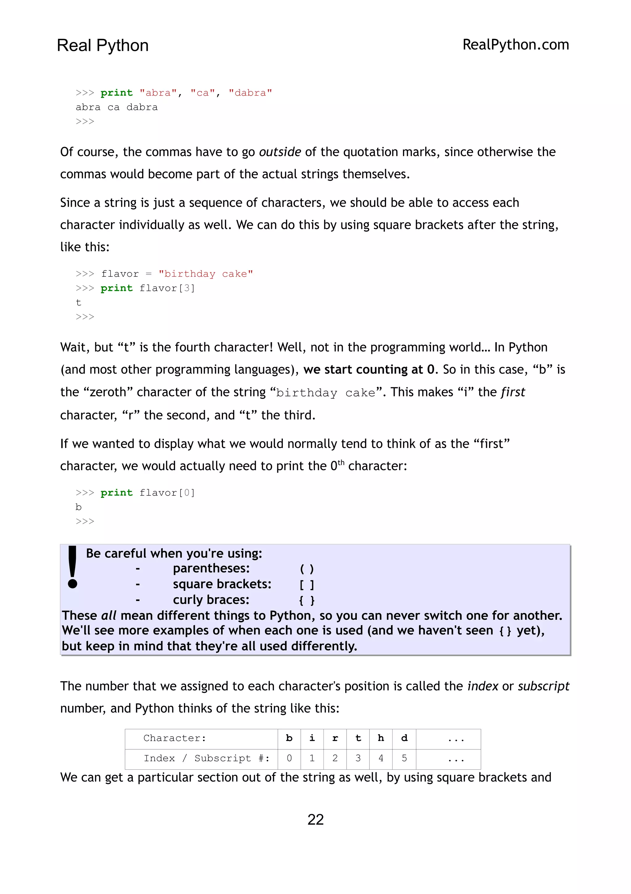 Real Python RealPython.com
>>> print "abra", "ca", "dabra"
abra ca dabra
>>>
Of course, the commas have to go outside of the quotation marks, since otherwise the
commas would become part of the actual strings themselves.
Since a string is just a sequence of characters, we should be able to access each
character individually as well. We can do this by using square brackets after the string,
like this:
>>> flavor = "birthday cake"
>>> print flavor[3]
t
>>>
Wait, but “t” is the fourth character! Well, not in the programming world… In Python
(and most other programming languages), we start counting at 0. So in this case, “b” is
the “zeroth” character of the string “birthday cake”. This makes “i” the first
character, “r” the second, and “t” the third.
If we wanted to display what we would normally tend to think of as the “first”
character, we would actually need to print the 0th
character:
>>> print flavor[0]
b
>>>
Be careful when you're using:
- parentheses: ( )
- square brackets: [ ]
- curly braces: { }
These all mean different things to Python, so you can never switch one for another.
We'll see more examples of when each one is used (and we haven't seen {} yet),
but keep in mind that they're all used differently.
!
The number that we assigned to each character's position is called the index or subscript
number, and Python thinks of the string like this:
Character: b i r t h d ...
Index / Subscript #: 0 1 2 3 4 5 ...
We can get a particular section out of the string as well, by using square brackets and
22
 